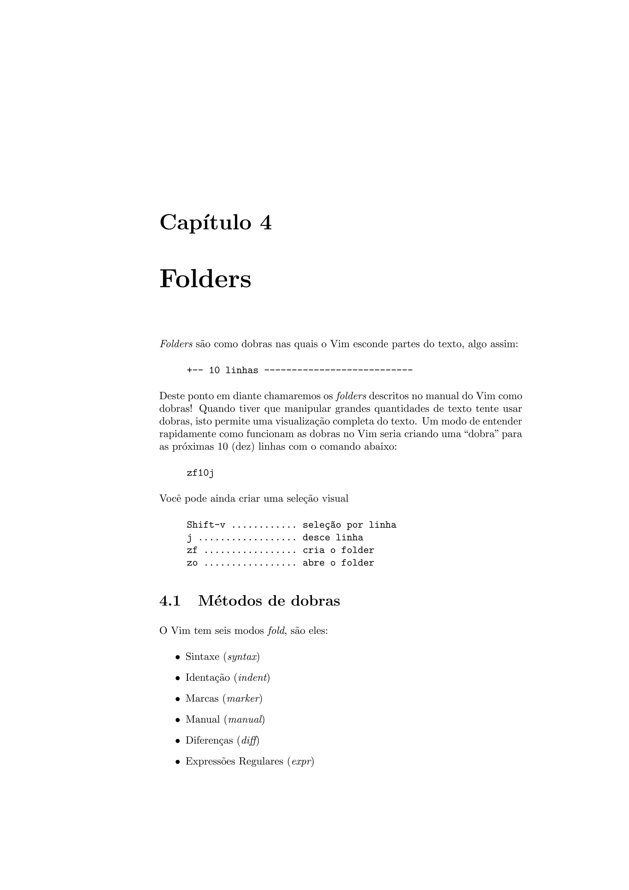 Cap´ıtulo 4
Folders
Folders s˜ao como dobras nas quais o Vim esconde partes do texto, algo assim:
+-- 10 linhas ---------------------------
Deste ponto em diante chamaremos os folders descritos no manual do Vim como
dobras! Quando tiver que manipular grandes quantidades de texto tente usar
dobras, isto permite uma visualiza¸c˜ao completa do texto. Um modo de entender
rapidamente como funcionam as dobras no Vim seria criando uma “dobra” para
as pr´oximas 10 (dez) linhas com o comando abaixo:
zf10j
Vocˆe pode ainda criar uma sele¸c˜ao visual
Shift-v ............ sele¸c~ao por linha
j .................. desce linha
zf ................. cria o folder
zo ................. abre o folder
4.1 M´etodos de dobras
O Vim tem seis modos fold, s˜ao eles:
• Sintaxe (syntax)
• Identa¸c˜ao (indent)
• Marcas (marker)
• Manual (manual)
• Diferen¸cas (diﬀ)
• Express˜oes Regulares (expr)
 