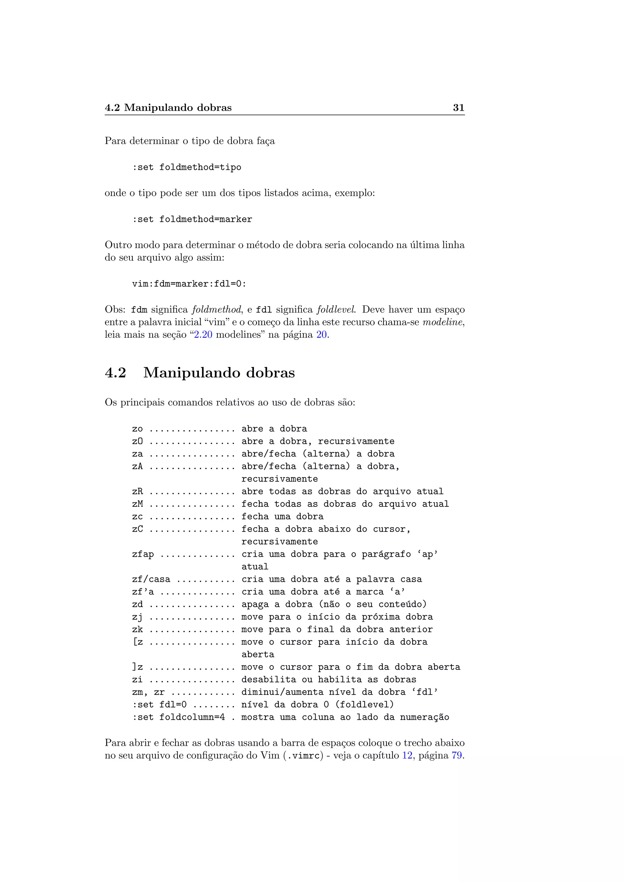 4.2 Manipulando dobras 31
Para determinar o tipo de dobra fa¸ca
:set foldmethod=tipo
onde o tipo pode ser um dos tipos listados acima, exemplo:
:set foldmethod=marker
Outro modo para determinar o m´etodo de dobra seria colocando na ´ultima linha
do seu arquivo algo assim:
vim:fdm=marker:fdl=0:
Obs: fdm signiﬁca foldmethod, e fdl signiﬁca foldlevel. Deve haver um espa¸co
entre a palavra inicial“vim”e o come¸co da linha este recurso chama-se modeline,
leia mais na se¸c˜ao “2.20 modelines” na p´agina 20.
4.2 Manipulando dobras
Os principais comandos relativos ao uso de dobras s˜ao:
zo ................ abre a dobra
zO ................ abre a dobra, recursivamente
za ................ abre/fecha (alterna) a dobra
zA ................ abre/fecha (alterna) a dobra,
recursivamente
zR ................ abre todas as dobras do arquivo atual
zM ................ fecha todas as dobras do arquivo atual
zc ................ fecha uma dobra
zC ................ fecha a dobra abaixo do cursor,
recursivamente
zfap .............. cria uma dobra para o par´agrafo ‘ap’
atual
zf/casa ........... cria uma dobra at´e a palavra casa
zf’a .............. cria uma dobra at´e a marca ‘a’
zd ................ apaga a dobra (n~ao o seu conte´udo)
zj ................ move para o in´ıcio da pr´oxima dobra
zk ................ move para o final da dobra anterior
[z ................ move o cursor para in´ıcio da dobra
aberta
]z ................ move o cursor para o fim da dobra aberta
zi ................ desabilita ou habilita as dobras
zm, zr ............ diminui/aumenta n´ıvel da dobra ‘fdl’
:set fdl=0 ........ n´ıvel da dobra 0 (foldlevel)
:set foldcolumn=4 . mostra uma coluna ao lado da numera¸c~ao
Para abrir e fechar as dobras usando a barra de espa¸cos coloque o trecho abaixo
no seu arquivo de conﬁgura¸c˜ao do Vim (.vimrc) - veja o cap´ıtulo 12, p´agina 79.
 