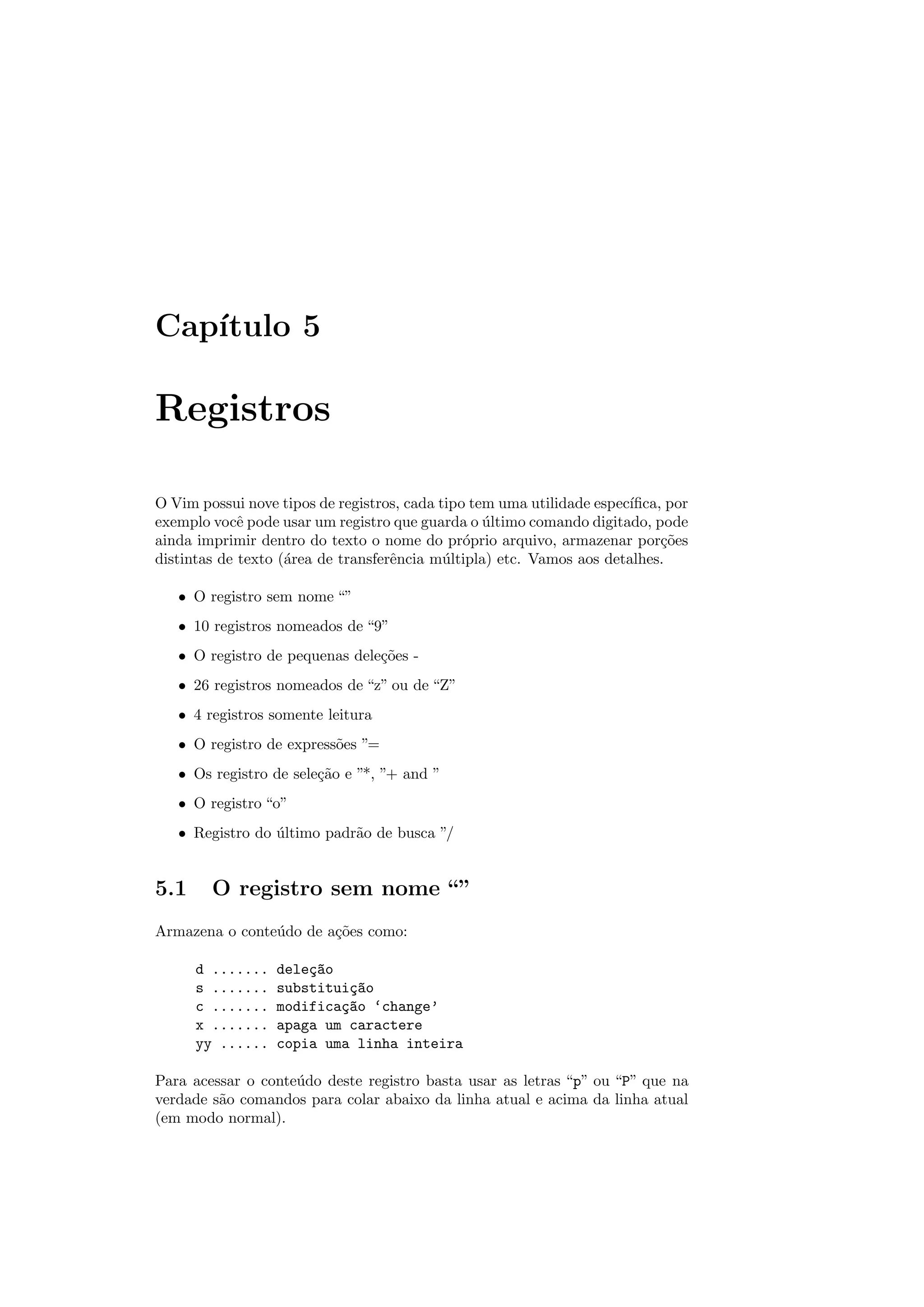 Cap´ıtulo 5
Registros
O Vim possui nove tipos de registros, cada tipo tem uma utilidade espec´ıﬁca, por
exemplo vocˆe pode usar um registro que guarda o ´ultimo comando digitado, pode
ainda imprimir dentro do texto o nome do pr´oprio arquivo, armazenar por¸c˜oes
distintas de texto (´area de transferˆencia m´ultipla) etc. Vamos aos detalhes.
• O registro sem nome “”
• 10 registros nomeados de “9”
• O registro de pequenas dele¸c˜oes -
• 26 registros nomeados de “z” ou de “Z”
• 4 registros somente leitura
• O registro de express˜oes ”=
• Os registro de sele¸c˜ao e ”*, ”+ and ”
• O registro “o”
• Registro do ´ultimo padr˜ao de busca ”/
5.1 O registro sem nome “”
Armazena o conte´udo de a¸c˜oes como:
d ....... dele¸c~ao
s ....... substitui¸c~ao
c ....... modifica¸c~ao ‘change’
x ....... apaga um caractere
yy ...... copia uma linha inteira
Para acessar o conte´udo deste registro basta usar as letras “p” ou “P” que na
verdade s˜ao comandos para colar abaixo da linha atual e acima da linha atual
(em modo normal).
 