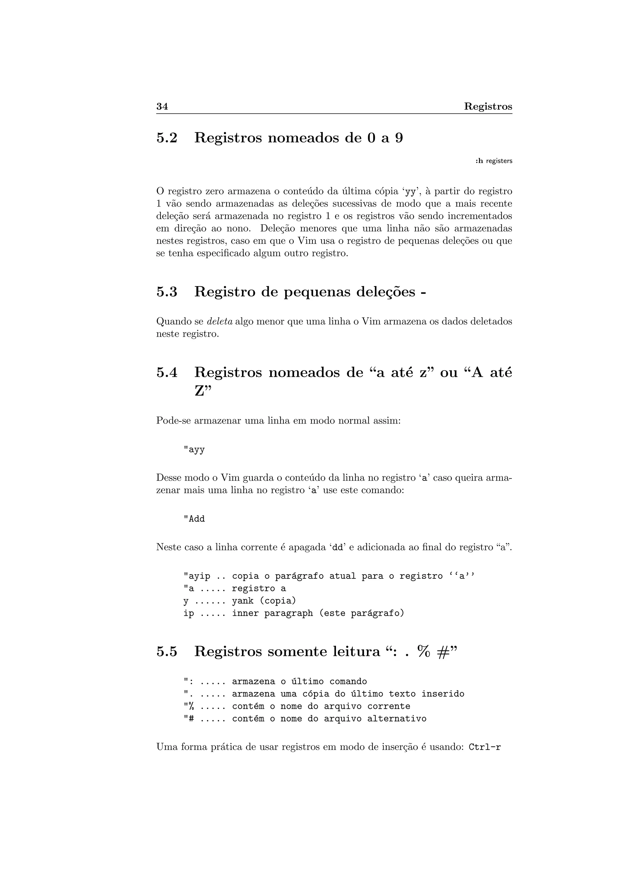 34 Registros
5.2 Registros nomeados de 0 a 9
:h registers
O registro zero armazena o conte´udo da ´ultima c´opia ‘yy’, `a partir do registro
1 v˜ao sendo armazenadas as dele¸c˜oes sucessivas de modo que a mais recente
dele¸c˜ao ser´a armazenada no registro 1 e os registros v˜ao sendo incrementados
em dire¸c˜ao ao nono. Dele¸c˜ao menores que uma linha n˜ao s˜ao armazenadas
nestes registros, caso em que o Vim usa o registro de pequenas dele¸c˜oes ou que
se tenha especiﬁcado algum outro registro.
5.3 Registro de pequenas dele¸c˜oes -
Quando se deleta algo menor que uma linha o Vim armazena os dados deletados
neste registro.
5.4 Registros nomeados de “a at´e z” ou “A at´e
Z”
Pode-se armazenar uma linha em modo normal assim:
ayy
Desse modo o Vim guarda o conte´udo da linha no registro ‘a’ caso queira arma-
zenar mais uma linha no registro ‘a’ use este comando:
Add
Neste caso a linha corrente ´e apagada ‘dd’ e adicionada ao ﬁnal do registro “a”.
ayip .. copia o par´agrafo atual para o registro ‘‘a’’
a ..... registro a
y ...... yank (copia)
ip ..... inner paragraph (este par´agrafo)
5.5 Registros somente leitura “: . % #”
: ..... armazena o ´ultimo comando
. ..... armazena uma c´opia do ´ultimo texto inserido
% ..... cont´em o nome do arquivo corrente
# ..... cont´em o nome do arquivo alternativo
Uma forma pr´atica de usar registros em modo de inser¸c˜ao ´e usando: Ctrl-r
 