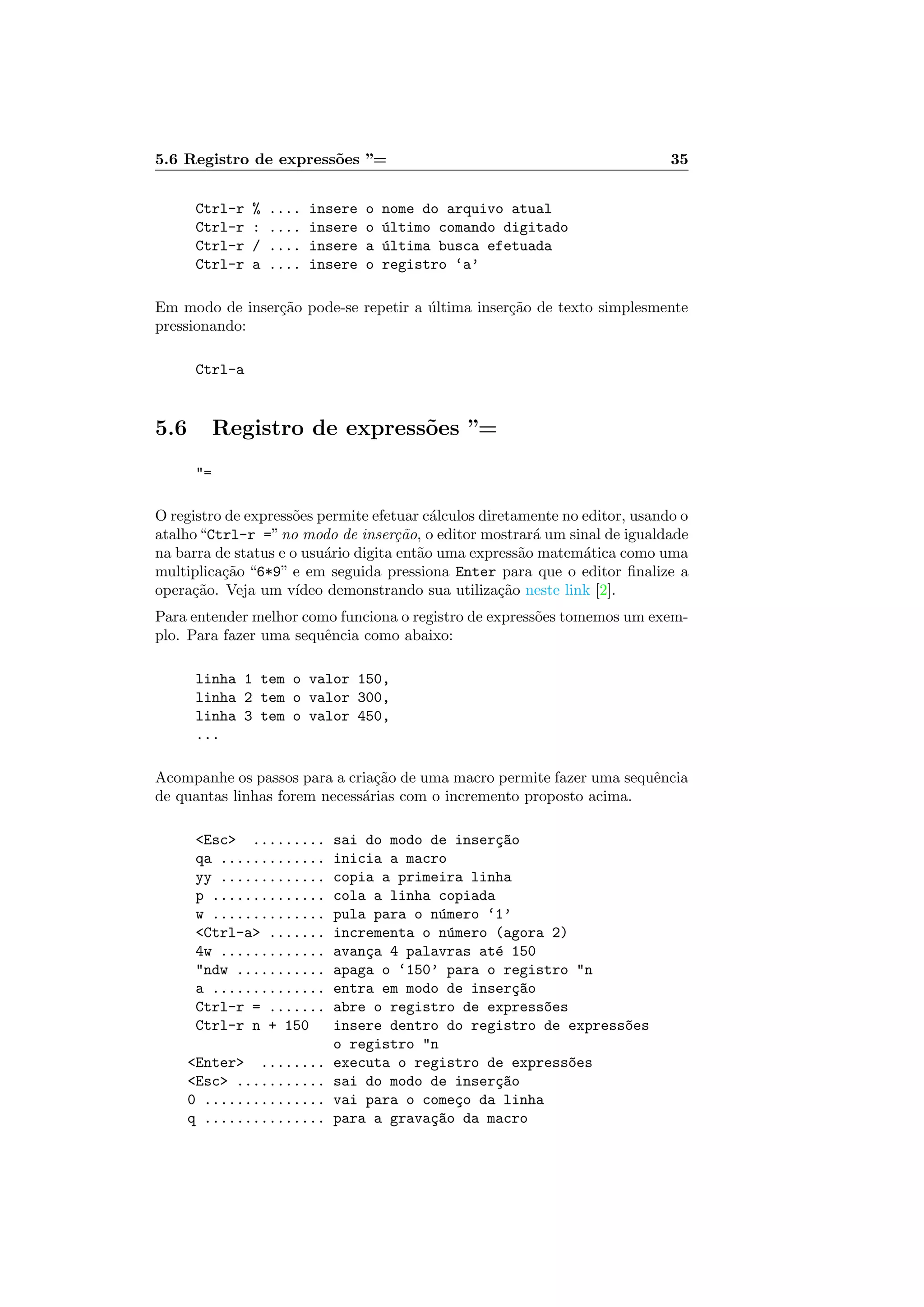 5.6 Registro de express˜oes ”= 35
Ctrl-r % .... insere o nome do arquivo atual
Ctrl-r : .... insere o ´ultimo comando digitado
Ctrl-r / .... insere a ´ultima busca efetuada
Ctrl-r a .... insere o registro ‘a’
Em modo de inser¸c˜ao pode-se repetir a ´ultima inser¸c˜ao de texto simplesmente
pressionando:
Ctrl-a
5.6 Registro de express˜oes ”=
=
O registro de express˜oes permite efetuar c´alculos diretamente no editor, usando o
atalho“Ctrl-r =”no modo de inser¸c˜ao, o editor mostrar´a um sinal de igualdade
na barra de status e o usu´ario digita ent˜ao uma express˜ao matem´atica como uma
multiplica¸c˜ao “6*9” e em seguida pressiona Enter para que o editor ﬁnalize a
opera¸c˜ao. Veja um v´ıdeo demonstrando sua utiliza¸c˜ao neste link [2].
Para entender melhor como funciona o registro de express˜oes tomemos um exem-
plo. Para fazer uma sequˆencia como abaixo:
linha 1 tem o valor 150,
linha 2 tem o valor 300,
linha 3 tem o valor 450,
...
Acompanhe os passos para a cria¸c˜ao de uma macro permite fazer uma sequˆencia
de quantas linhas forem necess´arias com o incremento proposto acima.
Esc ......... sai do modo de inser¸c~ao
qa ............. inicia a macro
yy ............. copia a primeira linha
p .............. cola a linha copiada
w .............. pula para o n´umero ‘1’
Ctrl-a ....... incrementa o n´umero (agora 2)
4w ............. avan¸ca 4 palavras at´e 150
ndw ........... apaga o ‘150’ para o registro n
a .............. entra em modo de inser¸c~ao
Ctrl-r = ....... abre o registro de express~oes
Ctrl-r n + 150 insere dentro do registro de express~oes
o registro n
Enter ........ executa o registro de express~oes
Esc ........... sai do modo de inser¸c~ao
0 ............... vai para o come¸co da linha
q ............... para a grava¸c~ao da macro
 