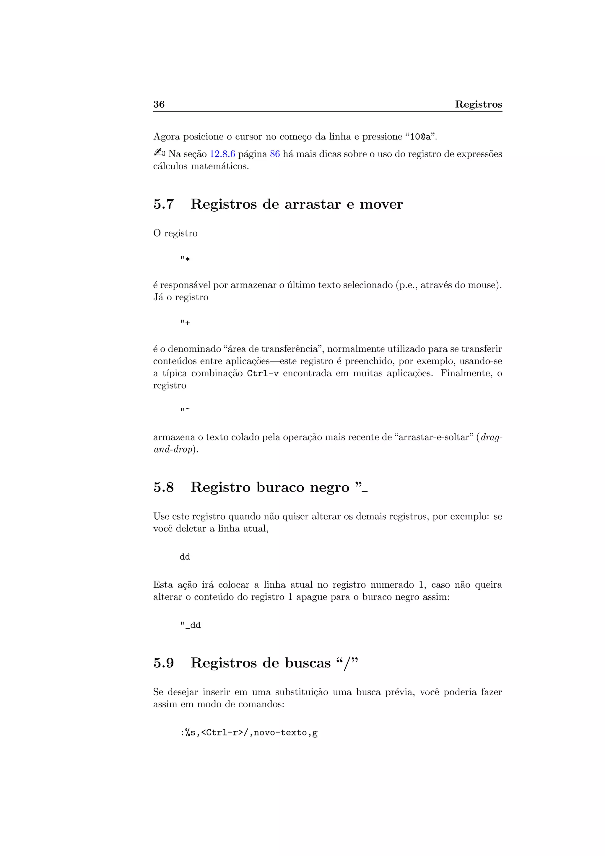 36 Registros
Agora posicione o cursor no come¸co da linha e pressione “10@a”.
 Na se¸c˜ao 12.8.6 p´agina 86 h´a mais dicas sobre o uso do registro de express˜oes
c´alculos matem´aticos.
5.7 Registros de arrastar e mover
O registro
*
´e respons´avel por armazenar o ´ultimo texto selecionado (p.e., atrav´es do mouse).
J´a o registro
+
´e o denominado“´area de transferˆencia”, normalmente utilizado para se transferir
conte´udos entre aplica¸c˜oes—este registro ´e preenchido, por exemplo, usando-se
a t´ıpica combina¸c˜ao Ctrl-v encontrada em muitas aplica¸c˜oes. Finalmente, o
registro
~
armazena o texto colado pela opera¸c˜ao mais recente de“arrastar-e-soltar”(drag-
and-drop).
5.8 Registro buraco negro ”
Use este registro quando n˜ao quiser alterar os demais registros, por exemplo: se
vocˆe deletar a linha atual,
dd
Esta a¸c˜ao ir´a colocar a linha atual no registro numerado 1, caso n˜ao queira
alterar o conte´udo do registro 1 apague para o buraco negro assim:
_dd
5.9 Registros de buscas “/”
Se desejar inserir em uma substitui¸c˜ao uma busca pr´evia, vocˆe poderia fazer
assim em modo de comandos:
:%s,Ctrl-r/,novo-texto,g
 