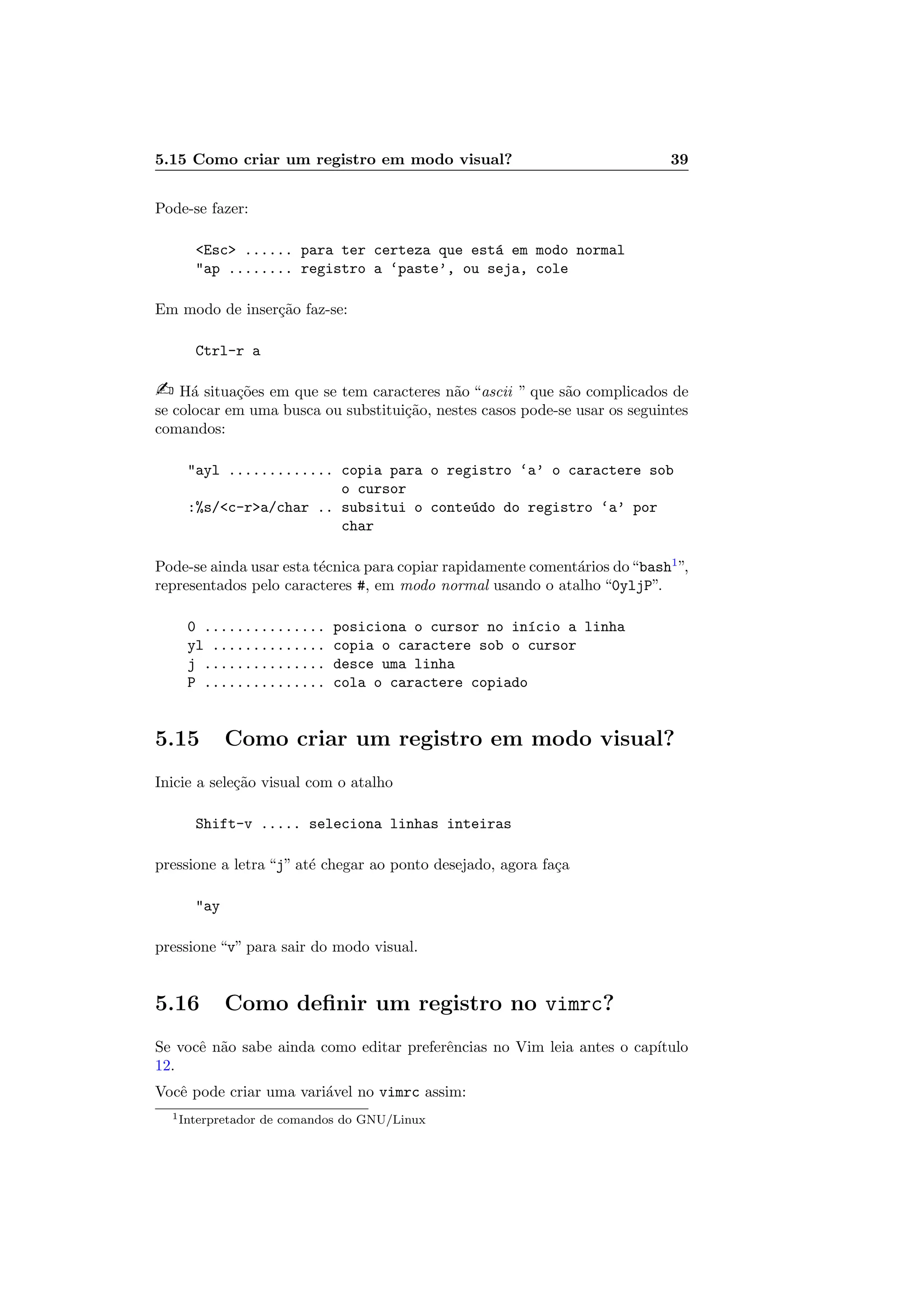 5.15 Como criar um registro em modo visual? 39
Pode-se fazer:
Esc ...... para ter certeza que est´a em modo normal
ap ........ registro a ‘paste’, ou seja, cole
Em modo de inser¸c˜ao faz-se:
Ctrl-r a
 H´a situa¸c˜oes em que se tem caracteres n˜ao “ascii ” que s˜ao complicados de
se colocar em uma busca ou substitui¸c˜ao, nestes casos pode-se usar os seguintes
comandos:
ayl ............. copia para o registro ‘a’ o caractere sob
o cursor
:%s/c-ra/char .. subsitui o conte´udo do registro ‘a’ por
char
Pode-se ainda usar esta t´ecnica para copiar rapidamente coment´arios do“bash1
”,
representados pelo caracteres #, em modo normal usando o atalho “0yljP”.
0 ............... posiciona o cursor no in´ıcio a linha
yl .............. copia o caractere sob o cursor
j ............... desce uma linha
P ............... cola o caractere copiado
5.15 Como criar um registro em modo visual?
Inicie a sele¸c˜ao visual com o atalho
Shift-v ..... seleciona linhas inteiras
pressione a letra “j” at´e chegar ao ponto desejado, agora fa¸ca
ay
pressione “v” para sair do modo visual.
5.16 Como deﬁnir um registro no vimrc?
Se vocˆe n˜ao sabe ainda como editar preferˆencias no Vim leia antes o cap´ıtulo
12.
Vocˆe pode criar uma vari´avel no vimrc assim:
1Interpretador de comandos do GNU/Linux
 