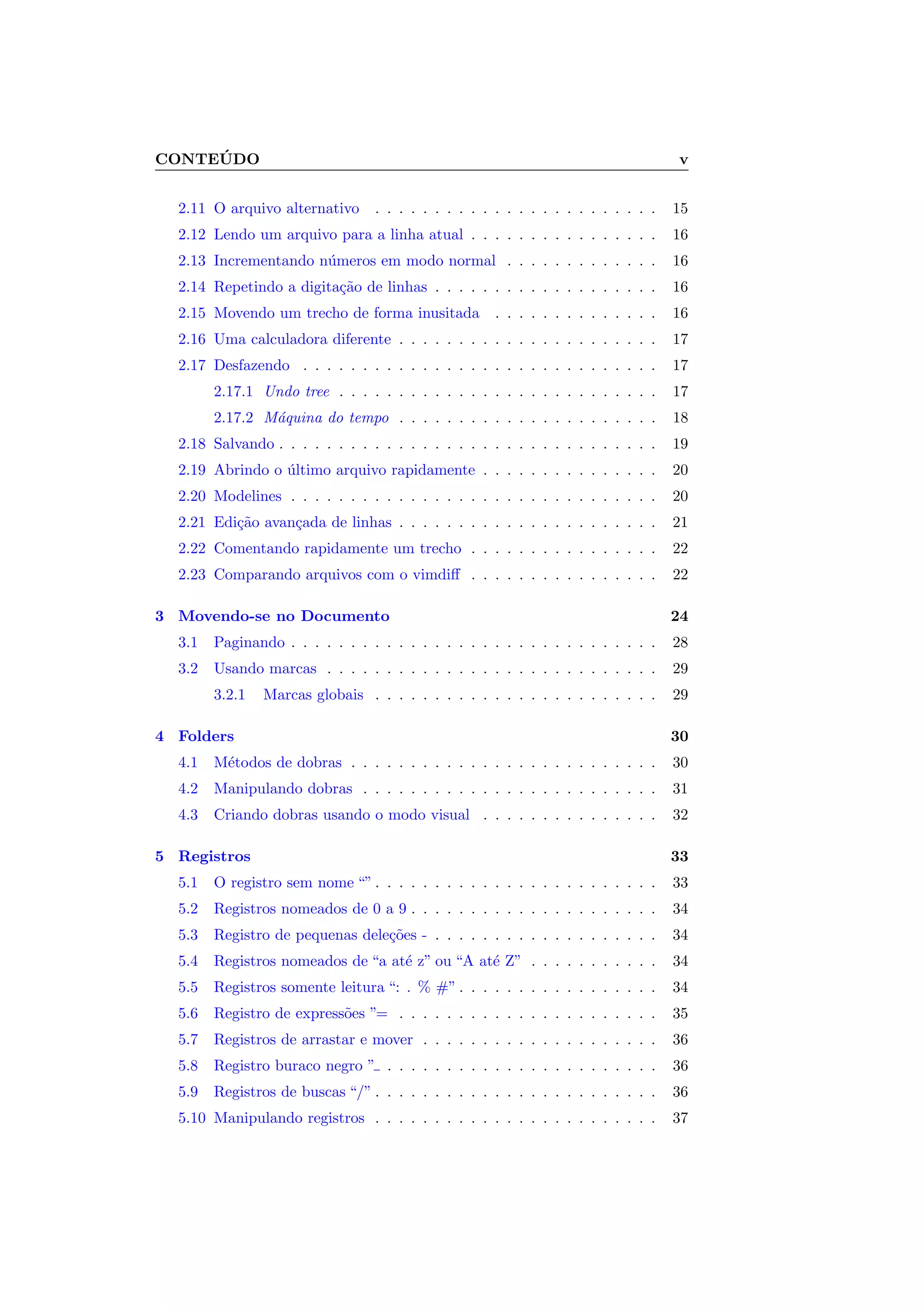 CONTE ´UDO v
2.11 O arquivo alternativo . . . . . . . . . . . . . . . . . . . . . . . . 15
2.12 Lendo um arquivo para a linha atual . . . . . . . . . . . . . . . . 16
2.13 Incrementando n´umeros em modo normal . . . . . . . . . . . . . 16
2.14 Repetindo a digita¸c˜ao de linhas . . . . . . . . . . . . . . . . . . . 16
2.15 Movendo um trecho de forma inusitada . . . . . . . . . . . . . . 16
2.16 Uma calculadora diferente . . . . . . . . . . . . . . . . . . . . . . 17
2.17 Desfazendo . . . . . . . . . . . . . . . . . . . . . . . . . . . . . . 17
2.17.1 Undo tree . . . . . . . . . . . . . . . . . . . . . . . . . . . 17
2.17.2 M´aquina do tempo . . . . . . . . . . . . . . . . . . . . . . 18
2.18 Salvando . . . . . . . . . . . . . . . . . . . . . . . . . . . . . . . . 19
2.19 Abrindo o ´ultimo arquivo rapidamente . . . . . . . . . . . . . . . 20
2.20 Modelines . . . . . . . . . . . . . . . . . . . . . . . . . . . . . . . 20
2.21 Edi¸c˜ao avan¸cada de linhas . . . . . . . . . . . . . . . . . . . . . . 21
2.22 Comentando rapidamente um trecho . . . . . . . . . . . . . . . . 22
2.23 Comparando arquivos com o vimdiﬀ . . . . . . . . . . . . . . . . 22
3 Movendo-se no Documento 24
3.1 Paginando . . . . . . . . . . . . . . . . . . . . . . . . . . . . . . . 28
3.2 Usando marcas . . . . . . . . . . . . . . . . . . . . . . . . . . . . 29
3.2.1 Marcas globais . . . . . . . . . . . . . . . . . . . . . . . . 29
4 Folders 30
4.1 M´etodos de dobras . . . . . . . . . . . . . . . . . . . . . . . . . . 30
4.2 Manipulando dobras . . . . . . . . . . . . . . . . . . . . . . . . . 31
4.3 Criando dobras usando o modo visual . . . . . . . . . . . . . . . 32
5 Registros 33
5.1 O registro sem nome “” . . . . . . . . . . . . . . . . . . . . . . . . 33
5.2 Registros nomeados de 0 a 9 . . . . . . . . . . . . . . . . . . . . . 34
5.3 Registro de pequenas dele¸c˜oes - . . . . . . . . . . . . . . . . . . . 34
5.4 Registros nomeados de “a at´e z” ou “A at´e Z” . . . . . . . . . . . 34
5.5 Registros somente leitura “: . % #” . . . . . . . . . . . . . . . . . 34
5.6 Registro de express˜oes ”= . . . . . . . . . . . . . . . . . . . . . . 35
5.7 Registros de arrastar e mover . . . . . . . . . . . . . . . . . . . . 36
5.8 Registro buraco negro ” . . . . . . . . . . . . . . . . . . . . . . . 36
5.9 Registros de buscas “/” . . . . . . . . . . . . . . . . . . . . . . . . 36
5.10 Manipulando registros . . . . . . . . . . . . . . . . . . . . . . . . 37
 