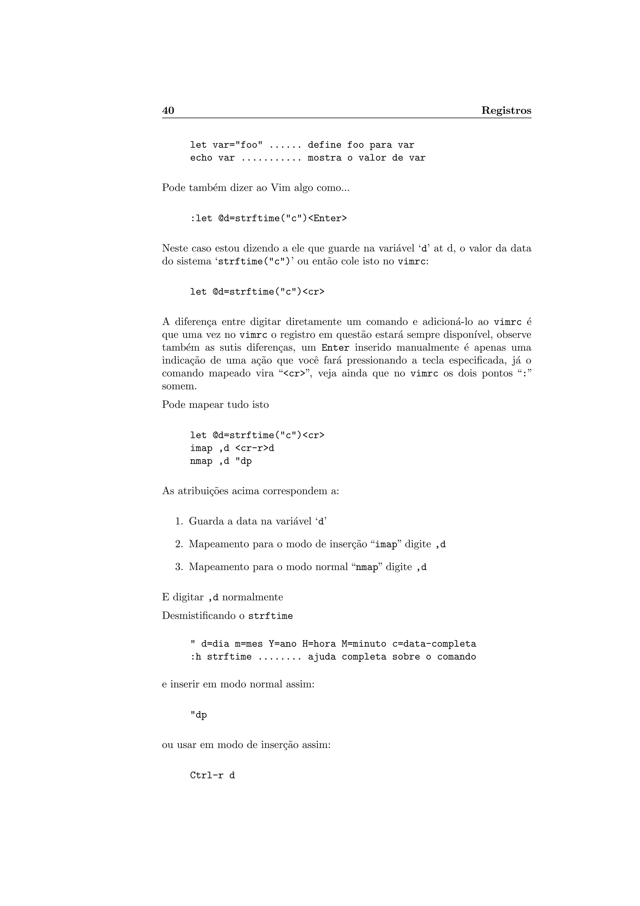 40 Registros
let var=foo ...... define foo para var
echo var ........... mostra o valor de var
Pode tamb´em dizer ao Vim algo como...
:let @d=strftime(c)Enter
Neste caso estou dizendo a ele que guarde na vari´avel ‘d’ at d, o valor da data
do sistema ‘strftime(c)’ ou ent˜ao cole isto no vimrc:
let @d=strftime(c)cr
A diferen¸ca entre digitar diretamente um comando e adicion´a-lo ao vimrc ´e
que uma vez no vimrc o registro em quest˜ao estar´a sempre dispon´ıvel, observe
tamb´em as sutis diferen¸cas, um Enter inserido manualmente ´e apenas uma
indica¸c˜ao de uma a¸c˜ao que vocˆe far´a pressionando a tecla especiﬁcada, j´a o
comando mapeado vira “cr”, veja ainda que no vimrc os dois pontos “:”
somem.
Pode mapear tudo isto
let @d=strftime(c)cr
imap ,d cr-rd
nmap ,d dp
As atribui¸c˜oes acima correspondem a:
1. Guarda a data na vari´avel ‘d’
2. Mapeamento para o modo de inser¸c˜ao “imap” digite ,d
3. Mapeamento para o modo normal “nmap” digite ,d
E digitar ,d normalmente
Desmistiﬁcando o strftime
 d=dia m=mes Y=ano H=hora M=minuto c=data-completa
:h strftime ........ ajuda completa sobre o comando
e inserir em modo normal assim:
dp
ou usar em modo de inser¸c˜ao assim:
Ctrl-r d
 