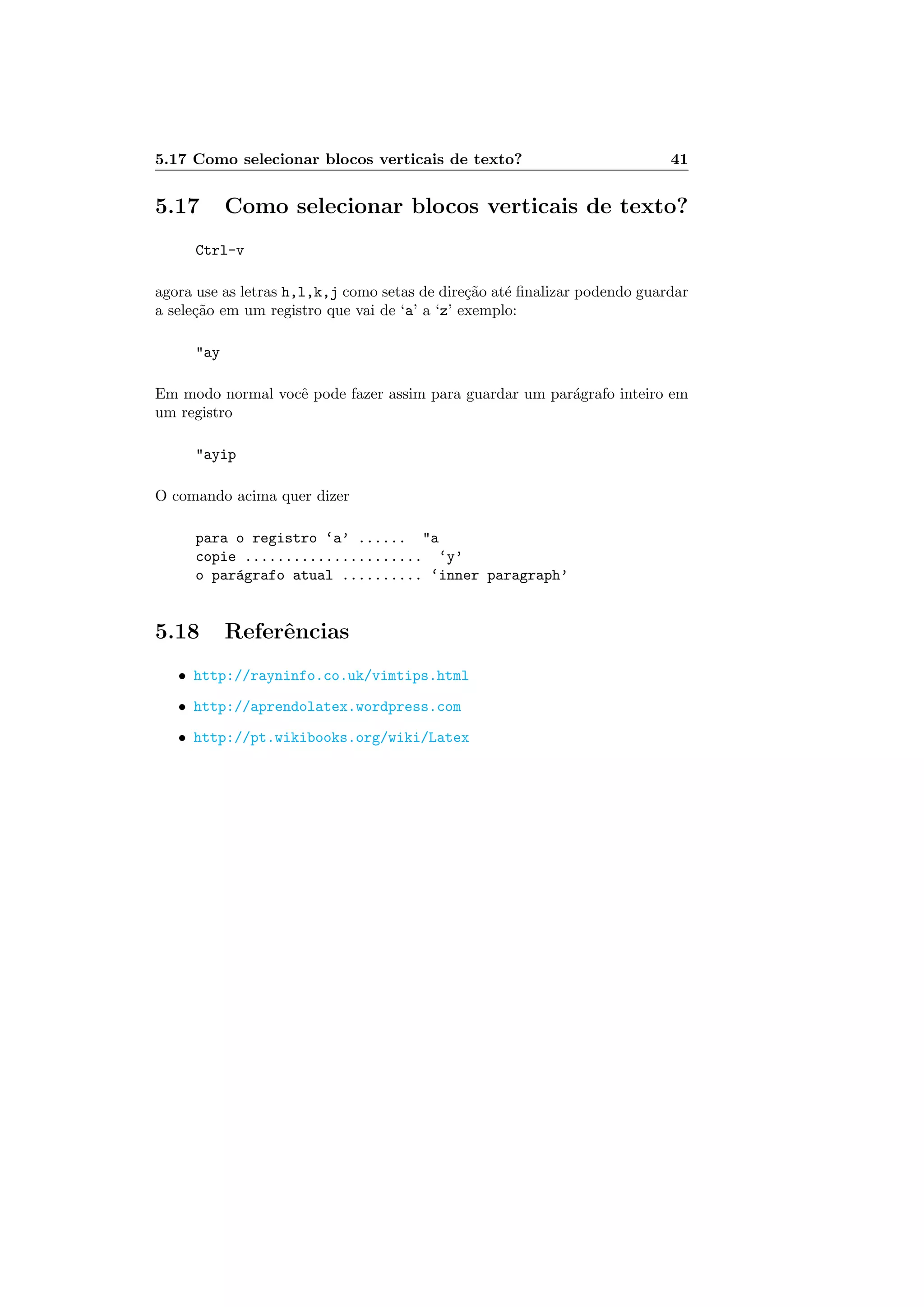 5.17 Como selecionar blocos verticais de texto? 41
5.17 Como selecionar blocos verticais de texto?
Ctrl-v
agora use as letras h,l,k,j como setas de dire¸c˜ao at´e ﬁnalizar podendo guardar
a sele¸c˜ao em um registro que vai de ‘a’ a ‘z’ exemplo:
ay
Em modo normal vocˆe pode fazer assim para guardar um par´agrafo inteiro em
um registro
ayip
O comando acima quer dizer
para o registro ‘a’ ...... a
copie ...................... ‘y’
o par´agrafo atual .......... ‘inner paragraph’
5.18 Referˆencias
• http://rayninfo.co.uk/vimtips.html
• http://aprendolatex.wordpress.com
• http://pt.wikibooks.org/wiki/Latex
 