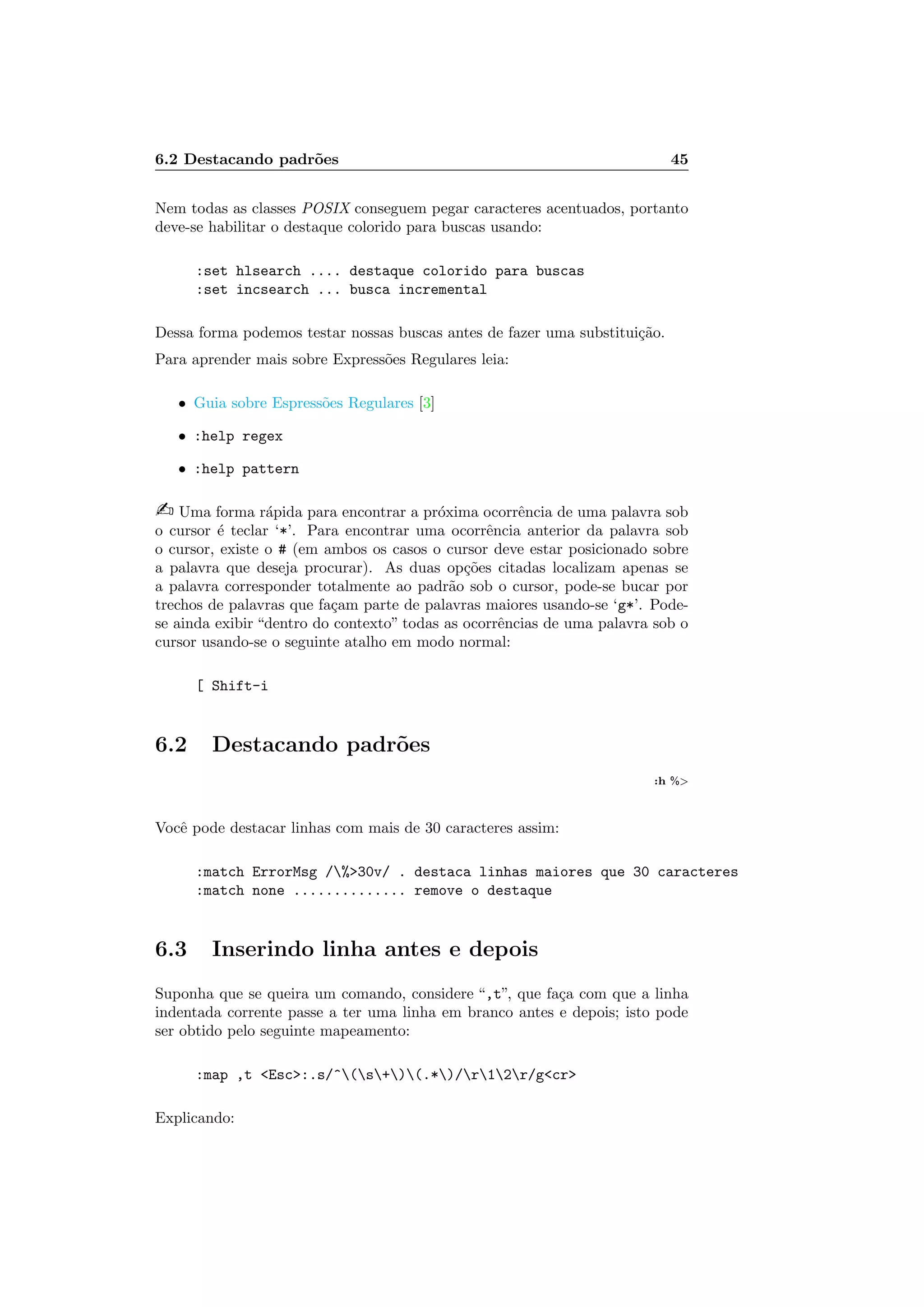 6.2 Destacando padr˜oes 45
Nem todas as classes POSIX conseguem pegar caracteres acentuados, portanto
deve-se habilitar o destaque colorido para buscas usando:
:set hlsearch .... destaque colorido para buscas
:set incsearch ... busca incremental
Dessa forma podemos testar nossas buscas antes de fazer uma substitui¸c˜ao.
Para aprender mais sobre Express˜oes Regulares leia:
• Guia sobre Espress˜oes Regulares [3]
• :help regex
• :help pattern
 Uma forma r´apida para encontrar a pr´oxima ocorrˆencia de uma palavra sob
o cursor ´e teclar ‘*’. Para encontrar uma ocorrˆencia anterior da palavra sob
o cursor, existe o # (em ambos os casos o cursor deve estar posicionado sobre
a palavra que deseja procurar). As duas op¸c˜oes citadas localizam apenas se
a palavra corresponder totalmente ao padr˜ao sob o cursor, pode-se bucar por
trechos de palavras que fa¸cam parte de palavras maiores usando-se ‘g*’. Pode-
se ainda exibir “dentro do contexto” todas as ocorrˆencias de uma palavra sob o
cursor usando-se o seguinte atalho em modo normal:
[ Shift-i
6.2 Destacando padr˜oes
:h %
Vocˆe pode destacar linhas com mais de 30 caracteres assim:
:match ErrorMsg /%30v/ . destaca linhas maiores que 30 caracteres
:match none .............. remove o destaque
6.3 Inserindo linha antes e depois
Suponha que se queira um comando, considere “,t”, que fa¸ca com que a linha
indentada corrente passe a ter uma linha em branco antes e depois; isto pode
ser obtido pelo seguinte mapeamento:
:map ,t Esc:.s/^(s+)(.*)/r12r/gcr
Explicando:
 