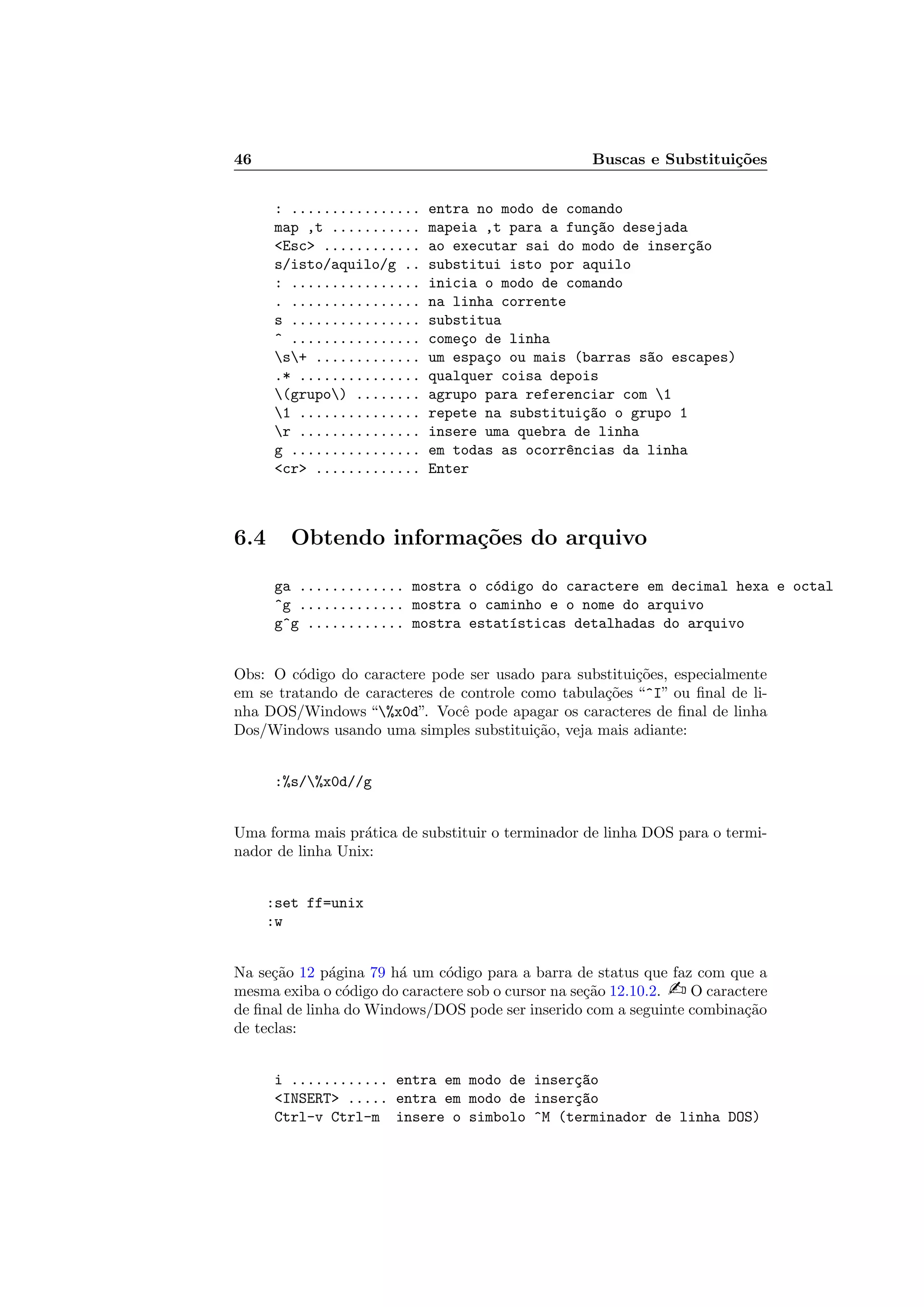 46 Buscas e Substitui¸c˜oes
: ................ entra no modo de comando
map ,t ........... mapeia ,t para a fun¸c~ao desejada
Esc ............ ao executar sai do modo de inser¸c~ao
s/isto/aquilo/g .. substitui isto por aquilo
: ................ inicia o modo de comando
. ................ na linha corrente
s ................ substitua
^ ................ come¸co de linha
s+ ............. um espa¸co ou mais (barras s~ao escapes)
.* ............... qualquer coisa depois
(grupo) ........ agrupo para referenciar com 1
1 ............... repete na substitui¸c~ao o grupo 1
r ............... insere uma quebra de linha
g ................ em todas as ocorr^encias da linha
cr ............. Enter
6.4 Obtendo informa¸c˜oes do arquivo
ga ............. mostra o c´odigo do caractere em decimal hexa e octal
^g ............. mostra o caminho e o nome do arquivo
g^g ............ mostra estat´ısticas detalhadas do arquivo
Obs: O c´odigo do caractere pode ser usado para substitui¸c˜oes, especialmente
em se tratando de caracteres de controle como tabula¸c˜oes “^I” ou ﬁnal de li-
nha DOS/Windows “%x0d”. Vocˆe pode apagar os caracteres de ﬁnal de linha
Dos/Windows usando uma simples substitui¸c˜ao, veja mais adiante:
:%s/%x0d//g
Uma forma mais pr´atica de substituir o terminador de linha DOS para o termi-
nador de linha Unix:
:set ff=unix
:w
Na se¸c˜ao 12 p´agina 79 h´a um c´odigo para a barra de status que faz com que a
mesma exiba o c´odigo do caractere sob o cursor na se¸c˜ao 12.10.2.  O caractere
de ﬁnal de linha do Windows/DOS pode ser inserido com a seguinte combina¸c˜ao
de teclas:
i ............ entra em modo de inser¸c~ao
INSERT ..... entra em modo de inser¸c~ao
Ctrl-v Ctrl-m insere o simbolo ^M (terminador de linha DOS)
 