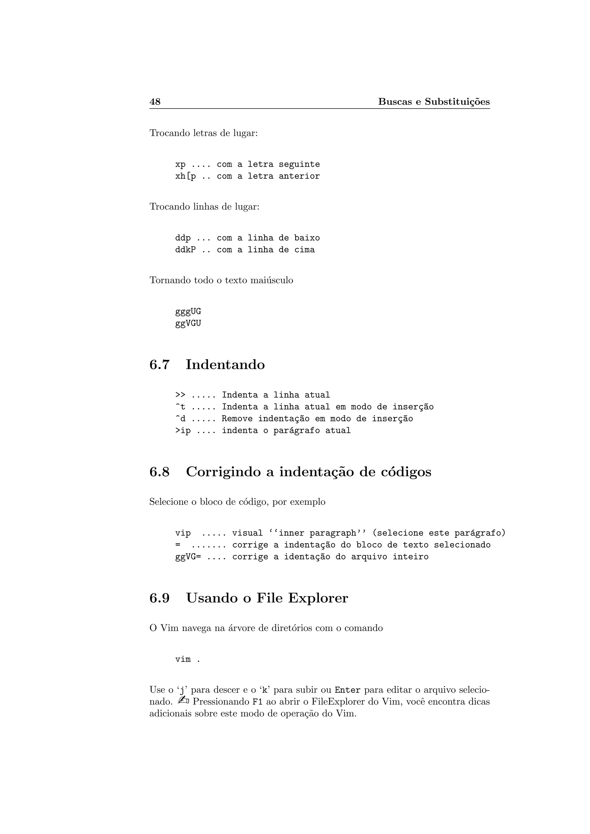 48 Buscas e Substitui¸c˜oes
Trocando letras de lugar:
xp .... com a letra seguinte
xh[p .. com a letra anterior
Trocando linhas de lugar:
ddp ... com a linha de baixo
ddkP .. com a linha de cima
Tornando todo o texto mai´usculo
gggUG
ggVGU
6.7 Indentando
 ..... Indenta a linha atual
^t ..... Indenta a linha atual em modo de inser¸c~ao
^d ..... Remove indenta¸c~ao em modo de inser¸c~ao
ip .... indenta o par´agrafo atual
6.8 Corrigindo a indenta¸c˜ao de c´odigos
Selecione o bloco de c´odigo, por exemplo
vip ..... visual ‘‘inner paragraph’’ (selecione este par´agrafo)
= ....... corrige a indenta¸c~ao do bloco de texto selecionado
ggVG= .... corrige a identa¸c~ao do arquivo inteiro
6.9 Usando o File Explorer
O Vim navega na ´arvore de diret´orios com o comando
vim .
Use o ‘j’ para descer e o ‘k’ para subir ou Enter para editar o arquivo selecio-
nado.  Pressionando F1 ao abrir o FileExplorer do Vim, vocˆe encontra dicas
adicionais sobre este modo de opera¸c˜ao do Vim.
 