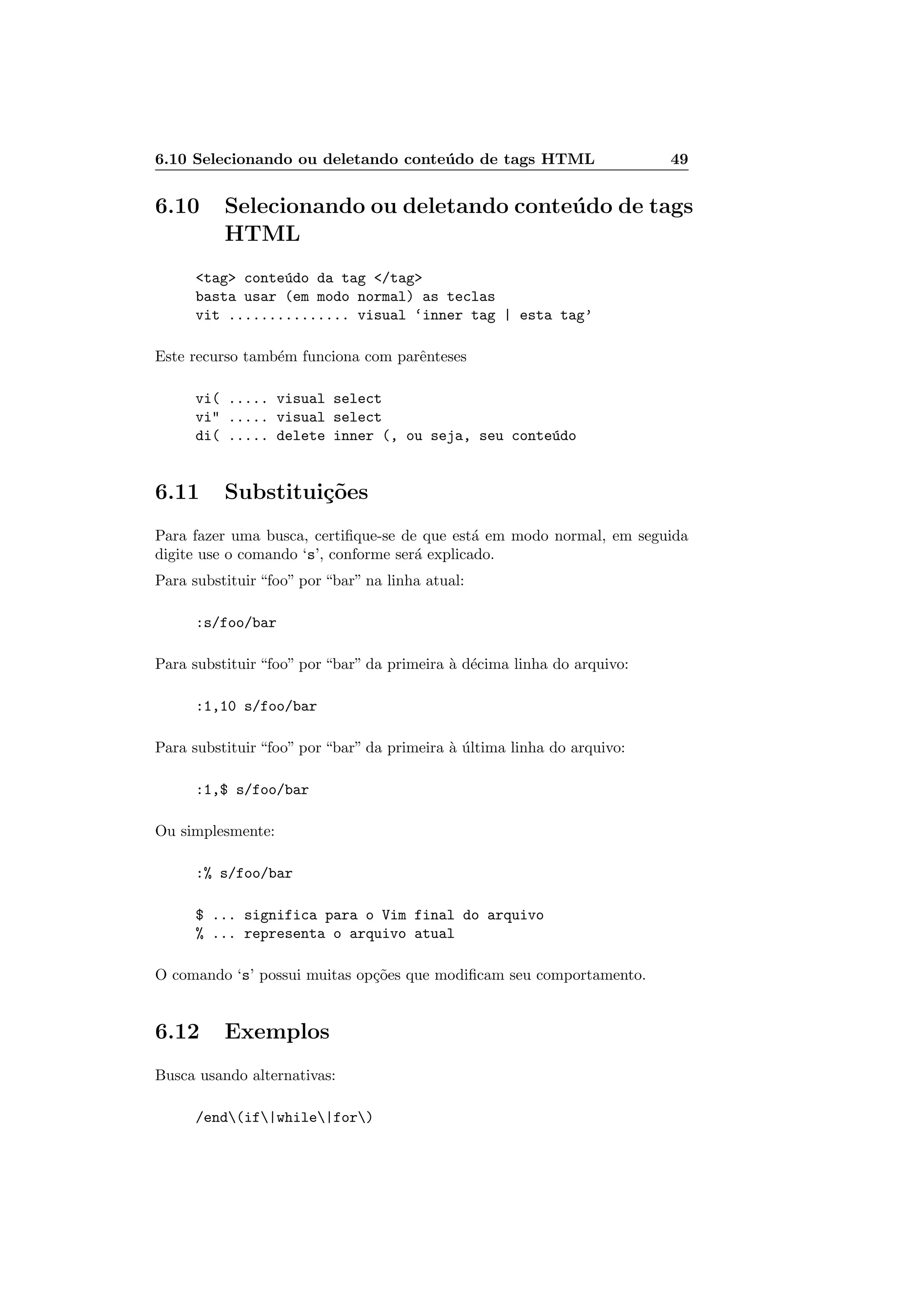 6.10 Selecionando ou deletando conte´udo de tags HTML 49
6.10 Selecionando ou deletando conte´udo de tags
HTML
tag conte´udo da tag /tag
basta usar (em modo normal) as teclas
vit ............... visual ‘inner tag | esta tag’
Este recurso tamb´em funciona com parˆenteses
vi( ..... visual select
vi ..... visual select
di( ..... delete inner (, ou seja, seu conte´udo
6.11 Substitui¸c˜oes
Para fazer uma busca, certiﬁque-se de que est´a em modo normal, em seguida
digite use o comando ‘s’, conforme ser´a explicado.
Para substituir “foo” por “bar” na linha atual:
:s/foo/bar
Para substituir “foo” por “bar” da primeira `a d´ecima linha do arquivo:
:1,10 s/foo/bar
Para substituir “foo” por “bar” da primeira `a ´ultima linha do arquivo:
:1,$ s/foo/bar
Ou simplesmente:
:% s/foo/bar
$ ... significa para o Vim final do arquivo
% ... representa o arquivo atual
O comando ‘s’ possui muitas op¸c˜oes que modiﬁcam seu comportamento.
6.12 Exemplos
Busca usando alternativas:
/end(if|while|for)
 