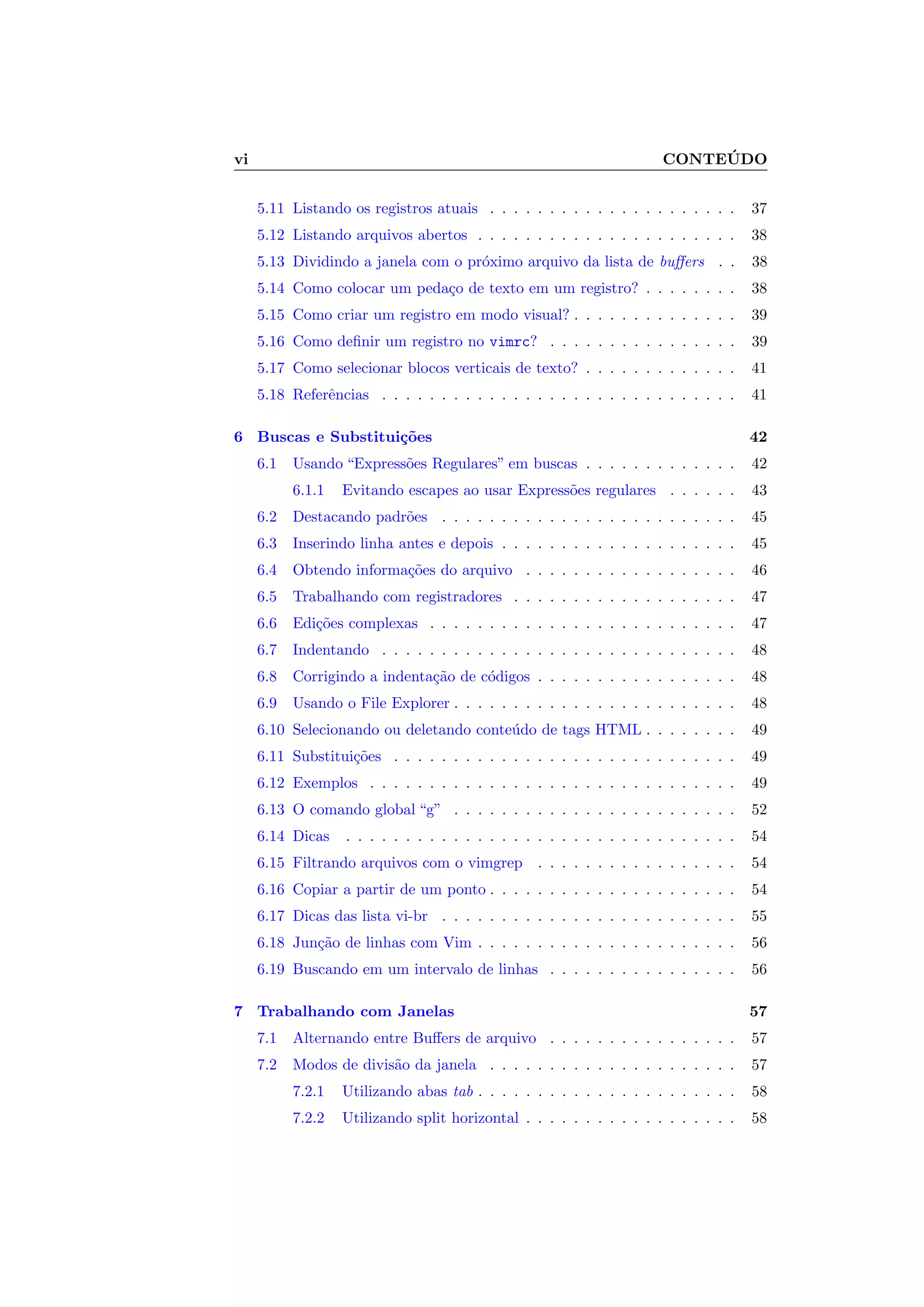 vi CONTE ´UDO
5.11 Listando os registros atuais . . . . . . . . . . . . . . . . . . . . . 37
5.12 Listando arquivos abertos . . . . . . . . . . . . . . . . . . . . . . 38
5.13 Dividindo a janela com o pr´oximo arquivo da lista de buﬀers . . 38
5.14 Como colocar um peda¸co de texto em um registro? . . . . . . . . 38
5.15 Como criar um registro em modo visual? . . . . . . . . . . . . . . 39
5.16 Como deﬁnir um registro no vimrc? . . . . . . . . . . . . . . . . 39
5.17 Como selecionar blocos verticais de texto? . . . . . . . . . . . . . 41
5.18 Referˆencias . . . . . . . . . . . . . . . . . . . . . . . . . . . . . . 41
6 Buscas e Substitui¸c˜oes 42
6.1 Usando “Express˜oes Regulares” em buscas . . . . . . . . . . . . . 42
6.1.1 Evitando escapes ao usar Express˜oes regulares . . . . . . 43
6.2 Destacando padr˜oes . . . . . . . . . . . . . . . . . . . . . . . . . 45
6.3 Inserindo linha antes e depois . . . . . . . . . . . . . . . . . . . . 45
6.4 Obtendo informa¸c˜oes do arquivo . . . . . . . . . . . . . . . . . . 46
6.5 Trabalhando com registradores . . . . . . . . . . . . . . . . . . . 47
6.6 Edi¸c˜oes complexas . . . . . . . . . . . . . . . . . . . . . . . . . . 47
6.7 Indentando . . . . . . . . . . . . . . . . . . . . . . . . . . . . . . 48
6.8 Corrigindo a indenta¸c˜ao de c´odigos . . . . . . . . . . . . . . . . . 48
6.9 Usando o File Explorer . . . . . . . . . . . . . . . . . . . . . . . . 48
6.10 Selecionando ou deletando conte´udo de tags HTML . . . . . . . . 49
6.11 Substitui¸c˜oes . . . . . . . . . . . . . . . . . . . . . . . . . . . . . 49
6.12 Exemplos . . . . . . . . . . . . . . . . . . . . . . . . . . . . . . . 49
6.13 O comando global “g” . . . . . . . . . . . . . . . . . . . . . . . . 52
6.14 Dicas . . . . . . . . . . . . . . . . . . . . . . . . . . . . . . . . . 54
6.15 Filtrando arquivos com o vimgrep . . . . . . . . . . . . . . . . . 54
6.16 Copiar a partir de um ponto . . . . . . . . . . . . . . . . . . . . . 54
6.17 Dicas das lista vi-br . . . . . . . . . . . . . . . . . . . . . . . . . 55
6.18 Jun¸c˜ao de linhas com Vim . . . . . . . . . . . . . . . . . . . . . . 56
6.19 Buscando em um intervalo de linhas . . . . . . . . . . . . . . . . 56
7 Trabalhando com Janelas 57
7.1 Alternando entre Buﬀers de arquivo . . . . . . . . . . . . . . . . 57
7.2 Modos de divis˜ao da janela . . . . . . . . . . . . . . . . . . . . . 57
7.2.1 Utilizando abas tab . . . . . . . . . . . . . . . . . . . . . . 58
7.2.2 Utilizando split horizontal . . . . . . . . . . . . . . . . . . 58
 