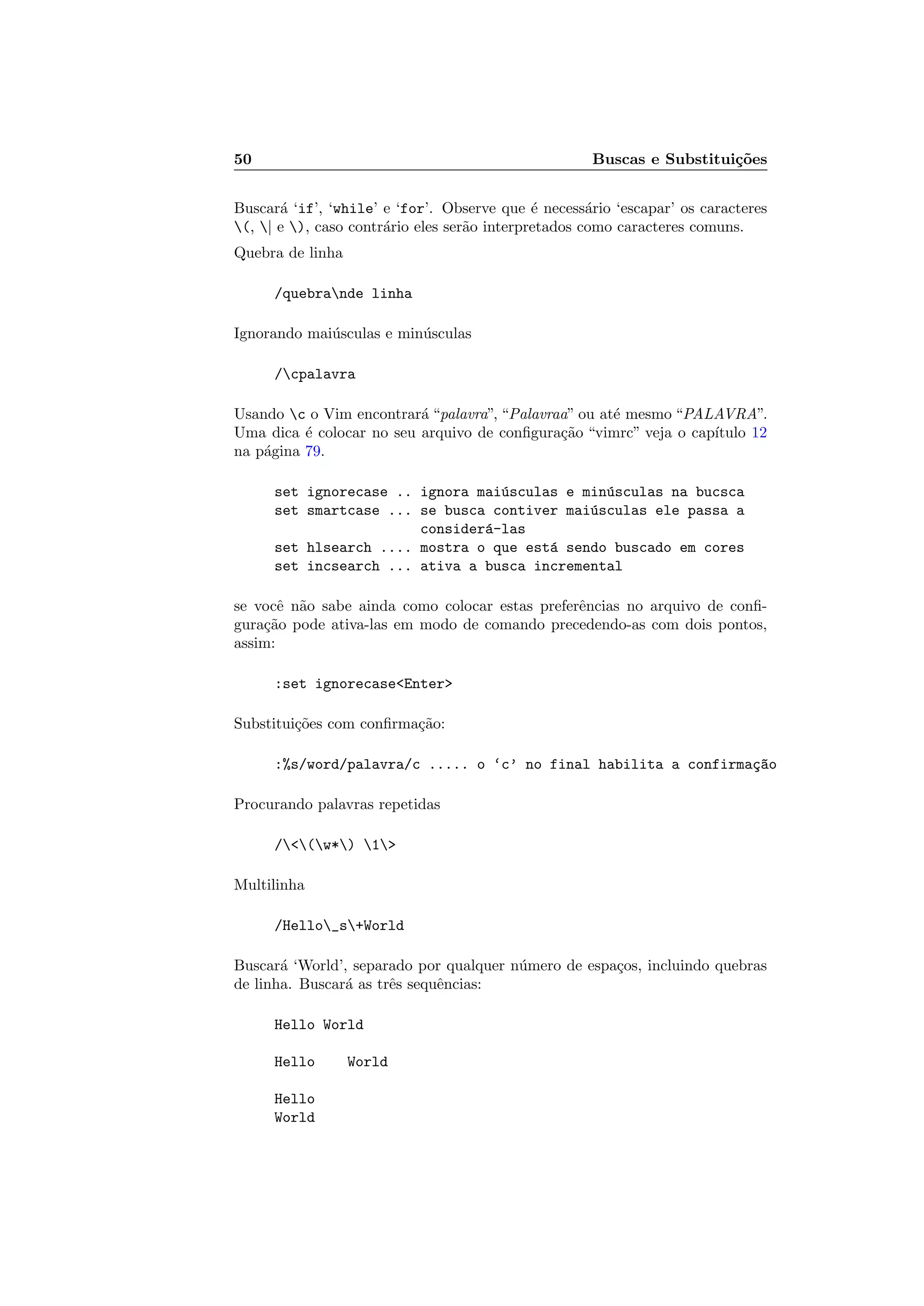 50 Buscas e Substitui¸c˜oes
Buscar´a ‘if’, ‘while’ e ‘for’. Observe que ´e necess´ario ‘escapar’ os caracteres
(, | e ), caso contr´ario eles ser˜ao interpretados como caracteres comuns.
Quebra de linha
/quebrande linha
Ignorando mai´usculas e min´usculas
/cpalavra
Usando c o Vim encontrar´a “palavra”, “Palavraa” ou at´e mesmo “PALAVRA”.
Uma dica ´e colocar no seu arquivo de conﬁgura¸c˜ao “vimrc” veja o cap´ıtulo 12
na p´agina 79.
set ignorecase .. ignora mai´usculas e min´usculas na bucsca
set smartcase ... se busca contiver mai´usculas ele passa a
consider´a-las
set hlsearch .... mostra o que est´a sendo buscado em cores
set incsearch ... ativa a busca incremental
se vocˆe n˜ao sabe ainda como colocar estas preferˆencias no arquivo de conﬁ-
gura¸c˜ao pode ativa-las em modo de comando precedendo-as com dois pontos,
assim:
:set ignorecaseEnter
Substitui¸c˜oes com conﬁrma¸c˜ao:
:%s/word/palavra/c ..... o ‘c’ no final habilita a confirma¸c~ao
Procurando palavras repetidas
/(w*) 1
Multilinha
/Hello_s+World
Buscar´a ‘World’, separado por qualquer n´umero de espa¸cos, incluindo quebras
de linha. Buscar´a as trˆes sequˆencias:
Hello World
Hello World
Hello
World
 