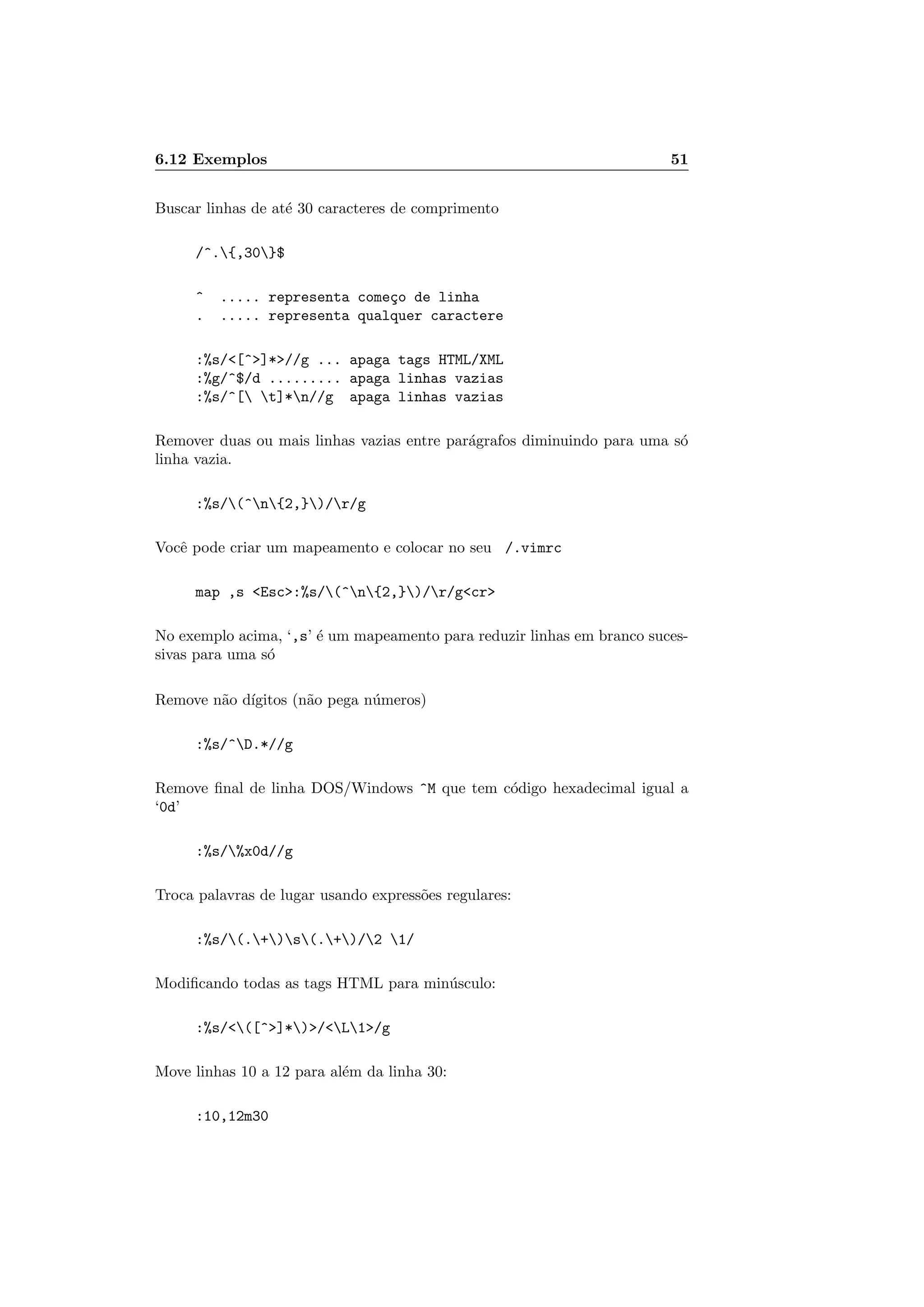 6.12 Exemplos 51
Buscar linhas de at´e 30 caracteres de comprimento
/^.{,30}$
^ ..... representa come¸co de linha
. ..... representa qualquer caractere
:%s/[^]*//g ... apaga tags HTML/XML
:%g/^$/d ......... apaga linhas vazias
:%s/^[ t]*n//g apaga linhas vazias
Remover duas ou mais linhas vazias entre par´agrafos diminuindo para uma s´o
linha vazia.
:%s/(^n{2,})/r/g
Vocˆe pode criar um mapeamento e colocar no seu /.vimrc
map ,s Esc:%s/(^n{2,})/r/gcr
No exemplo acima, ‘,s’ ´e um mapeamento para reduzir linhas em branco suces-
sivas para uma s´o
Remove n˜ao d´ıgitos (n˜ao pega n´umeros)
:%s/^D.*//g
Remove ﬁnal de linha DOS/Windows ^M que tem c´odigo hexadecimal igual a
‘0d’
:%s/%x0d//g
Troca palavras de lugar usando express˜oes regulares:
:%s/(.+)s(.+)/2 1/
Modiﬁcando todas as tags HTML para min´usculo:
:%s/([^]*)/L1/g
Move linhas 10 a 12 para al´em da linha 30:
:10,12m30
 