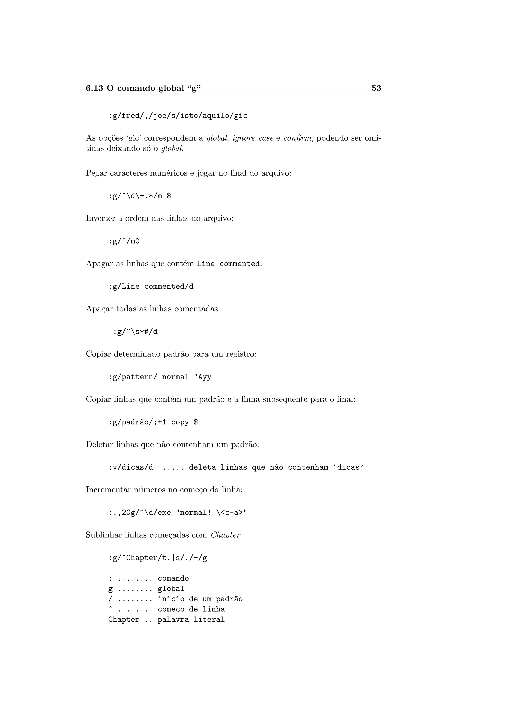 6.13 O comando global “g” 53
:g/fred/,/joe/s/isto/aquilo/gic
As op¸c˜oes ‘gic’ correspondem a global, ignore case e conﬁrm, podendo ser omi-
tidas deixando s´o o global.
Pegar caracteres num´ericos e jogar no ﬁnal do arquivo:
:g/^d+.*/m $
Inverter a ordem das linhas do arquivo:
:g/^/m0
Apagar as linhas que cont´em Line commented:
:g/Line commented/d
Apagar todas as linhas comentadas
:g/^s*#/d
Copiar determinado padr˜ao para um registro:
:g/pattern/ normal Ayy
Copiar linhas que cont´em um padr˜ao e a linha subsequente para o ﬁnal:
:g/padr~ao/;+1 copy $
Deletar linhas que n˜ao contenham um padr˜ao:
:v/dicas/d ..... deleta linhas que n~ao contenham ‘dicas’
Incrementar n´umeros no come¸co da linha:
:.,20g/^d/exe normal! c-a
Sublinhar linhas come¸cadas com Chapter:
:g/^Chapter/t.|s/./-/g
: ........ comando
g ........ global
/ ........ inicio de um padr~ao
^ ........ come¸co de linha
Chapter .. palavra literal
 