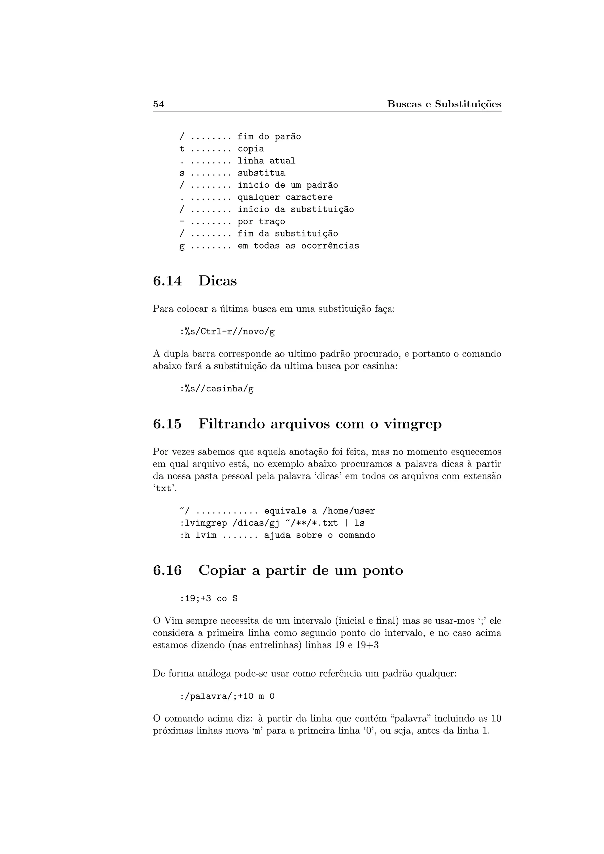54 Buscas e Substitui¸c˜oes
/ ........ fim do par~ao
t ........ copia
. ........ linha atual
s ........ substitua
/ ........ inicio de um padr~ao
. ........ qualquer caractere
/ ........ in´ıcio da substitui¸c~ao
- ........ por tra¸co
/ ........ fim da substitui¸c~ao
g ........ em todas as ocorr^encias
6.14 Dicas
Para colocar a ´ultima busca em uma substitui¸c˜ao fa¸ca:
:%s/Ctrl-r//novo/g
A dupla barra corresponde ao ultimo padr˜ao procurado, e portanto o comando
abaixo far´a a substitui¸c˜ao da ultima busca por casinha:
:%s//casinha/g
6.15 Filtrando arquivos com o vimgrep
Por vezes sabemos que aquela anota¸c˜ao foi feita, mas no momento esquecemos
em qual arquivo est´a, no exemplo abaixo procuramos a palavra dicas `a partir
da nossa pasta pessoal pela palavra ‘dicas’ em todos os arquivos com extens˜ao
‘txt’.
~/ ............ equivale a /home/user
:lvimgrep /dicas/gj ~/**/*.txt | ls
:h lvim ....... ajuda sobre o comando
6.16 Copiar a partir de um ponto
:19;+3 co $
O Vim sempre necessita de um intervalo (inicial e ﬁnal) mas se usar-mos ‘;’ ele
considera a primeira linha como segundo ponto do intervalo, e no caso acima
estamos dizendo (nas entrelinhas) linhas 19 e 19+3
De forma an´aloga pode-se usar como referˆencia um padr˜ao qualquer:
:/palavra/;+10 m 0
O comando acima diz: `a partir da linha que cont´em “palavra” incluindo as 10
pr´oximas linhas mova ‘m’ para a primeira linha ‘0’, ou seja, antes da linha 1.
 