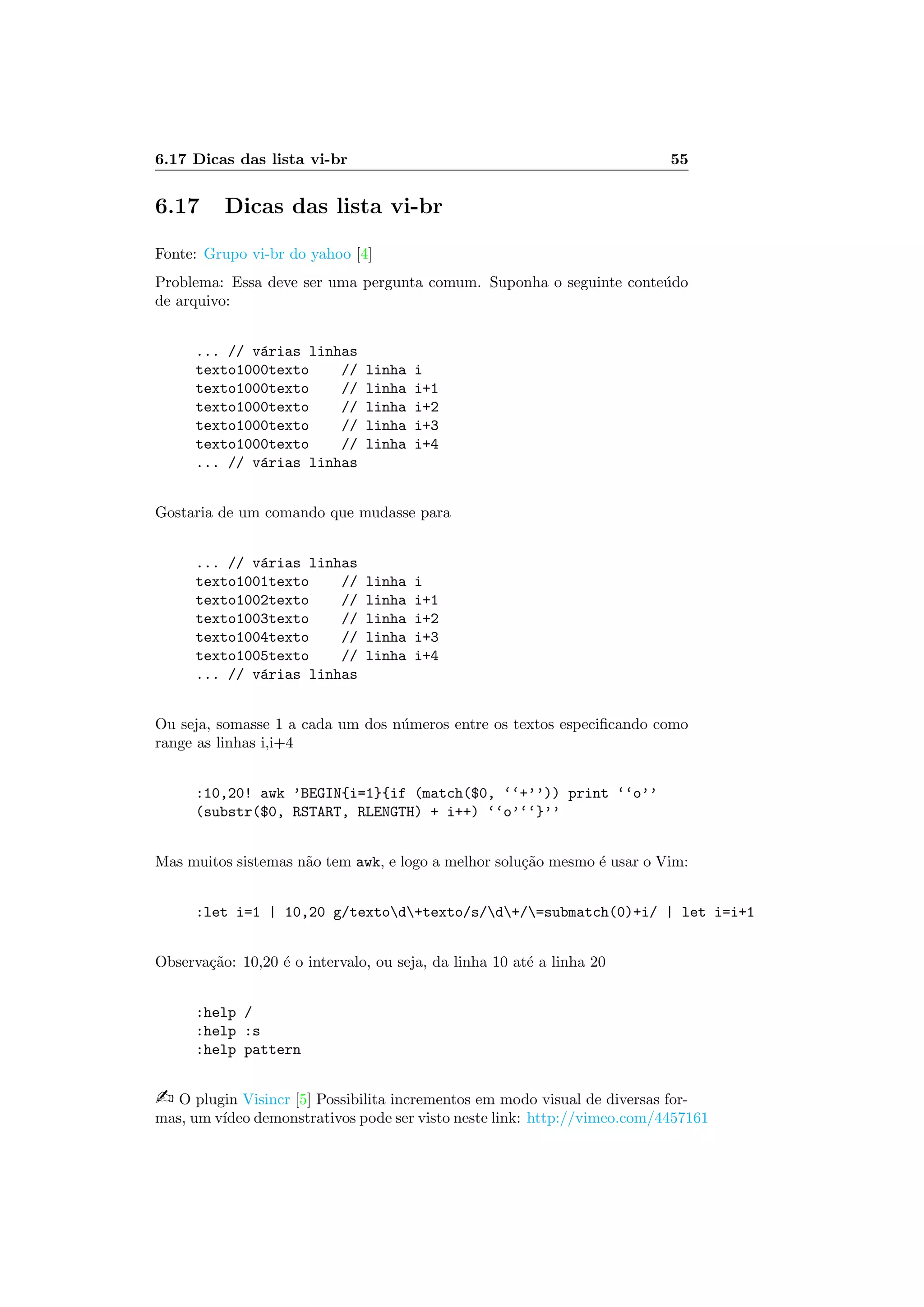 6.17 Dicas das lista vi-br 55
6.17 Dicas das lista vi-br
Fonte: Grupo vi-br do yahoo [4]
Problema: Essa deve ser uma pergunta comum. Suponha o seguinte conte´udo
de arquivo:
... // v´arias linhas
texto1000texto // linha i
texto1000texto // linha i+1
texto1000texto // linha i+2
texto1000texto // linha i+3
texto1000texto // linha i+4
... // v´arias linhas
Gostaria de um comando que mudasse para
... // v´arias linhas
texto1001texto // linha i
texto1002texto // linha i+1
texto1003texto // linha i+2
texto1004texto // linha i+3
texto1005texto // linha i+4
... // v´arias linhas
Ou seja, somasse 1 a cada um dos n´umeros entre os textos especiﬁcando como
range as linhas i,i+4
:10,20! awk ’BEGIN{i=1}{if (match($0, ‘‘+’’)) print ‘‘o’’
(substr($0, RSTART, RLENGTH) + i++) ‘‘o’‘‘}’’
Mas muitos sistemas n˜ao tem awk, e logo a melhor solu¸c˜ao mesmo ´e usar o Vim:
:let i=1 | 10,20 g/textod+texto/s/d+/=submatch(0)+i/ | let i=i+1
Observa¸c˜ao: 10,20 ´e o intervalo, ou seja, da linha 10 at´e a linha 20
:help /
:help :s
:help pattern
 O plugin Visincr [5] Possibilita incrementos em modo visual de diversas for-
mas, um v´ıdeo demonstrativos pode ser visto neste link: http://vimeo.com/4457161
 
