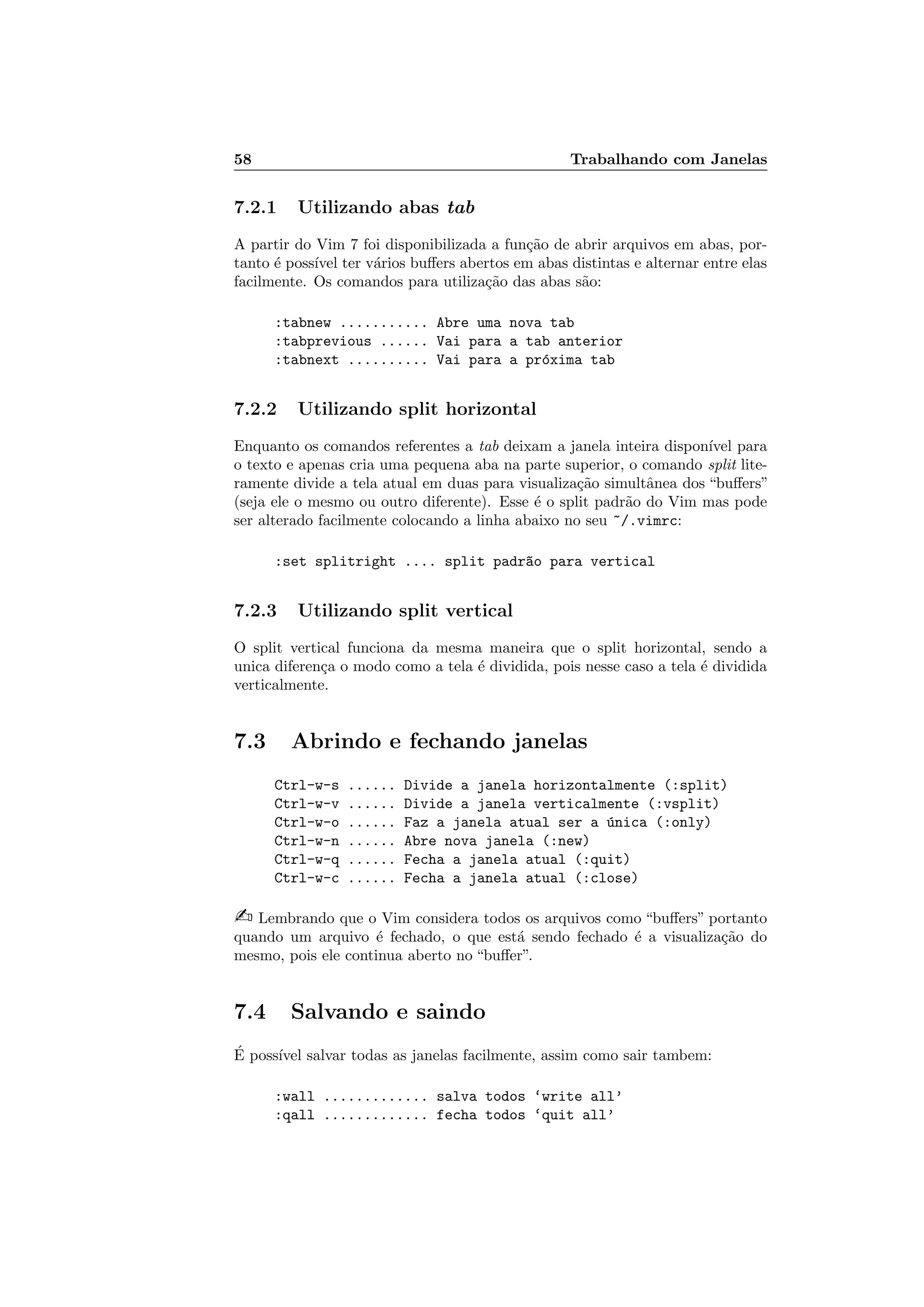 58 Trabalhando com Janelas
7.2.1 Utilizando abas tab
A partir do Vim 7 foi disponibilizada a fun¸c˜ao de abrir arquivos em abas, por-
tanto ´e poss´ıvel ter v´arios buﬀers abertos em abas distintas e alternar entre elas
facilmente. Os comandos para utiliza¸c˜ao das abas s˜ao:
:tabnew ........... Abre uma nova tab
:tabprevious ...... Vai para a tab anterior
:tabnext .......... Vai para a pr´oxima tab
7.2.2 Utilizando split horizontal
Enquanto os comandos referentes a tab deixam a janela inteira dispon´ıvel para
o texto e apenas cria uma pequena aba na parte superior, o comando split lite-
ramente divide a tela atual em duas para visualiza¸c˜ao simultˆanea dos “buﬀers”
(seja ele o mesmo ou outro diferente). Esse ´e o split padr˜ao do Vim mas pode
ser alterado facilmente colocando a linha abaixo no seu ~/.vimrc:
:set splitright .... split padr~ao para vertical
7.2.3 Utilizando split vertical
O split vertical funciona da mesma maneira que o split horizontal, sendo a
unica diferen¸ca o modo como a tela ´e dividida, pois nesse caso a tela ´e dividida
verticalmente.
7.3 Abrindo e fechando janelas
Ctrl-w-s ...... Divide a janela horizontalmente (:split)
Ctrl-w-v ...... Divide a janela verticalmente (:vsplit)
Ctrl-w-o ...... Faz a janela atual ser a ´unica (:only)
Ctrl-w-n ...... Abre nova janela (:new)
Ctrl-w-q ...... Fecha a janela atual (:quit)
Ctrl-w-c ...... Fecha a janela atual (:close)
 Lembrando que o Vim considera todos os arquivos como “buﬀers” portanto
quando um arquivo ´e fechado, o que est´a sendo fechado ´e a visualiza¸c˜ao do
mesmo, pois ele continua aberto no “buﬀer”.
7.4 Salvando e saindo
´E poss´ıvel salvar todas as janelas facilmente, assim como sair tambem:
:wall ............. salva todos ‘write all’
:qall ............. fecha todos ‘quit all’
 