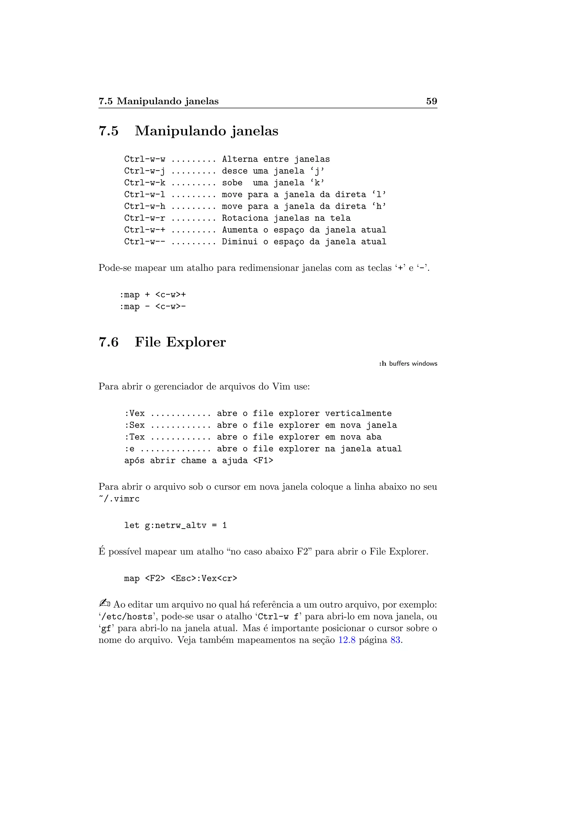 7.5 Manipulando janelas 59
7.5 Manipulando janelas
Ctrl-w-w ......... Alterna entre janelas
Ctrl-w-j ......... desce uma janela ‘j’
Ctrl-w-k ......... sobe uma janela ‘k’
Ctrl-w-l ......... move para a janela da direta ‘l’
Ctrl-w-h ......... move para a janela da direta ‘h’
Ctrl-w-r ......... Rotaciona janelas na tela
Ctrl-w-+ ......... Aumenta o espa¸co da janela atual
Ctrl-w-- ......... Diminui o espa¸co da janela atual
Pode-se mapear um atalho para redimensionar janelas com as teclas ‘+’ e ‘-’.
:map + c-w+
:map - c-w-
7.6 File Explorer
:h buﬀers windows
Para abrir o gerenciador de arquivos do Vim use:
:Vex ............ abre o file explorer verticalmente
:Sex ............ abre o file explorer em nova janela
:Tex ............ abre o file explorer em nova aba
:e .............. abre o file explorer na janela atual
ap´os abrir chame a ajuda F1
Para abrir o arquivo sob o cursor em nova janela coloque a linha abaixo no seu
~/.vimrc
let g:netrw_altv = 1
´E poss´ıvel mapear um atalho “no caso abaixo F2” para abrir o File Explorer.
map F2 Esc:Vexcr
 Ao editar um arquivo no qual h´a referˆencia a um outro arquivo, por exemplo:
‘/etc/hosts’, pode-se usar o atalho ‘Ctrl-w f’ para abri-lo em nova janela, ou
‘gf’ para abri-lo na janela atual. Mas ´e importante posicionar o cursor sobre o
nome do arquivo. Veja tamb´em mapeamentos na se¸c˜ao 12.8 p´agina 83.
 