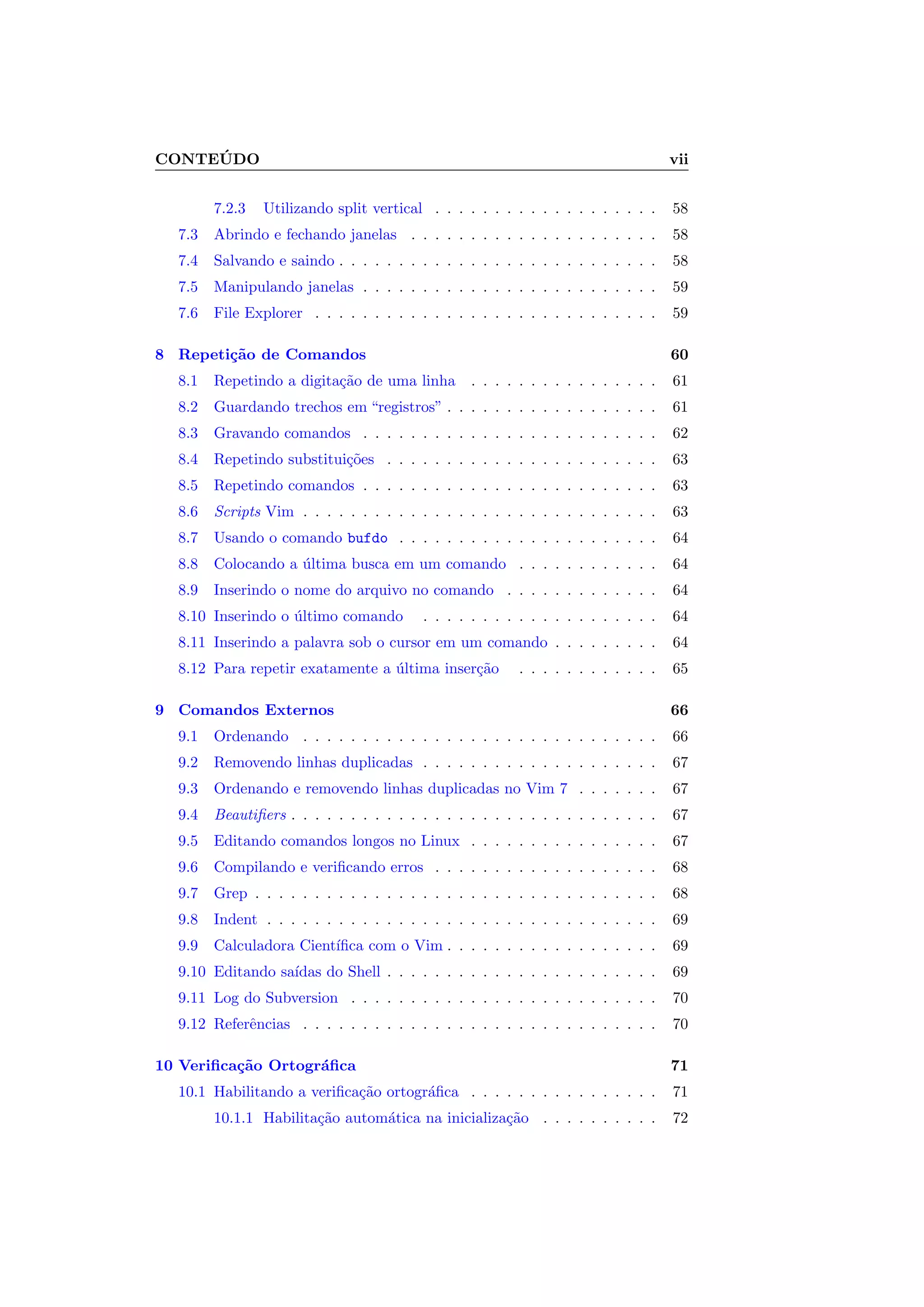 CONTE ´UDO vii
7.2.3 Utilizando split vertical . . . . . . . . . . . . . . . . . . . 58
7.3 Abrindo e fechando janelas . . . . . . . . . . . . . . . . . . . . . 58
7.4 Salvando e saindo . . . . . . . . . . . . . . . . . . . . . . . . . . . 58
7.5 Manipulando janelas . . . . . . . . . . . . . . . . . . . . . . . . . 59
7.6 File Explorer . . . . . . . . . . . . . . . . . . . . . . . . . . . . . 59
8 Repeti¸c˜ao de Comandos 60
8.1 Repetindo a digita¸c˜ao de uma linha . . . . . . . . . . . . . . . . 61
8.2 Guardando trechos em “registros” . . . . . . . . . . . . . . . . . . 61
8.3 Gravando comandos . . . . . . . . . . . . . . . . . . . . . . . . . 62
8.4 Repetindo substitui¸c˜oes . . . . . . . . . . . . . . . . . . . . . . . 63
8.5 Repetindo comandos . . . . . . . . . . . . . . . . . . . . . . . . . 63
8.6 Scripts Vim . . . . . . . . . . . . . . . . . . . . . . . . . . . . . . 63
8.7 Usando o comando bufdo . . . . . . . . . . . . . . . . . . . . . . 64
8.8 Colocando a ´ultima busca em um comando . . . . . . . . . . . . 64
8.9 Inserindo o nome do arquivo no comando . . . . . . . . . . . . . 64
8.10 Inserindo o ´ultimo comando . . . . . . . . . . . . . . . . . . . . 64
8.11 Inserindo a palavra sob o cursor em um comando . . . . . . . . . 64
8.12 Para repetir exatamente a ´ultima inser¸c˜ao . . . . . . . . . . . . 65
9 Comandos Externos 66
9.1 Ordenando . . . . . . . . . . . . . . . . . . . . . . . . . . . . . . 66
9.2 Removendo linhas duplicadas . . . . . . . . . . . . . . . . . . . . 67
9.3 Ordenando e removendo linhas duplicadas no Vim 7 . . . . . . . 67
9.4 Beautiﬁers . . . . . . . . . . . . . . . . . . . . . . . . . . . . . . . 67
9.5 Editando comandos longos no Linux . . . . . . . . . . . . . . . . 67
9.6 Compilando e veriﬁcando erros . . . . . . . . . . . . . . . . . . . 68
9.7 Grep . . . . . . . . . . . . . . . . . . . . . . . . . . . . . . . . . . 68
9.8 Indent . . . . . . . . . . . . . . . . . . . . . . . . . . . . . . . . . 69
9.9 Calculadora Cient´ıﬁca com o Vim . . . . . . . . . . . . . . . . . . 69
9.10 Editando sa´ıdas do Shell . . . . . . . . . . . . . . . . . . . . . . . 69
9.11 Log do Subversion . . . . . . . . . . . . . . . . . . . . . . . . . . 70
9.12 Referˆencias . . . . . . . . . . . . . . . . . . . . . . . . . . . . . . 70
10 Veriﬁca¸c˜ao Ortogr´aﬁca 71
10.1 Habilitando a veriﬁca¸c˜ao ortogr´aﬁca . . . . . . . . . . . . . . . . 71
10.1.1 Habilita¸c˜ao autom´atica na inicializa¸c˜ao . . . . . . . . . . 72
 