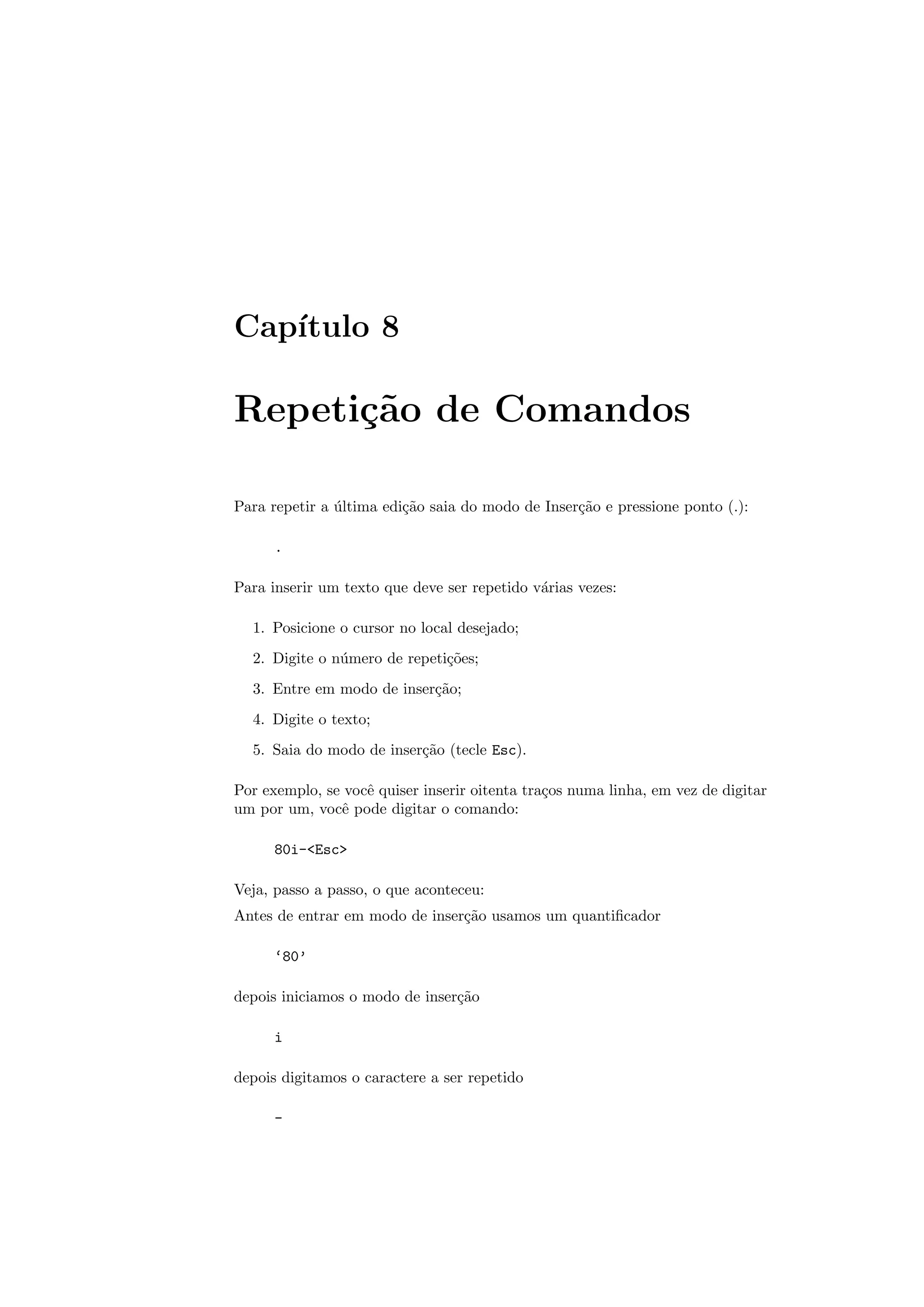 Cap´ıtulo 8
Repeti¸c˜ao de Comandos
Para repetir a ´ultima edi¸c˜ao saia do modo de Inser¸c˜ao e pressione ponto (.):
.
Para inserir um texto que deve ser repetido v´arias vezes:
1. Posicione o cursor no local desejado;
2. Digite o n´umero de repeti¸c˜oes;
3. Entre em modo de inser¸c˜ao;
4. Digite o texto;
5. Saia do modo de inser¸c˜ao (tecle Esc).
Por exemplo, se vocˆe quiser inserir oitenta tra¸cos numa linha, em vez de digitar
um por um, vocˆe pode digitar o comando:
80i-Esc
Veja, passo a passo, o que aconteceu:
Antes de entrar em modo de inser¸c˜ao usamos um quantiﬁcador
‘80’
depois iniciamos o modo de inser¸c˜ao
i
depois digitamos o caractere a ser repetido
-
 