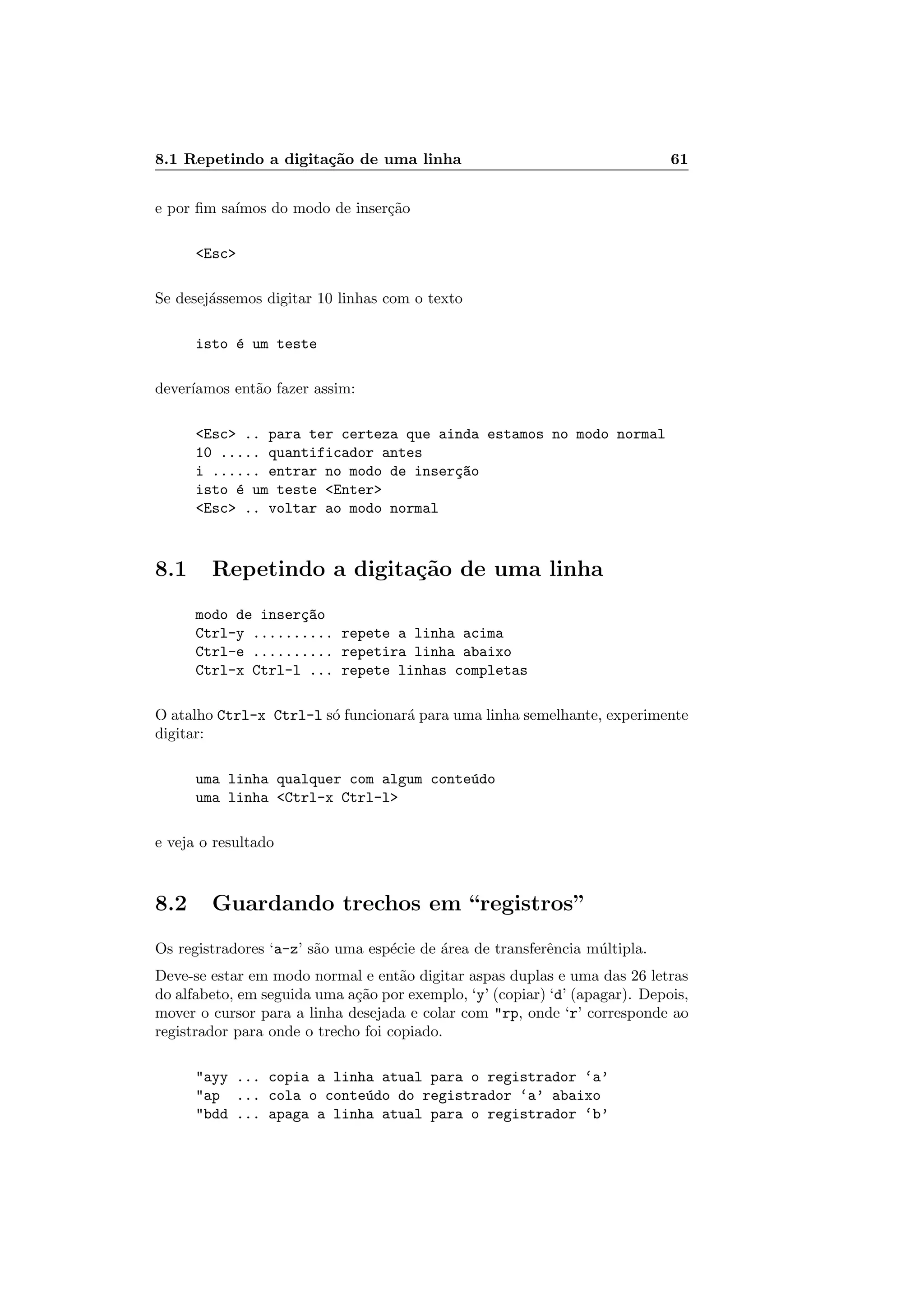 8.1 Repetindo a digita¸c˜ao de uma linha 61
e por ﬁm sa´ımos do modo de inser¸c˜ao
Esc
Se desej´assemos digitar 10 linhas com o texto
isto ´e um teste
dever´ıamos ent˜ao fazer assim:
Esc .. para ter certeza que ainda estamos no modo normal
10 ..... quantificador antes
i ...... entrar no modo de inser¸c~ao
isto ´e um teste Enter
Esc .. voltar ao modo normal
8.1 Repetindo a digita¸c˜ao de uma linha
modo de inser¸c~ao
Ctrl-y .......... repete a linha acima
Ctrl-e .......... repetira linha abaixo
Ctrl-x Ctrl-l ... repete linhas completas
O atalho Ctrl-x Ctrl-l s´o funcionar´a para uma linha semelhante, experimente
digitar:
uma linha qualquer com algum conte´udo
uma linha Ctrl-x Ctrl-l
e veja o resultado
8.2 Guardando trechos em “registros”
Os registradores ‘a-z’ s˜ao uma esp´ecie de ´area de transferˆencia m´ultipla.
Deve-se estar em modo normal e ent˜ao digitar aspas duplas e uma das 26 letras
do alfabeto, em seguida uma a¸c˜ao por exemplo, ‘y’ (copiar) ‘d’ (apagar). Depois,
mover o cursor para a linha desejada e colar com rp, onde ‘r’ corresponde ao
registrador para onde o trecho foi copiado.
ayy ... copia a linha atual para o registrador ‘a’
ap ... cola o conte´udo do registrador ‘a’ abaixo
bdd ... apaga a linha atual para o registrador ‘b’
 