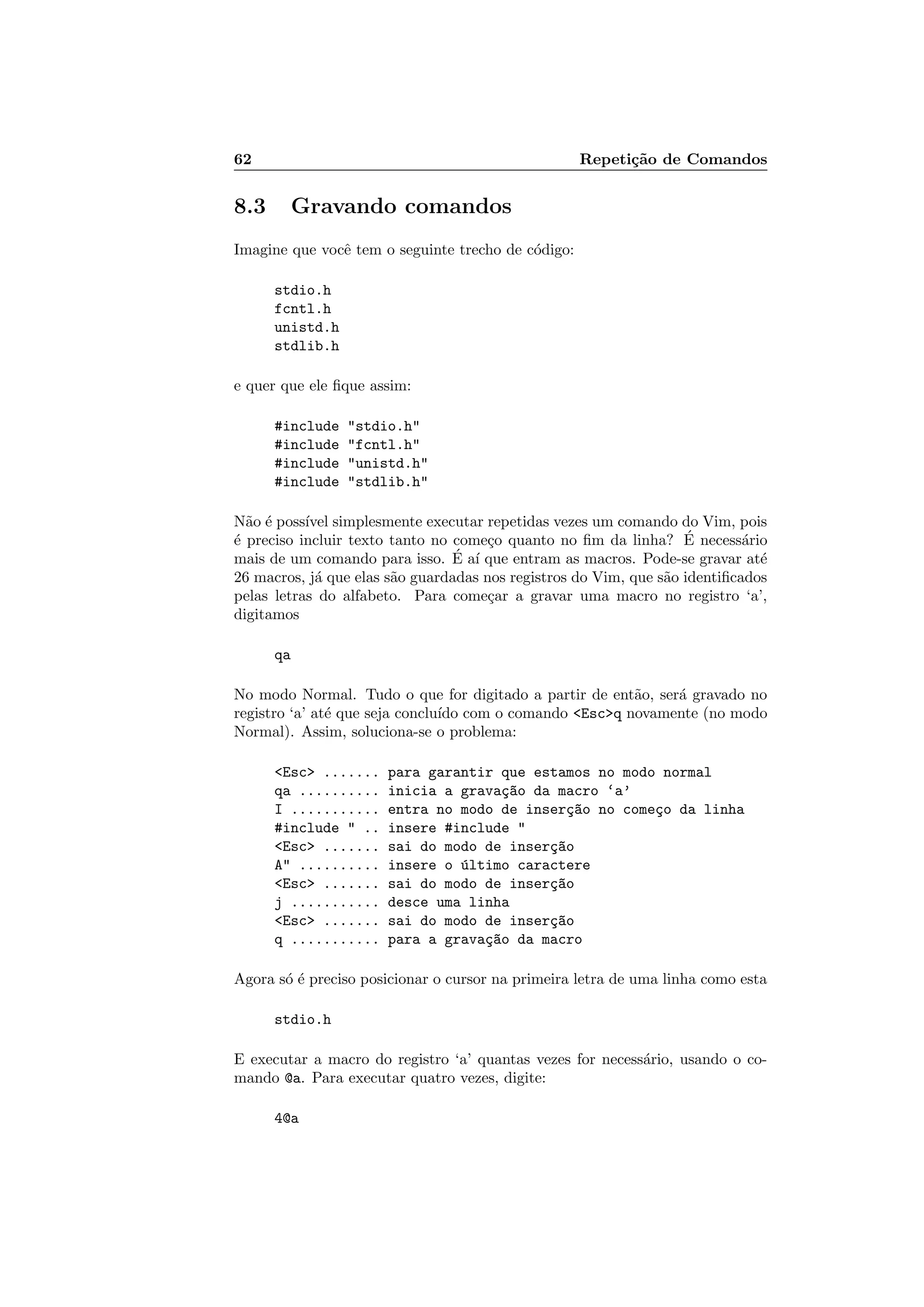 62 Repeti¸c˜ao de Comandos
8.3 Gravando comandos
Imagine que vocˆe tem o seguinte trecho de c´odigo:
stdio.h
fcntl.h
unistd.h
stdlib.h
e quer que ele ﬁque assim:
#include stdio.h
#include fcntl.h
#include unistd.h
#include stdlib.h
N˜ao ´e poss´ıvel simplesmente executar repetidas vezes um comando do Vim, pois
´e preciso incluir texto tanto no come¸co quanto no ﬁm da linha? ´E necess´ario
mais de um comando para isso. ´E a´ı que entram as macros. Pode-se gravar at´e
26 macros, j´a que elas s˜ao guardadas nos registros do Vim, que s˜ao identiﬁcados
pelas letras do alfabeto. Para come¸car a gravar uma macro no registro ‘a’,
digitamos
qa
No modo Normal. Tudo o que for digitado a partir de ent˜ao, ser´a gravado no
registro ‘a’ at´e que seja conclu´ıdo com o comando Escq novamente (no modo
Normal). Assim, soluciona-se o problema:
Esc ....... para garantir que estamos no modo normal
qa .......... inicia a grava¸c~ao da macro ‘a’
I ........... entra no modo de inser¸c~ao no come¸co da linha
#include  .. insere #include 
Esc ....... sai do modo de inser¸c~ao
A .......... insere o ´ultimo caractere
Esc ....... sai do modo de inser¸c~ao
j ........... desce uma linha
Esc ....... sai do modo de inser¸c~ao
q ........... para a grava¸c~ao da macro
Agora s´o ´e preciso posicionar o cursor na primeira letra de uma linha como esta
stdio.h
E executar a macro do registro ‘a’ quantas vezes for necess´ario, usando o co-
mando @a. Para executar quatro vezes, digite:
4@a
 