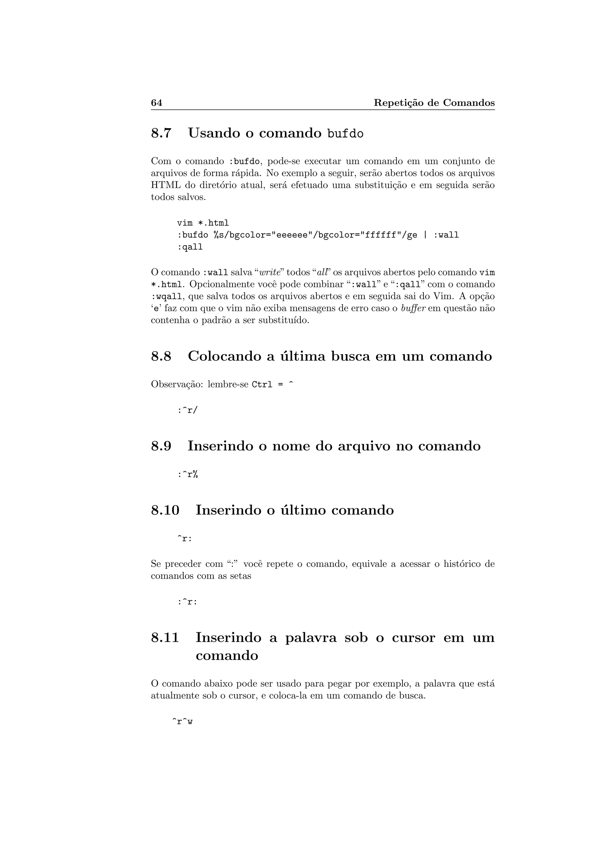 64 Repeti¸c˜ao de Comandos
8.7 Usando o comando bufdo
Com o comando :bufdo, pode-se executar um comando em um conjunto de
arquivos de forma r´apida. No exemplo a seguir, ser˜ao abertos todos os arquivos
HTML do diret´orio atual, ser´a efetuado uma substitui¸c˜ao e em seguida ser˜ao
todos salvos.
vim *.html
:bufdo %s/bgcolor=eeeeee/bgcolor=ffffff/ge | :wall
:qall
O comando :wall salva“write”todos“all”os arquivos abertos pelo comando vim
*.html. Opcionalmente vocˆe pode combinar “:wall” e “:qall” com o comando
:wqall, que salva todos os arquivos abertos e em seguida sai do Vim. A op¸c˜ao
‘e’ faz com que o vim n˜ao exiba mensagens de erro caso o buﬀer em quest˜ao n˜ao
contenha o padr˜ao a ser substitu´ıdo.
8.8 Colocando a ´ultima busca em um comando
Observa¸c˜ao: lembre-se Ctrl = ^
:^r/
8.9 Inserindo o nome do arquivo no comando
:^r%
8.10 Inserindo o ´ultimo comando
^r:
Se preceder com “:” vocˆe repete o comando, equivale a acessar o hist´orico de
comandos com as setas
:^r:
8.11 Inserindo a palavra sob o cursor em um
comando
O comando abaixo pode ser usado para pegar por exemplo, a palavra que est´a
atualmente sob o cursor, e coloca-la em um comando de busca.
^r^w
 