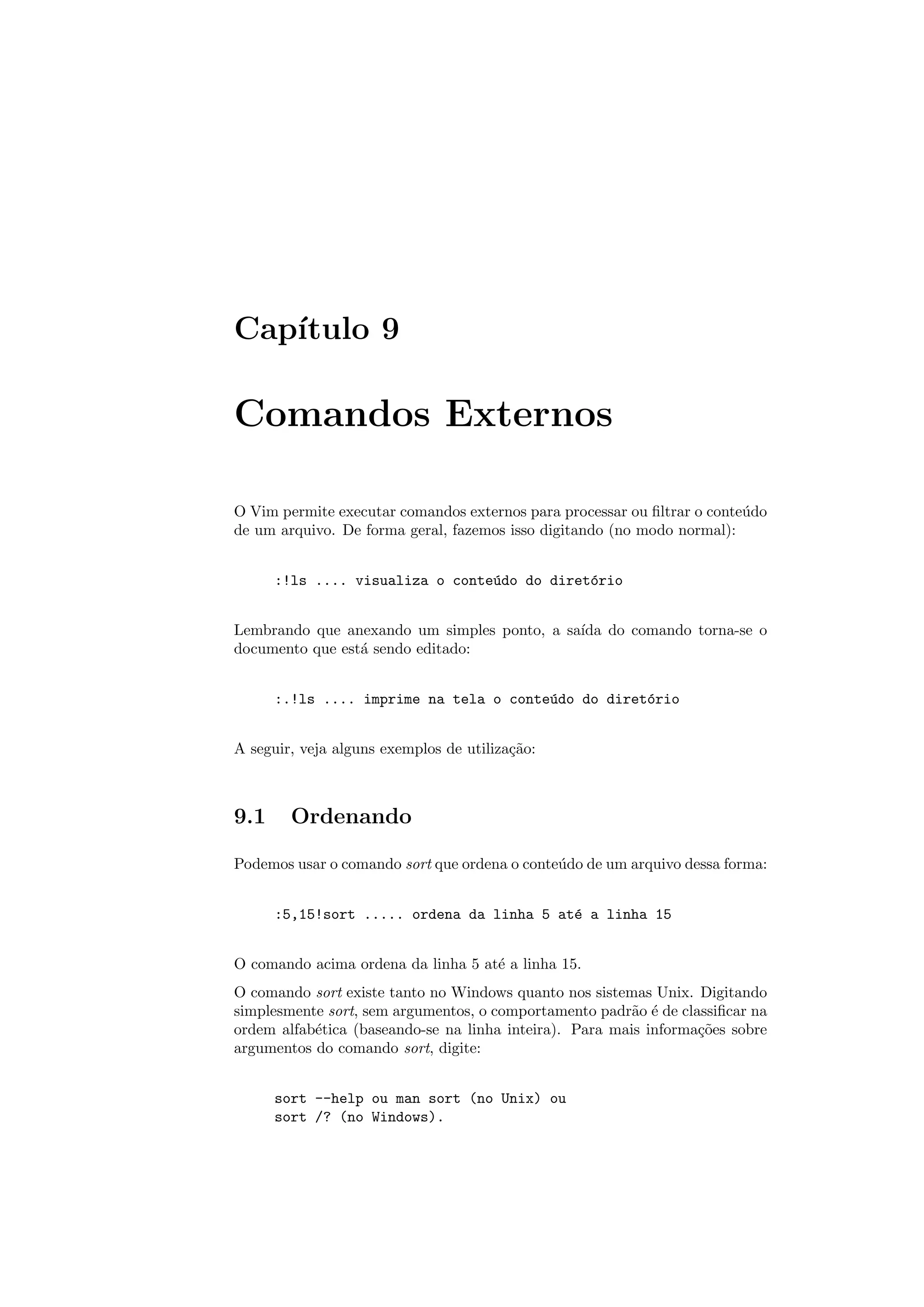 Cap´ıtulo 9
Comandos Externos
O Vim permite executar comandos externos para processar ou ﬁltrar o conte´udo
de um arquivo. De forma geral, fazemos isso digitando (no modo normal):
:!ls .... visualiza o conte´udo do diret´orio
Lembrando que anexando um simples ponto, a sa´ıda do comando torna-se o
documento que est´a sendo editado:
:.!ls .... imprime na tela o conte´udo do diret´orio
A seguir, veja alguns exemplos de utiliza¸c˜ao:
9.1 Ordenando
Podemos usar o comando sort que ordena o conte´udo de um arquivo dessa forma:
:5,15!sort ..... ordena da linha 5 at´e a linha 15
O comando acima ordena da linha 5 at´e a linha 15.
O comando sort existe tanto no Windows quanto nos sistemas Unix. Digitando
simplesmente sort, sem argumentos, o comportamento padr˜ao ´e de classiﬁcar na
ordem alfab´etica (baseando-se na linha inteira). Para mais informa¸c˜oes sobre
argumentos do comando sort, digite:
sort --help ou man sort (no Unix) ou
sort /? (no Windows).
 