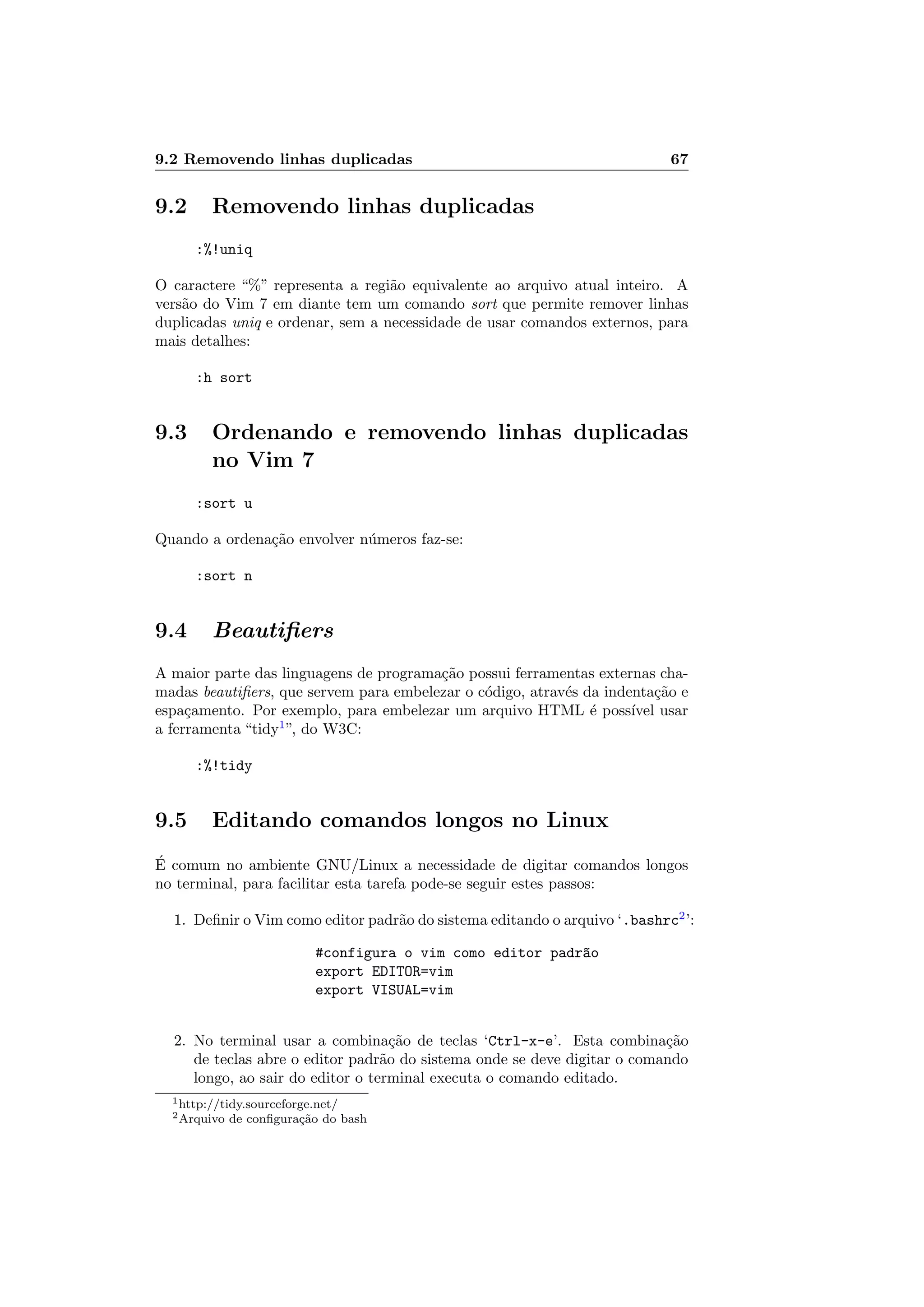 9.2 Removendo linhas duplicadas 67
9.2 Removendo linhas duplicadas
:%!uniq
O caractere “%” representa a regi˜ao equivalente ao arquivo atual inteiro. A
vers˜ao do Vim 7 em diante tem um comando sort que permite remover linhas
duplicadas uniq e ordenar, sem a necessidade de usar comandos externos, para
mais detalhes:
:h sort
9.3 Ordenando e removendo linhas duplicadas
no Vim 7
:sort u
Quando a ordena¸c˜ao envolver n´umeros faz-se:
:sort n
9.4 Beautiﬁers
A maior parte das linguagens de programa¸c˜ao possui ferramentas externas cha-
madas beautiﬁers, que servem para embelezar o c´odigo, atrav´es da indenta¸c˜ao e
espa¸camento. Por exemplo, para embelezar um arquivo HTML ´e poss´ıvel usar
a ferramenta “tidy1
”, do W3C:
:%!tidy
9.5 Editando comandos longos no Linux
´E comum no ambiente GNU/Linux a necessidade de digitar comandos longos
no terminal, para facilitar esta tarefa pode-se seguir estes passos:
1. Deﬁnir o Vim como editor padr˜ao do sistema editando o arquivo ‘.bashrc2
’:
#configura o vim como editor padr~ao
export EDITOR=vim
export VISUAL=vim
2. No terminal usar a combina¸c˜ao de teclas ‘Ctrl-x-e’. Esta combina¸c˜ao
de teclas abre o editor padr˜ao do sistema onde se deve digitar o comando
longo, ao sair do editor o terminal executa o comando editado.
1http://tidy.sourceforge.net/
2Arquivo de conﬁgura¸c˜ao do bash
 