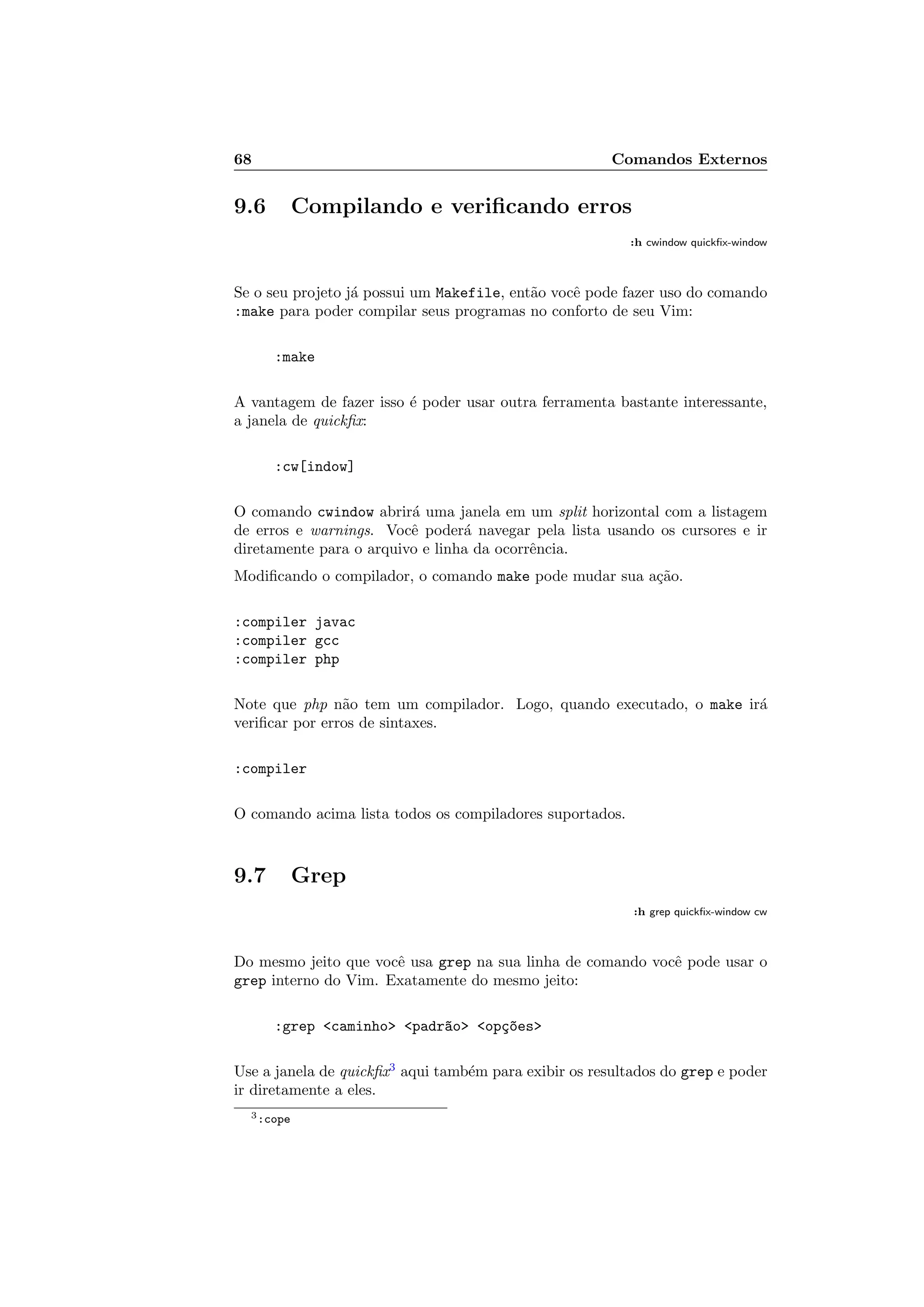 68 Comandos Externos
9.6 Compilando e veriﬁcando erros
:h cwindow quickﬁx-window
Se o seu projeto j´a possui um Makefile, ent˜ao vocˆe pode fazer uso do comando
:make para poder compilar seus programas no conforto de seu Vim:
:make
A vantagem de fazer isso ´e poder usar outra ferramenta bastante interessante,
a janela de quickﬁx:
:cw[indow]
O comando cwindow abrir´a uma janela em um split horizontal com a listagem
de erros e warnings. Vocˆe poder´a navegar pela lista usando os cursores e ir
diretamente para o arquivo e linha da ocorrˆencia.
Modiﬁcando o compilador, o comando make pode mudar sua a¸c˜ao.
:compiler javac
:compiler gcc
:compiler php
Note que php n˜ao tem um compilador. Logo, quando executado, o make ir´a
veriﬁcar por erros de sintaxes.
:compiler
O comando acima lista todos os compiladores suportados.
9.7 Grep
:h grep quickﬁx-window cw
Do mesmo jeito que vocˆe usa grep na sua linha de comando vocˆe pode usar o
grep interno do Vim. Exatamente do mesmo jeito:
:grep caminho padr~ao op¸c~oes
Use a janela de quickﬁx3
aqui tamb´em para exibir os resultados do grep e poder
ir diretamente a eles.
3:cope
 
