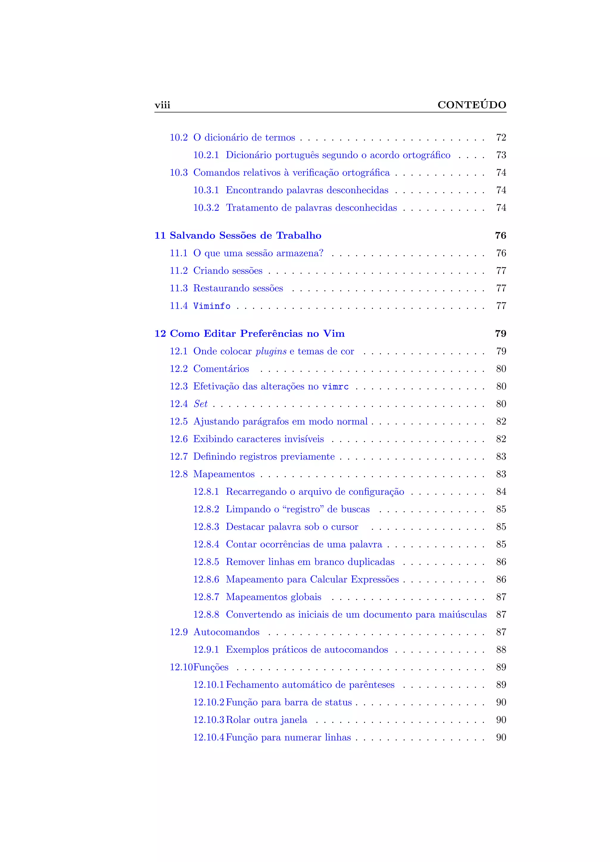viii CONTE ´UDO
10.2 O dicion´ario de termos . . . . . . . . . . . . . . . . . . . . . . . . 72
10.2.1 Dicion´ario portuguˆes segundo o acordo ortogr´aﬁco . . . . 73
10.3 Comandos relativos `a veriﬁca¸c˜ao ortogr´aﬁca . . . . . . . . . . . . 74
10.3.1 Encontrando palavras desconhecidas . . . . . . . . . . . . 74
10.3.2 Tratamento de palavras desconhecidas . . . . . . . . . . . 74
11 Salvando Sess˜oes de Trabalho 76
11.1 O que uma sess˜ao armazena? . . . . . . . . . . . . . . . . . . . . 76
11.2 Criando sess˜oes . . . . . . . . . . . . . . . . . . . . . . . . . . . . 77
11.3 Restaurando sess˜oes . . . . . . . . . . . . . . . . . . . . . . . . . 77
11.4 Viminfo . . . . . . . . . . . . . . . . . . . . . . . . . . . . . . . . 77
12 Como Editar Preferˆencias no Vim 79
12.1 Onde colocar plugins e temas de cor . . . . . . . . . . . . . . . . 79
12.2 Coment´arios . . . . . . . . . . . . . . . . . . . . . . . . . . . . . 80
12.3 Efetiva¸c˜ao das altera¸c˜oes no vimrc . . . . . . . . . . . . . . . . . 80
12.4 Set . . . . . . . . . . . . . . . . . . . . . . . . . . . . . . . . . . . 80
12.5 Ajustando par´agrafos em modo normal . . . . . . . . . . . . . . . 82
12.6 Exibindo caracteres invis´ıveis . . . . . . . . . . . . . . . . . . . . 82
12.7 Deﬁnindo registros previamente . . . . . . . . . . . . . . . . . . . 83
12.8 Mapeamentos . . . . . . . . . . . . . . . . . . . . . . . . . . . . . 83
12.8.1 Recarregando o arquivo de conﬁgura¸c˜ao . . . . . . . . . . 84
12.8.2 Limpando o “registro” de buscas . . . . . . . . . . . . . . 85
12.8.3 Destacar palavra sob o cursor . . . . . . . . . . . . . . . 85
12.8.4 Contar ocorrˆencias de uma palavra . . . . . . . . . . . . . 85
12.8.5 Remover linhas em branco duplicadas . . . . . . . . . . . 86
12.8.6 Mapeamento para Calcular Express˜oes . . . . . . . . . . . 86
12.8.7 Mapeamentos globais . . . . . . . . . . . . . . . . . . . . 87
12.8.8 Convertendo as iniciais de um documento para mai´usculas 87
12.9 Autocomandos . . . . . . . . . . . . . . . . . . . . . . . . . . . . 87
12.9.1 Exemplos pr´aticos de autocomandos . . . . . . . . . . . . 88
12.10Fun¸c˜oes . . . . . . . . . . . . . . . . . . . . . . . . . . . . . . . . 89
12.10.1Fechamento autom´atico de parˆenteses . . . . . . . . . . . 89
12.10.2Fun¸c˜ao para barra de status . . . . . . . . . . . . . . . . . 90
12.10.3Rolar outra janela . . . . . . . . . . . . . . . . . . . . . . 90
12.10.4Fun¸c˜ao para numerar linhas . . . . . . . . . . . . . . . . . 90
 