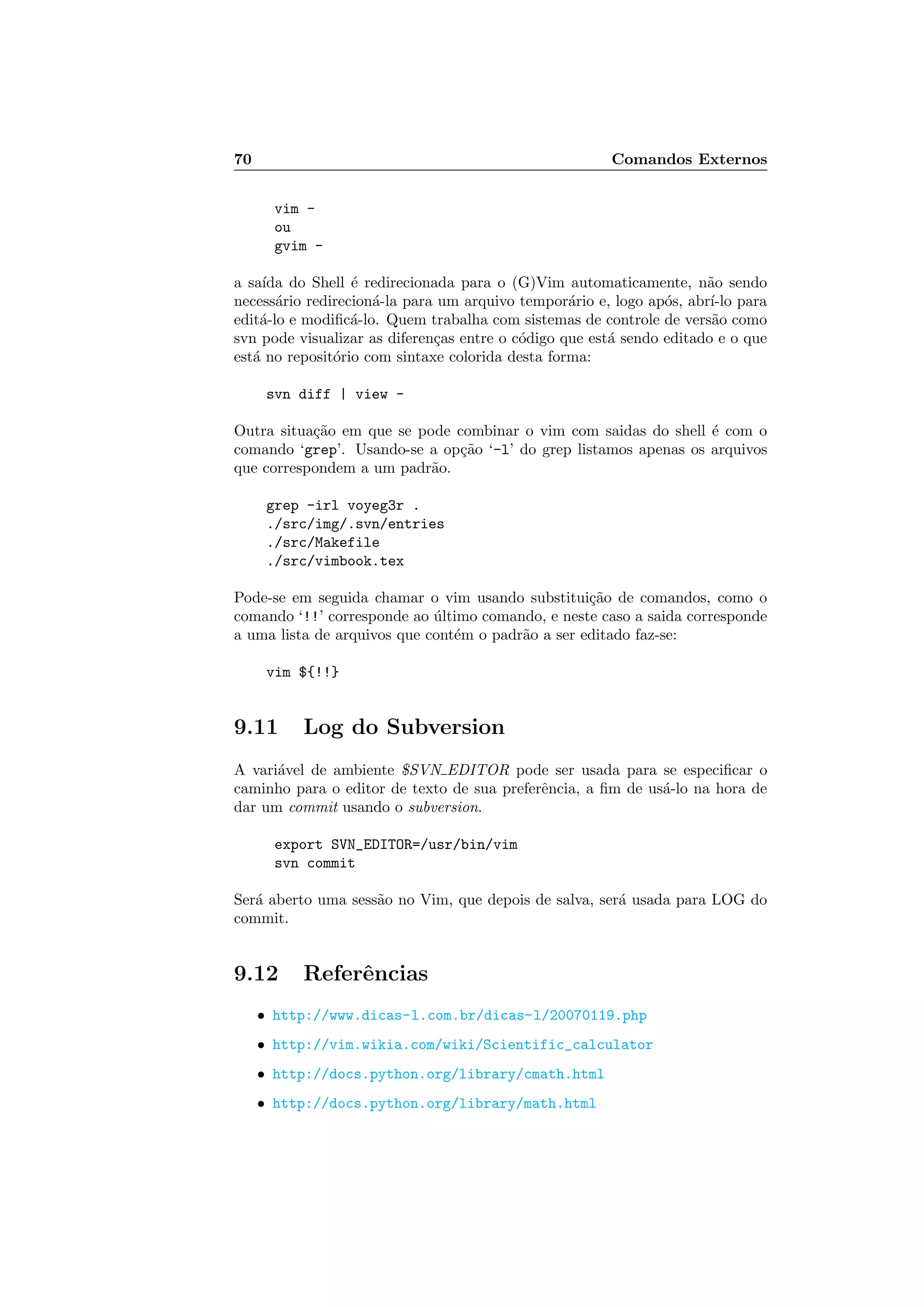 70 Comandos Externos
vim -
ou
gvim -
a sa´ıda do Shell ´e redirecionada para o (G)Vim automaticamente, n˜ao sendo
necess´ario redirecion´a-la para um arquivo tempor´ario e, logo ap´os, abr´ı-lo para
edit´a-lo e modiﬁc´a-lo. Quem trabalha com sistemas de controle de vers˜ao como
svn pode visualizar as diferen¸cas entre o c´odigo que est´a sendo editado e o que
est´a no reposit´orio com sintaxe colorida desta forma:
svn diff | view -
Outra situa¸c˜ao em que se pode combinar o vim com saidas do shell ´e com o
comando ‘grep’. Usando-se a op¸c˜ao ‘-l’ do grep listamos apenas os arquivos
que correspondem a um padr˜ao.
grep -irl voyeg3r .
./src/img/.svn/entries
./src/Makefile
./src/vimbook.tex
Pode-se em seguida chamar o vim usando substitui¸c˜ao de comandos, como o
comando ‘!!’ corresponde ao ´ultimo comando, e neste caso a saida corresponde
a uma lista de arquivos que cont´em o padr˜ao a ser editado faz-se:
vim ${!!}
9.11 Log do Subversion
A vari´avel de ambiente $SVN EDITOR pode ser usada para se especiﬁcar o
caminho para o editor de texto de sua preferˆencia, a ﬁm de us´a-lo na hora de
dar um commit usando o subversion.
export SVN_EDITOR=/usr/bin/vim
svn commit
Ser´a aberto uma sess˜ao no Vim, que depois de salva, ser´a usada para LOG do
commit.
9.12 Referˆencias
• http://www.dicas-l.com.br/dicas-l/20070119.php
• http://vim.wikia.com/wiki/Scientific_calculator
• http://docs.python.org/library/cmath.html
• http://docs.python.org/library/math.html
 
