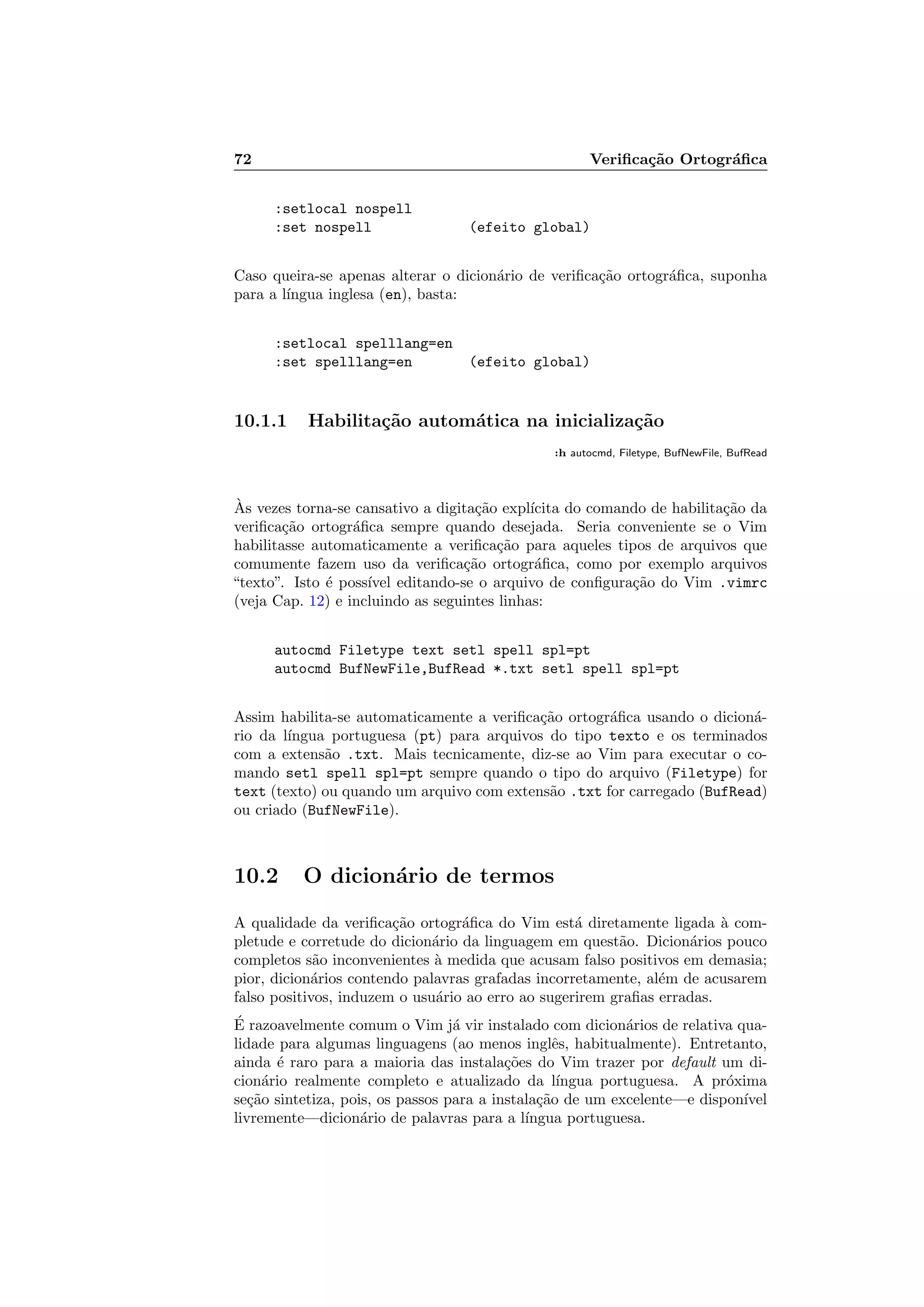 72 Veriﬁca¸c˜ao Ortogr´aﬁca
:setlocal nospell
:set nospell (efeito global)
Caso queira-se apenas alterar o dicion´ario de veriﬁca¸c˜ao ortogr´aﬁca, suponha
para a l´ıngua inglesa (en), basta:
:setlocal spelllang=en
:set spelllang=en (efeito global)
10.1.1 Habilita¸c˜ao autom´atica na inicializa¸c˜ao
:h autocmd, Filetype, BufNewFile, BufRead
`As vezes torna-se cansativo a digita¸c˜ao expl´ıcita do comando de habilita¸c˜ao da
veriﬁca¸c˜ao ortogr´aﬁca sempre quando desejada. Seria conveniente se o Vim
habilitasse automaticamente a veriﬁca¸c˜ao para aqueles tipos de arquivos que
comumente fazem uso da veriﬁca¸c˜ao ortogr´aﬁca, como por exemplo arquivos
“texto”. Isto ´e poss´ıvel editando-se o arquivo de conﬁgura¸c˜ao do Vim .vimrc
(veja Cap. 12) e incluindo as seguintes linhas:
autocmd Filetype text setl spell spl=pt
autocmd BufNewFile,BufRead *.txt setl spell spl=pt
Assim habilita-se automaticamente a veriﬁca¸c˜ao ortogr´aﬁca usando o dicion´a-
rio da l´ıngua portuguesa (pt) para arquivos do tipo texto e os terminados
com a extens˜ao .txt. Mais tecnicamente, diz-se ao Vim para executar o co-
mando setl spell spl=pt sempre quando o tipo do arquivo (Filetype) for
text (texto) ou quando um arquivo com extens˜ao .txt for carregado (BufRead)
ou criado (BufNewFile).
10.2 O dicion´ario de termos
A qualidade da veriﬁca¸c˜ao ortogr´aﬁca do Vim est´a diretamente ligada `a com-
pletude e corretude do dicion´ario da linguagem em quest˜ao. Dicion´arios pouco
completos s˜ao inconvenientes `a medida que acusam falso positivos em demasia;
pior, dicion´arios contendo palavras grafadas incorretamente, al´em de acusarem
falso positivos, induzem o usu´ario ao erro ao sugerirem graﬁas erradas.
´E razoavelmente comum o Vim j´a vir instalado com dicion´arios de relativa qua-
lidade para algumas linguagens (ao menos inglˆes, habitualmente). Entretanto,
ainda ´e raro para a maioria das instala¸c˜oes do Vim trazer por default um di-
cion´ario realmente completo e atualizado da l´ıngua portuguesa. A pr´oxima
se¸c˜ao sintetiza, pois, os passos para a instala¸c˜ao de um excelente—e dispon´ıvel
livremente—dicion´ario de palavras para a l´ıngua portuguesa.
 