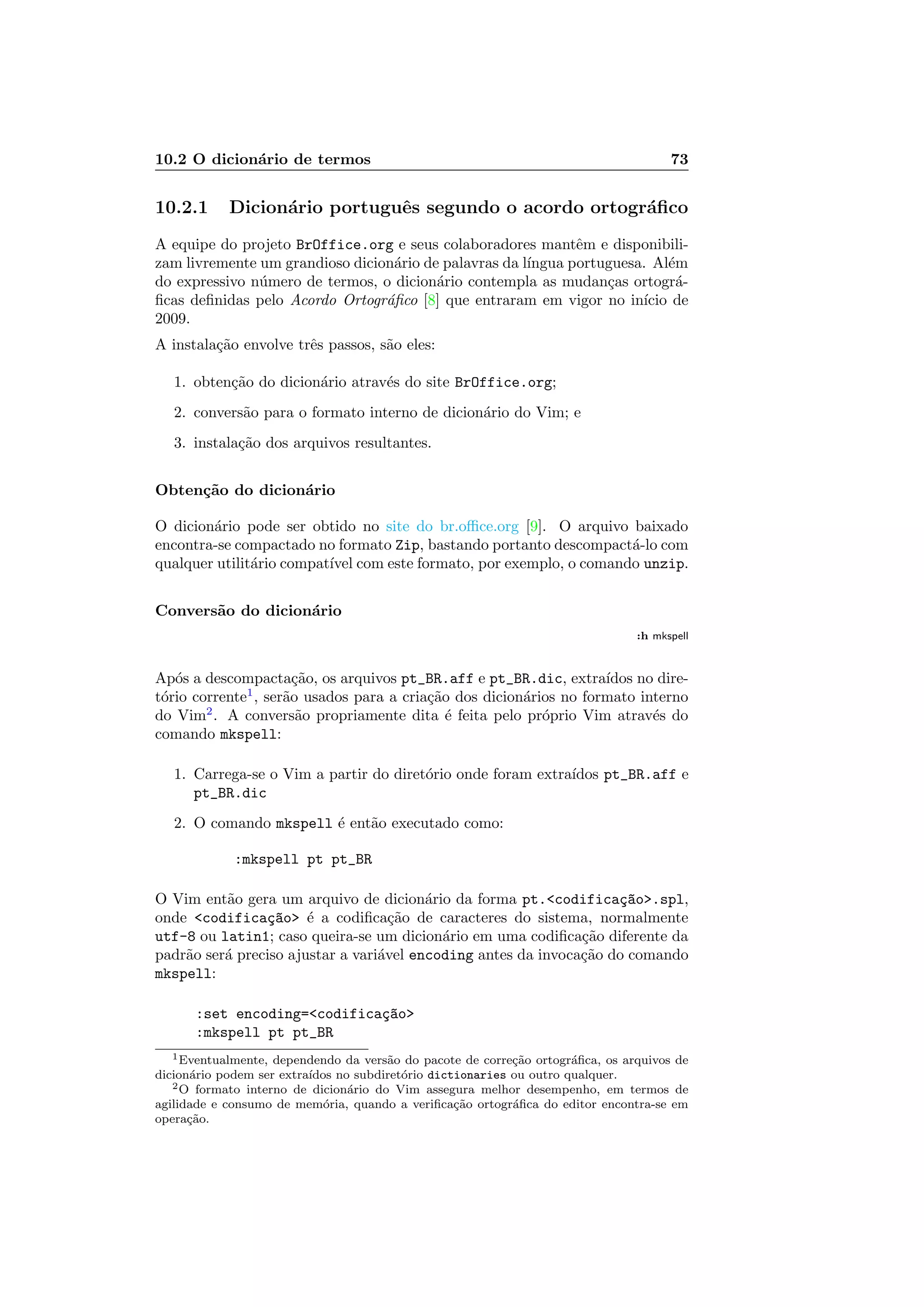 10.2 O dicion´ario de termos 73
10.2.1 Dicion´ario portuguˆes segundo o acordo ortogr´aﬁco
A equipe do projeto BrOffice.org e seus colaboradores mantˆem e disponibili-
zam livremente um grandioso dicion´ario de palavras da l´ıngua portuguesa. Al´em
do expressivo n´umero de termos, o dicion´ario contempla as mudan¸cas ortogr´a-
ﬁcas deﬁnidas pelo Acordo Ortogr´aﬁco [8] que entraram em vigor no in´ıcio de
2009.
A instala¸c˜ao envolve trˆes passos, s˜ao eles:
1. obten¸c˜ao do dicion´ario atrav´es do site BrOffice.org;
2. convers˜ao para o formato interno de dicion´ario do Vim; e
3. instala¸c˜ao dos arquivos resultantes.
Obten¸c˜ao do dicion´ario
O dicion´ario pode ser obtido no site do br.oﬃce.org [9]. O arquivo baixado
encontra-se compactado no formato Zip, bastando portanto descompact´a-lo com
qualquer utilit´ario compat´ıvel com este formato, por exemplo, o comando unzip.
Convers˜ao do dicion´ario
:h mkspell
Ap´os a descompacta¸c˜ao, os arquivos pt_BR.aff e pt_BR.dic, extra´ıdos no dire-
t´orio corrente1
, ser˜ao usados para a cria¸c˜ao dos dicion´arios no formato interno
do Vim2
. A convers˜ao propriamente dita ´e feita pelo pr´oprio Vim atrav´es do
comando mkspell:
1. Carrega-se o Vim a partir do diret´orio onde foram extra´ıdos pt_BR.aff e
pt_BR.dic
2. O comando mkspell ´e ent˜ao executado como:
:mkspell pt pt_BR
O Vim ent˜ao gera um arquivo de dicion´ario da forma pt.codifica¸c~ao.spl,
onde codifica¸c~ao ´e a codiﬁca¸c˜ao de caracteres do sistema, normalmente
utf-8 ou latin1; caso queira-se um dicion´ario em uma codiﬁca¸c˜ao diferente da
padr˜ao ser´a preciso ajustar a vari´avel encoding antes da invoca¸c˜ao do comando
mkspell:
:set encoding=codifica¸c~ao
:mkspell pt pt_BR
1Eventualmente, dependendo da vers˜ao do pacote de corre¸c˜ao ortogr´aﬁca, os arquivos de
dicion´ario podem ser extra´ıdos no subdiret´orio dictionaries ou outro qualquer.
2O formato interno de dicion´ario do Vim assegura melhor desempenho, em termos de
agilidade e consumo de mem´oria, quando a veriﬁca¸c˜ao ortogr´aﬁca do editor encontra-se em
opera¸c˜ao.
 
