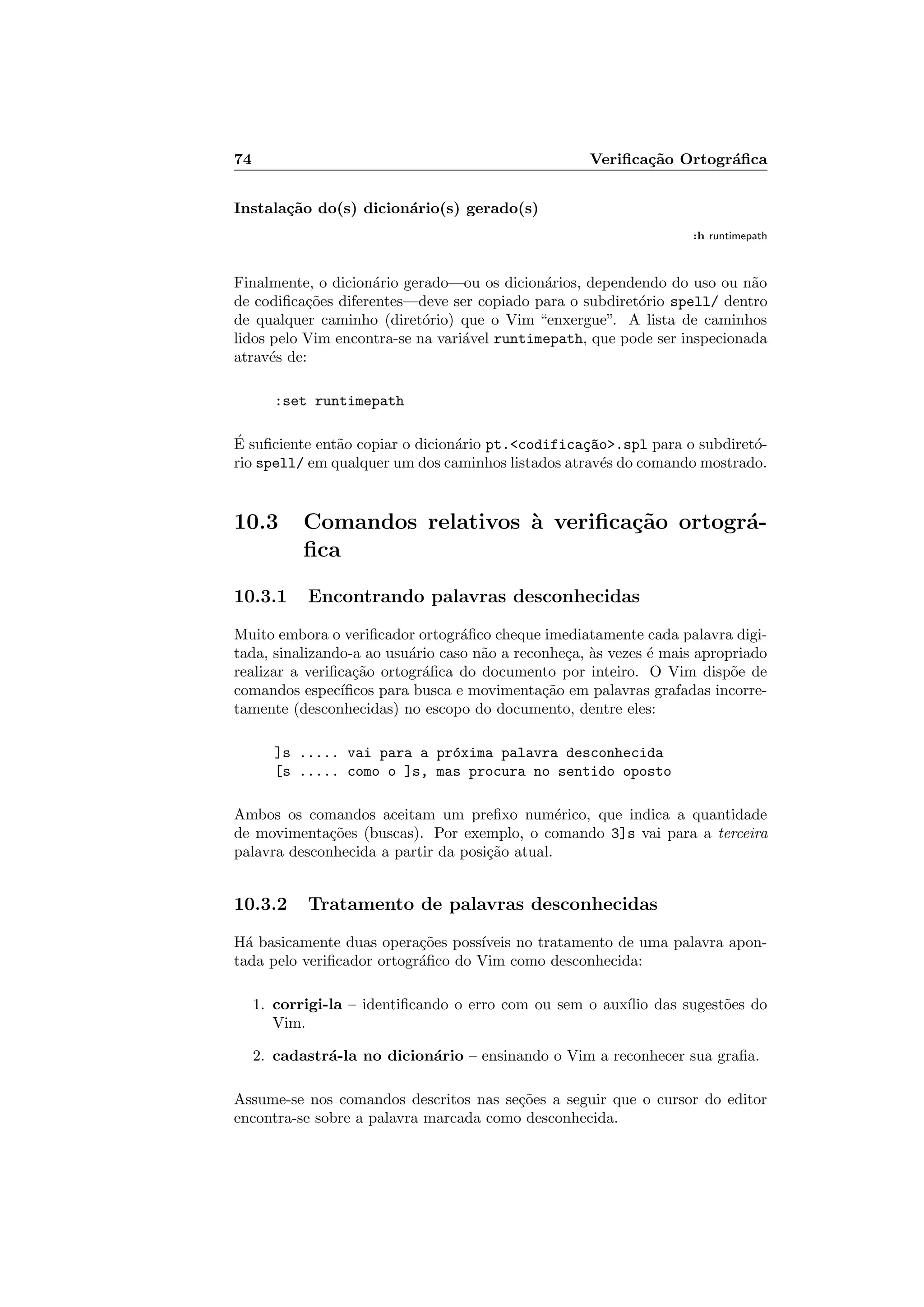 74 Veriﬁca¸c˜ao Ortogr´aﬁca
Instala¸c˜ao do(s) dicion´ario(s) gerado(s)
:h runtimepath
Finalmente, o dicion´ario gerado—ou os dicion´arios, dependendo do uso ou n˜ao
de codiﬁca¸c˜oes diferentes—deve ser copiado para o subdiret´orio spell/ dentro
de qualquer caminho (diret´orio) que o Vim “enxergue”. A lista de caminhos
lidos pelo Vim encontra-se na vari´avel runtimepath, que pode ser inspecionada
atrav´es de:
:set runtimepath
´E suﬁciente ent˜ao copiar o dicion´ario pt.codifica¸c~ao.spl para o subdiret´o-
rio spell/ em qualquer um dos caminhos listados atrav´es do comando mostrado.
10.3 Comandos relativos `a veriﬁca¸c˜ao ortogr´a-
ﬁca
10.3.1 Encontrando palavras desconhecidas
Muito embora o veriﬁcador ortogr´aﬁco cheque imediatamente cada palavra digi-
tada, sinalizando-a ao usu´ario caso n˜ao a reconhe¸ca, `as vezes ´e mais apropriado
realizar a veriﬁca¸c˜ao ortogr´aﬁca do documento por inteiro. O Vim disp˜oe de
comandos espec´ıﬁcos para busca e movimenta¸c˜ao em palavras grafadas incorre-
tamente (desconhecidas) no escopo do documento, dentre eles:
]s ..... vai para a pr´oxima palavra desconhecida
[s ..... como o ]s, mas procura no sentido oposto
Ambos os comandos aceitam um preﬁxo num´erico, que indica a quantidade
de movimenta¸c˜oes (buscas). Por exemplo, o comando 3]s vai para a terceira
palavra desconhecida a partir da posi¸c˜ao atual.
10.3.2 Tratamento de palavras desconhecidas
H´a basicamente duas opera¸c˜oes poss´ıveis no tratamento de uma palavra apon-
tada pelo veriﬁcador ortogr´aﬁco do Vim como desconhecida:
1. corrigi-la – identiﬁcando o erro com ou sem o aux´ılio das sugest˜oes do
Vim.
2. cadastr´a-la no dicion´ario – ensinando o Vim a reconhecer sua graﬁa.
Assume-se nos comandos descritos nas se¸c˜oes a seguir que o cursor do editor
encontra-se sobre a palavra marcada como desconhecida.
 