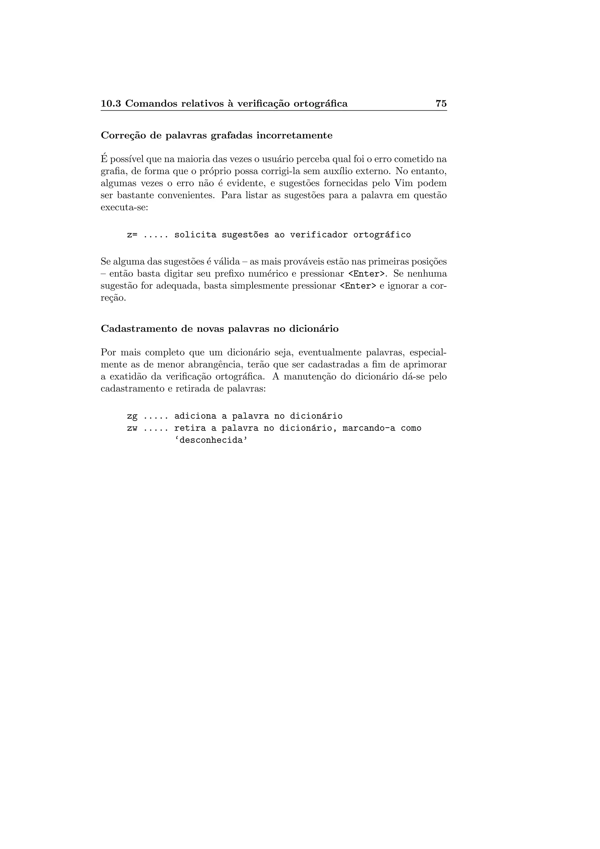 10.3 Comandos relativos `a veriﬁca¸c˜ao ortogr´aﬁca 75
Corre¸c˜ao de palavras grafadas incorretamente
´E poss´ıvel que na maioria das vezes o usu´ario perceba qual foi o erro cometido na
graﬁa, de forma que o pr´oprio possa corrigi-la sem aux´ılio externo. No entanto,
algumas vezes o erro n˜ao ´e evidente, e sugest˜oes fornecidas pelo Vim podem
ser bastante convenientes. Para listar as sugest˜oes para a palavra em quest˜ao
executa-se:
z= ..... solicita sugest~oes ao verificador ortogr´afico
Se alguma das sugest˜oes ´e v´alida – as mais prov´aveis est˜ao nas primeiras posi¸c˜oes
– ent˜ao basta digitar seu preﬁxo num´erico e pressionar Enter. Se nenhuma
sugest˜ao for adequada, basta simplesmente pressionar Enter e ignorar a cor-
re¸c˜ao.
Cadastramento de novas palavras no dicion´ario
Por mais completo que um dicion´ario seja, eventualmente palavras, especial-
mente as de menor abrangˆencia, ter˜ao que ser cadastradas a ﬁm de aprimorar
a exatid˜ao da veriﬁca¸c˜ao ortogr´aﬁca. A manuten¸c˜ao do dicion´ario d´a-se pelo
cadastramento e retirada de palavras:
zg ..... adiciona a palavra no dicion´ario
zw ..... retira a palavra no dicion´ario, marcando-a como
‘desconhecida’
 