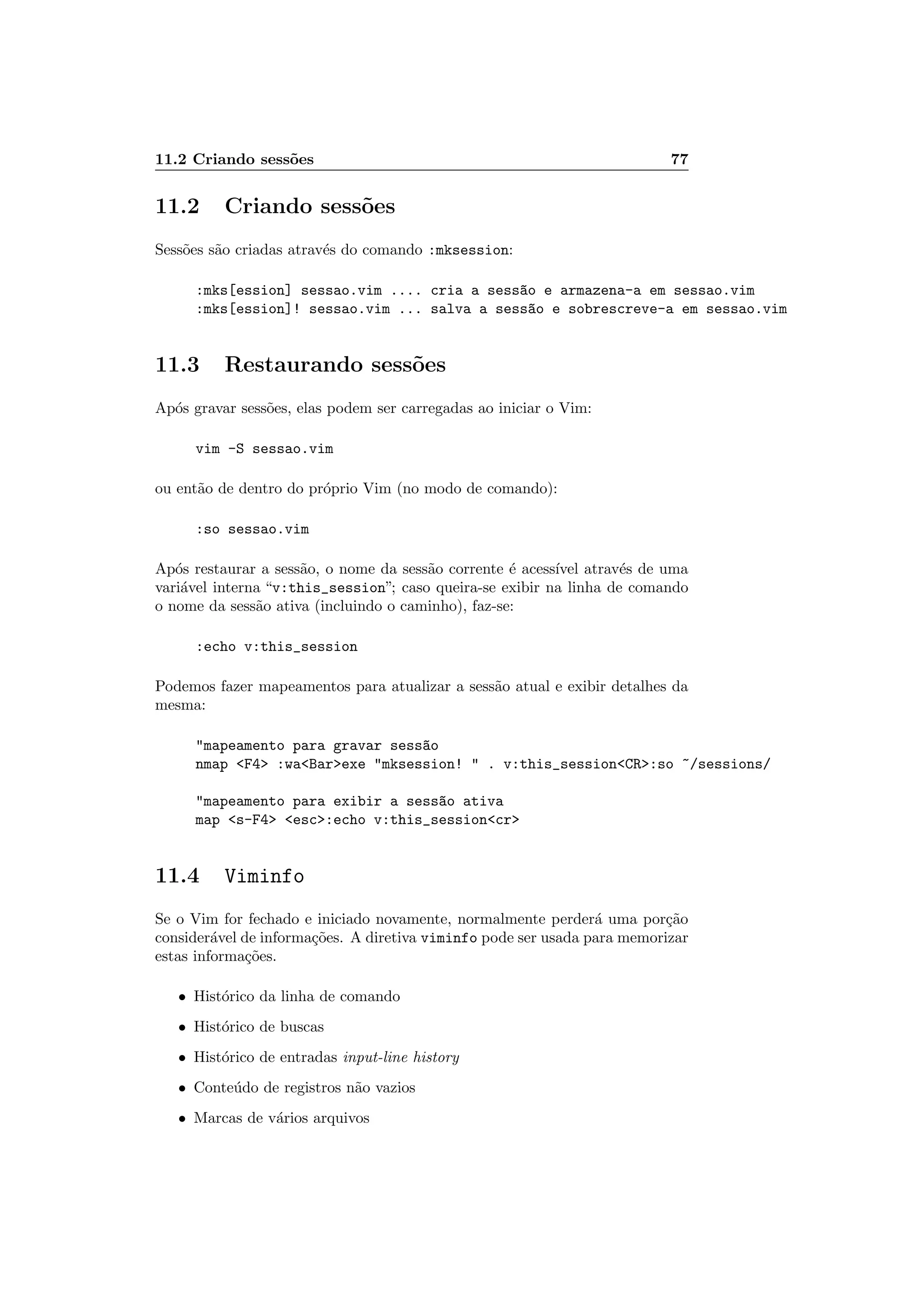 11.2 Criando sess˜oes 77
11.2 Criando sess˜oes
Sess˜oes s˜ao criadas atrav´es do comando :mksession:
:mks[ession] sessao.vim .... cria a sess~ao e armazena-a em sessao.vim
:mks[ession]! sessao.vim ... salva a sess~ao e sobrescreve-a em sessao.vim
11.3 Restaurando sess˜oes
Ap´os gravar sess˜oes, elas podem ser carregadas ao iniciar o Vim:
vim -S sessao.vim
ou ent˜ao de dentro do pr´oprio Vim (no modo de comando):
:so sessao.vim
Ap´os restaurar a sess˜ao, o nome da sess˜ao corrente ´e acess´ıvel atrav´es de uma
vari´avel interna “v:this_session”; caso queira-se exibir na linha de comando
o nome da sess˜ao ativa (incluindo o caminho), faz-se:
:echo v:this_session
Podemos fazer mapeamentos para atualizar a sess˜ao atual e exibir detalhes da
mesma:
mapeamento para gravar sess~ao
nmap F4 :waBarexe mksession!  . v:this_sessionCR:so ~/sessions/
mapeamento para exibir a sess~ao ativa
map s-F4 esc:echo v:this_sessioncr
11.4 Viminfo
Se o Vim for fechado e iniciado novamente, normalmente perder´a uma por¸c˜ao
consider´avel de informa¸c˜oes. A diretiva viminfo pode ser usada para memorizar
estas informa¸c˜oes.
• Hist´orico da linha de comando
• Hist´orico de buscas
• Hist´orico de entradas input-line history
• Conte´udo de registros n˜ao vazios
• Marcas de v´arios arquivos
 