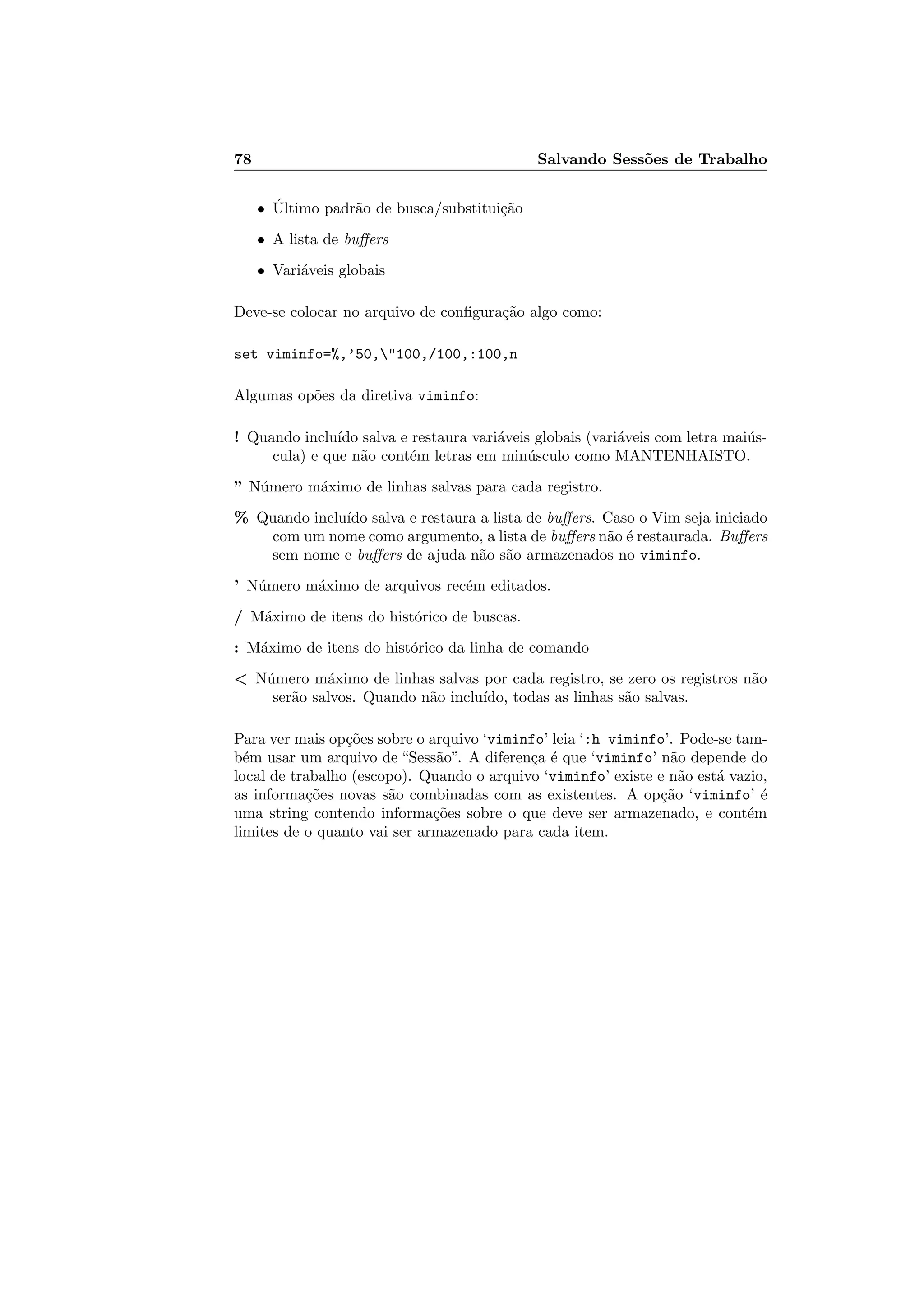 78 Salvando Sess˜oes de Trabalho
• ´Ultimo padr˜ao de busca/substitui¸c˜ao
• A lista de buﬀers
• Vari´aveis globais
Deve-se colocar no arquivo de conﬁgura¸c˜ao algo como:
set viminfo=%,’50,100,/100,:100,n
Algumas op˜oes da diretiva viminfo:
! Quando inclu´ıdo salva e restaura vari´aveis globais (vari´aveis com letra mai´us-
cula) e que n˜ao cont´em letras em min´usculo como MANTENHAISTO.
” N´umero m´aximo de linhas salvas para cada registro.
% Quando inclu´ıdo salva e restaura a lista de buﬀers. Caso o Vim seja iniciado
com um nome como argumento, a lista de buﬀers n˜ao ´e restaurada. Buﬀers
sem nome e buﬀers de ajuda n˜ao s˜ao armazenados no viminfo.
’ N´umero m´aximo de arquivos rec´em editados.
/ M´aximo de itens do hist´orico de buscas.
: M´aximo de itens do hist´orico da linha de comando
 N´umero m´aximo de linhas salvas por cada registro, se zero os registros n˜ao
ser˜ao salvos. Quando n˜ao inclu´ıdo, todas as linhas s˜ao salvas.
Para ver mais op¸c˜oes sobre o arquivo ‘viminfo’ leia ‘:h viminfo’. Pode-se tam-
b´em usar um arquivo de “Sess˜ao”. A diferen¸ca ´e que ‘viminfo’ n˜ao depende do
local de trabalho (escopo). Quando o arquivo ‘viminfo’ existe e n˜ao est´a vazio,
as informa¸c˜oes novas s˜ao combinadas com as existentes. A op¸c˜ao ‘viminfo’ ´e
uma string contendo informa¸c˜oes sobre o que deve ser armazenado, e cont´em
limites de o quanto vai ser armazenado para cada item.
 
