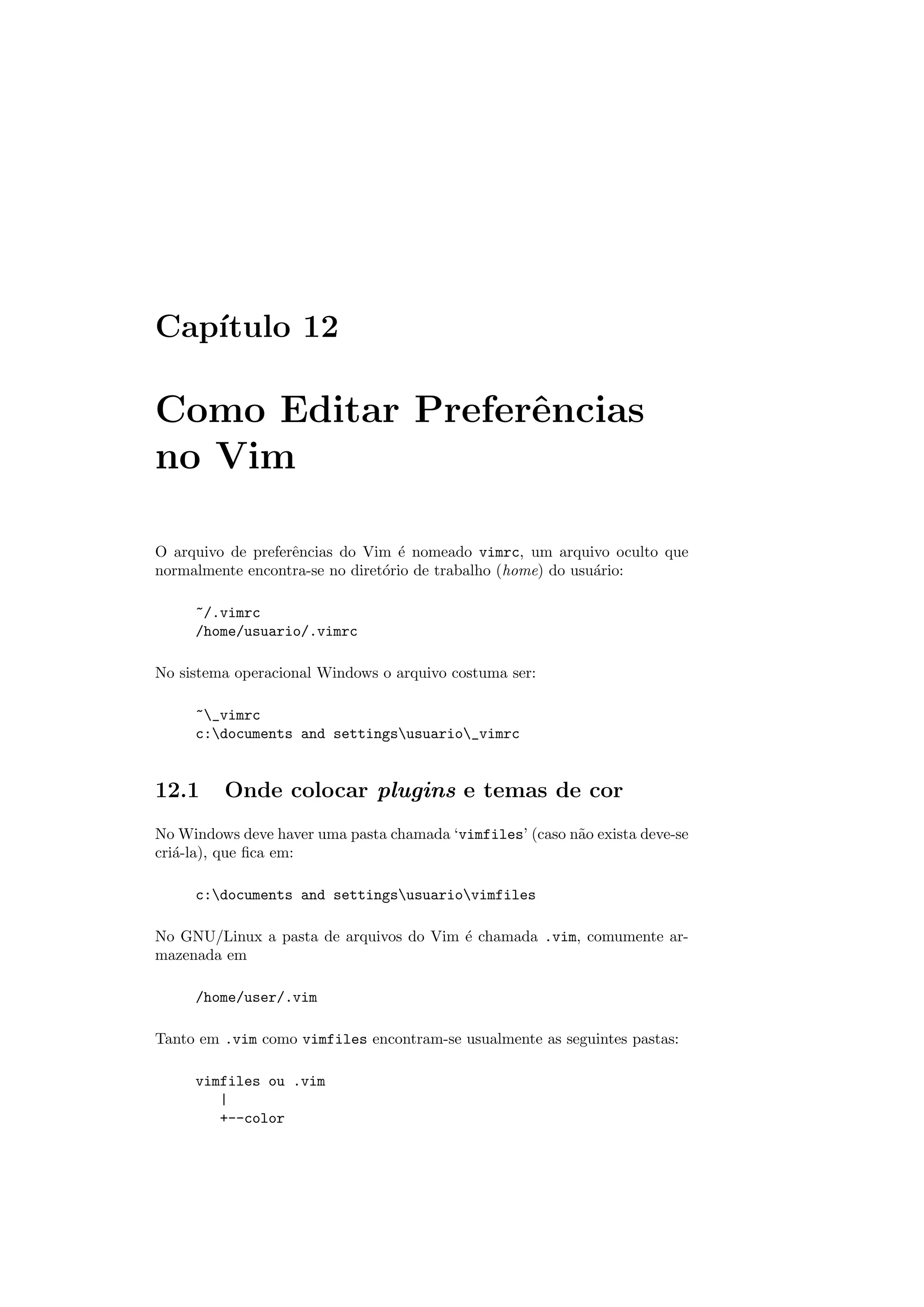 Cap´ıtulo 12
Como Editar Preferˆencias
no Vim
O arquivo de preferˆencias do Vim ´e nomeado vimrc, um arquivo oculto que
normalmente encontra-se no diret´orio de trabalho (home) do usu´ario:
~/.vimrc
/home/usuario/.vimrc
No sistema operacional Windows o arquivo costuma ser:
~_vimrc
c:documents and settingsusuario_vimrc
12.1 Onde colocar plugins e temas de cor
No Windows deve haver uma pasta chamada ‘vimfiles’ (caso n˜ao exista deve-se
cri´a-la), que ﬁca em:
c:documents and settingsusuariovimfiles
No GNU/Linux a pasta de arquivos do Vim ´e chamada .vim, comumente ar-
mazenada em
/home/user/.vim
Tanto em .vim como vimfiles encontram-se usualmente as seguintes pastas:
vimfiles ou .vim
|
+--color
 