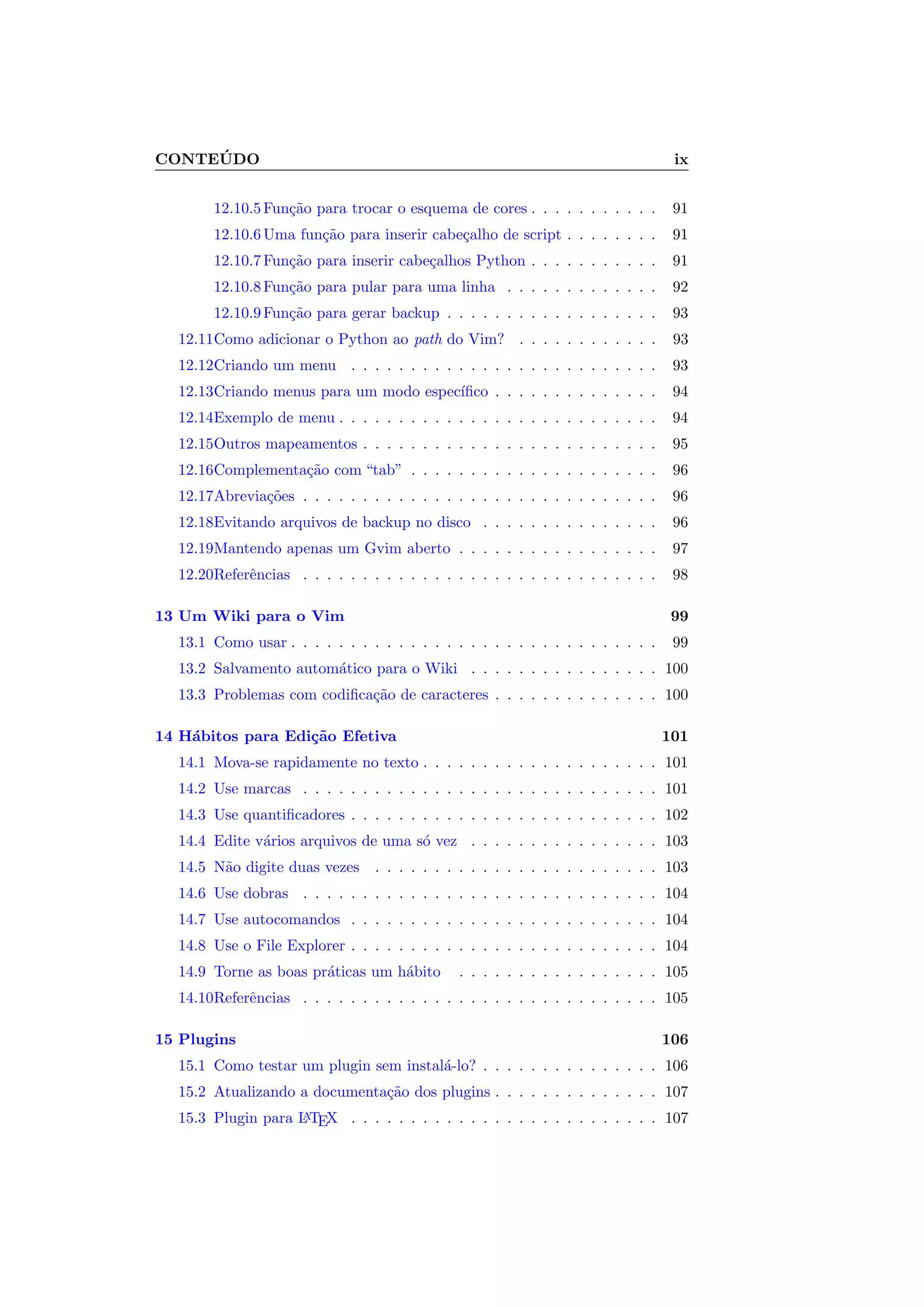 CONTE ´UDO ix
12.10.5Fun¸c˜ao para trocar o esquema de cores . . . . . . . . . . . 91
12.10.6Uma fun¸c˜ao para inserir cabe¸calho de script . . . . . . . . 91
12.10.7Fun¸c˜ao para inserir cabe¸calhos Python . . . . . . . . . . . 91
12.10.8Fun¸c˜ao para pular para uma linha . . . . . . . . . . . . . 92
12.10.9Fun¸c˜ao para gerar backup . . . . . . . . . . . . . . . . . . 93
12.11Como adicionar o Python ao path do Vim? . . . . . . . . . . . . 93
12.12Criando um menu . . . . . . . . . . . . . . . . . . . . . . . . . . 93
12.13Criando menus para um modo espec´ıﬁco . . . . . . . . . . . . . . 94
12.14Exemplo de menu . . . . . . . . . . . . . . . . . . . . . . . . . . . 94
12.15Outros mapeamentos . . . . . . . . . . . . . . . . . . . . . . . . . 95
12.16Complementa¸c˜ao com “tab” . . . . . . . . . . . . . . . . . . . . . 96
12.17Abrevia¸c˜oes . . . . . . . . . . . . . . . . . . . . . . . . . . . . . . 96
12.18Evitando arquivos de backup no disco . . . . . . . . . . . . . . . 96
12.19Mantendo apenas um Gvim aberto . . . . . . . . . . . . . . . . . 97
12.20Referˆencias . . . . . . . . . . . . . . . . . . . . . . . . . . . . . . 98
13 Um Wiki para o Vim 99
13.1 Como usar . . . . . . . . . . . . . . . . . . . . . . . . . . . . . . . 99
13.2 Salvamento autom´atico para o Wiki . . . . . . . . . . . . . . . . 100
13.3 Problemas com codiﬁca¸c˜ao de caracteres . . . . . . . . . . . . . . 100
14 H´abitos para Edi¸c˜ao Efetiva 101
14.1 Mova-se rapidamente no texto . . . . . . . . . . . . . . . . . . . . 101
14.2 Use marcas . . . . . . . . . . . . . . . . . . . . . . . . . . . . . . 101
14.3 Use quantiﬁcadores . . . . . . . . . . . . . . . . . . . . . . . . . . 102
14.4 Edite v´arios arquivos de uma s´o vez . . . . . . . . . . . . . . . . 103
14.5 N˜ao digite duas vezes . . . . . . . . . . . . . . . . . . . . . . . . 103
14.6 Use dobras . . . . . . . . . . . . . . . . . . . . . . . . . . . . . . 104
14.7 Use autocomandos . . . . . . . . . . . . . . . . . . . . . . . . . . 104
14.8 Use o File Explorer . . . . . . . . . . . . . . . . . . . . . . . . . . 104
14.9 Torne as boas pr´aticas um h´abito . . . . . . . . . . . . . . . . . 105
14.10Referˆencias . . . . . . . . . . . . . . . . . . . . . . . . . . . . . . 105
15 Plugins 106
15.1 Como testar um plugin sem instal´a-lo? . . . . . . . . . . . . . . . 106
15.2 Atualizando a documenta¸c˜ao dos plugins . . . . . . . . . . . . . . 107
15.3 Plugin para LATEX . . . . . . . . . . . . . . . . . . . . . . . . . . 107
 