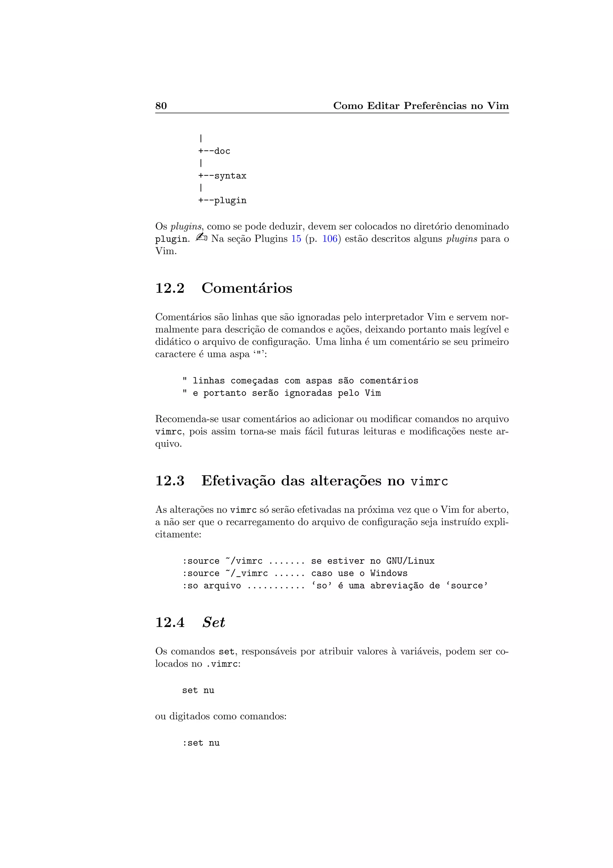 80 Como Editar Preferˆencias no Vim
|
+--doc
|
+--syntax
|
+--plugin
Os plugins, como se pode deduzir, devem ser colocados no diret´orio denominado
plugin.  Na se¸c˜ao Plugins 15 (p. 106) est˜ao descritos alguns plugins para o
Vim.
12.2 Coment´arios
Coment´arios s˜ao linhas que s˜ao ignoradas pelo interpretador Vim e servem nor-
malmente para descri¸c˜ao de comandos e a¸c˜oes, deixando portanto mais leg´ıvel e
did´atico o arquivo de conﬁgura¸c˜ao. Uma linha ´e um coment´ario se seu primeiro
caractere ´e uma aspa ‘’:
 linhas come¸cadas com aspas s~ao coment´arios
 e portanto ser~ao ignoradas pelo Vim
Recomenda-se usar coment´arios ao adicionar ou modiﬁcar comandos no arquivo
vimrc, pois assim torna-se mais f´acil futuras leituras e modiﬁca¸c˜oes neste ar-
quivo.
12.3 Efetiva¸c˜ao das altera¸c˜oes no vimrc
As altera¸c˜oes no vimrc s´o ser˜ao efetivadas na pr´oxima vez que o Vim for aberto,
a n˜ao ser que o recarregamento do arquivo de conﬁgura¸c˜ao seja instru´ıdo expli-
citamente:
:source ~/vimrc ....... se estiver no GNU/Linux
:source ~/_vimrc ...... caso use o Windows
:so arquivo ........... ‘so’ ´e uma abrevia¸c~ao de ‘source’
12.4 Set
Os comandos set, respons´aveis por atribuir valores `a vari´aveis, podem ser co-
locados no .vimrc:
set nu
ou digitados como comandos:
:set nu
 
