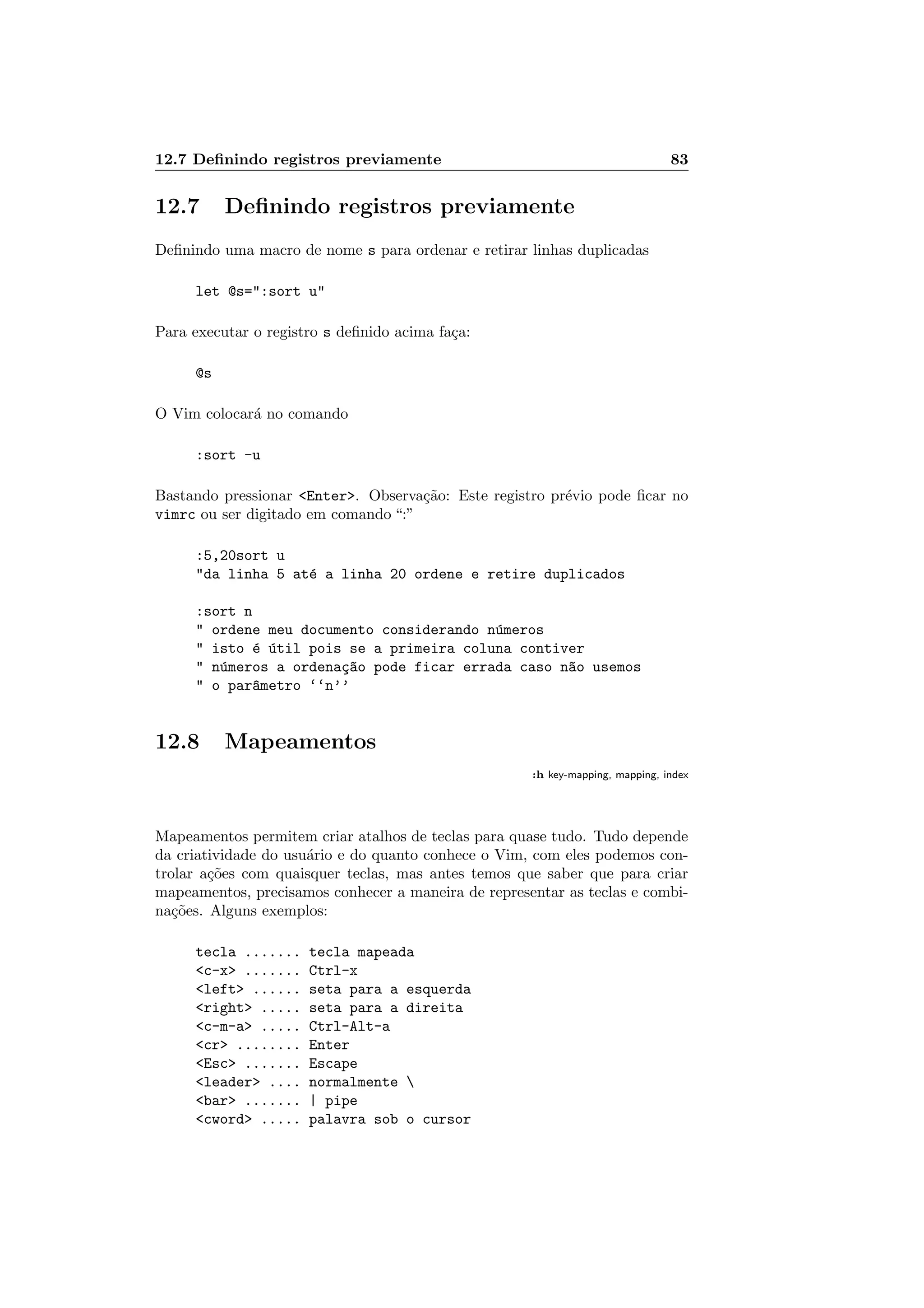 12.7 Deﬁnindo registros previamente 83
12.7 Deﬁnindo registros previamente
Deﬁnindo uma macro de nome s para ordenar e retirar linhas duplicadas
let @s=:sort u
Para executar o registro s deﬁnido acima fa¸ca:
@s
O Vim colocar´a no comando
:sort -u
Bastando pressionar Enter. Observa¸c˜ao: Este registro pr´evio pode ﬁcar no
vimrc ou ser digitado em comando “:”
:5,20sort u
da linha 5 at´e a linha 20 ordene e retire duplicados
:sort n
 ordene meu documento considerando n´umeros
 isto ´e ´util pois se a primeira coluna contiver
 n´umeros a ordena¸c~ao pode ficar errada caso n~ao usemos
 o par^ametro ‘‘n’’
12.8 Mapeamentos
:h key-mapping, mapping, index
Mapeamentos permitem criar atalhos de teclas para quase tudo. Tudo depende
da criatividade do usu´ario e do quanto conhece o Vim, com eles podemos con-
trolar a¸c˜oes com quaisquer teclas, mas antes temos que saber que para criar
mapeamentos, precisamos conhecer a maneira de representar as teclas e combi-
na¸c˜oes. Alguns exemplos:
tecla ....... tecla mapeada
c-x ....... Ctrl-x
left ...... seta para a esquerda
right ..... seta para a direita
c-m-a ..... Ctrl-Alt-a
cr ........ Enter
Esc ....... Escape
leader .... normalmente 
bar ....... | pipe
cword ..... palavra sob o cursor
 