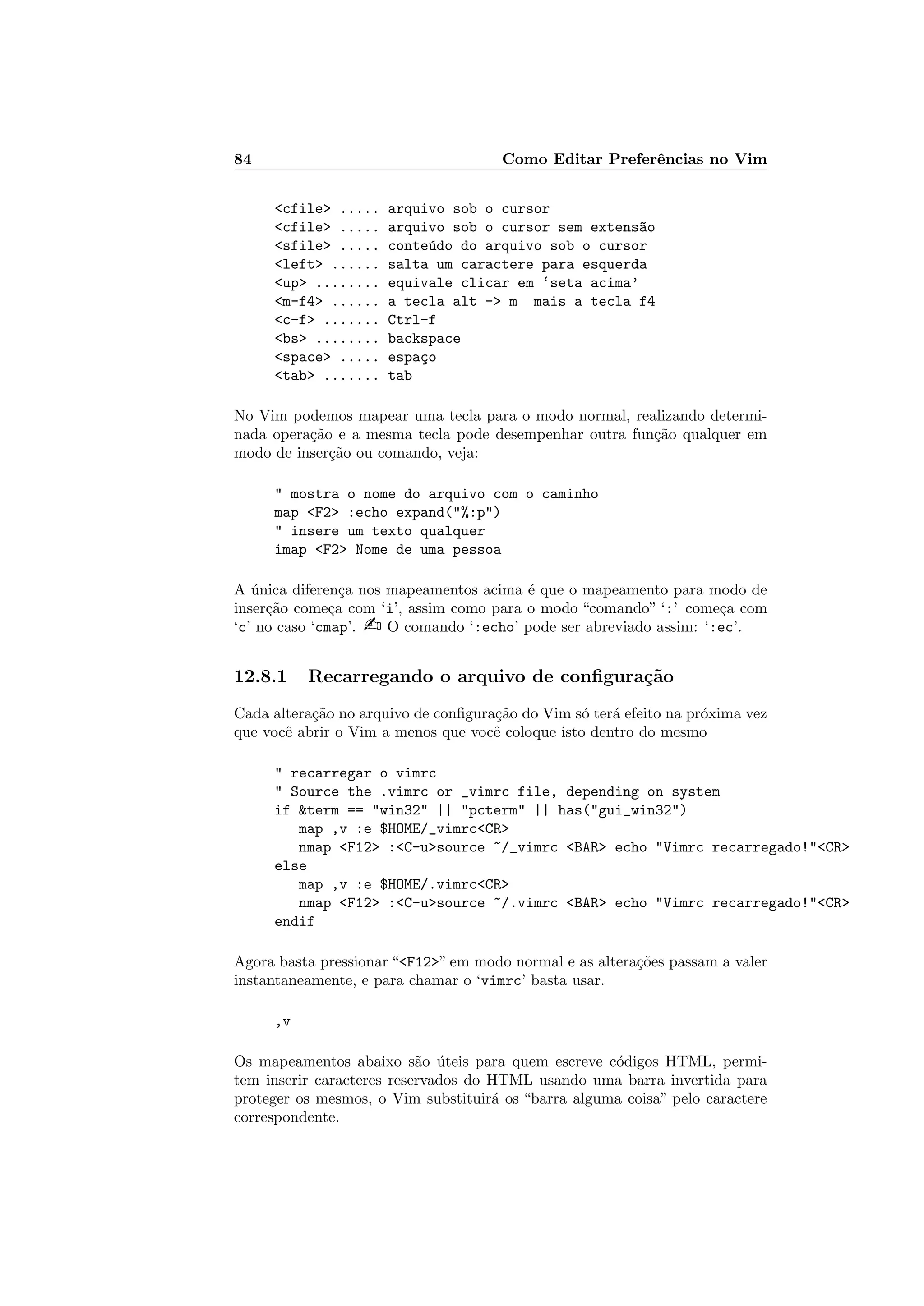 84 Como Editar Preferˆencias no Vim
cfile ..... arquivo sob o cursor
cfile ..... arquivo sob o cursor sem extens~ao
sfile ..... conte´udo do arquivo sob o cursor
left ...... salta um caractere para esquerda
up ........ equivale clicar em ‘seta acima’
m-f4 ...... a tecla alt - m mais a tecla f4
c-f ....... Ctrl-f
bs ........ backspace
space ..... espa¸co
tab ....... tab
No Vim podemos mapear uma tecla para o modo normal, realizando determi-
nada opera¸c˜ao e a mesma tecla pode desempenhar outra fun¸c˜ao qualquer em
modo de inser¸c˜ao ou comando, veja:
 mostra o nome do arquivo com o caminho
map F2 :echo expand(%:p)
 insere um texto qualquer
imap F2 Nome de uma pessoa
A ´unica diferen¸ca nos mapeamentos acima ´e que o mapeamento para modo de
inser¸c˜ao come¸ca com ‘i’, assim como para o modo “comando” ‘:’ come¸ca com
‘c’ no caso ‘cmap’.  O comando ‘:echo’ pode ser abreviado assim: ‘:ec’.
12.8.1 Recarregando o arquivo de conﬁgura¸c˜ao
Cada altera¸c˜ao no arquivo de conﬁgura¸c˜ao do Vim s´o ter´a efeito na pr´oxima vez
que vocˆe abrir o Vim a menos que vocˆe coloque isto dentro do mesmo
 recarregar o vimrc
 Source the .vimrc or _vimrc file, depending on system
if term == win32 || pcterm || has(gui_win32)
map ,v :e $HOME/_vimrcCR
nmap F12 :C-usource ~/_vimrc BAR echo Vimrc recarregado!CR
else
map ,v :e $HOME/.vimrcCR
nmap F12 :C-usource ~/.vimrc BAR echo Vimrc recarregado!CR
endif
Agora basta pressionar “F12” em modo normal e as altera¸c˜oes passam a valer
instantaneamente, e para chamar o ‘vimrc’ basta usar.
,v
Os mapeamentos abaixo s˜ao ´uteis para quem escreve c´odigos HTML, permi-
tem inserir caracteres reservados do HTML usando uma barra invertida para
proteger os mesmos, o Vim substituir´a os “barra alguma coisa” pelo caractere
correspondente.
 