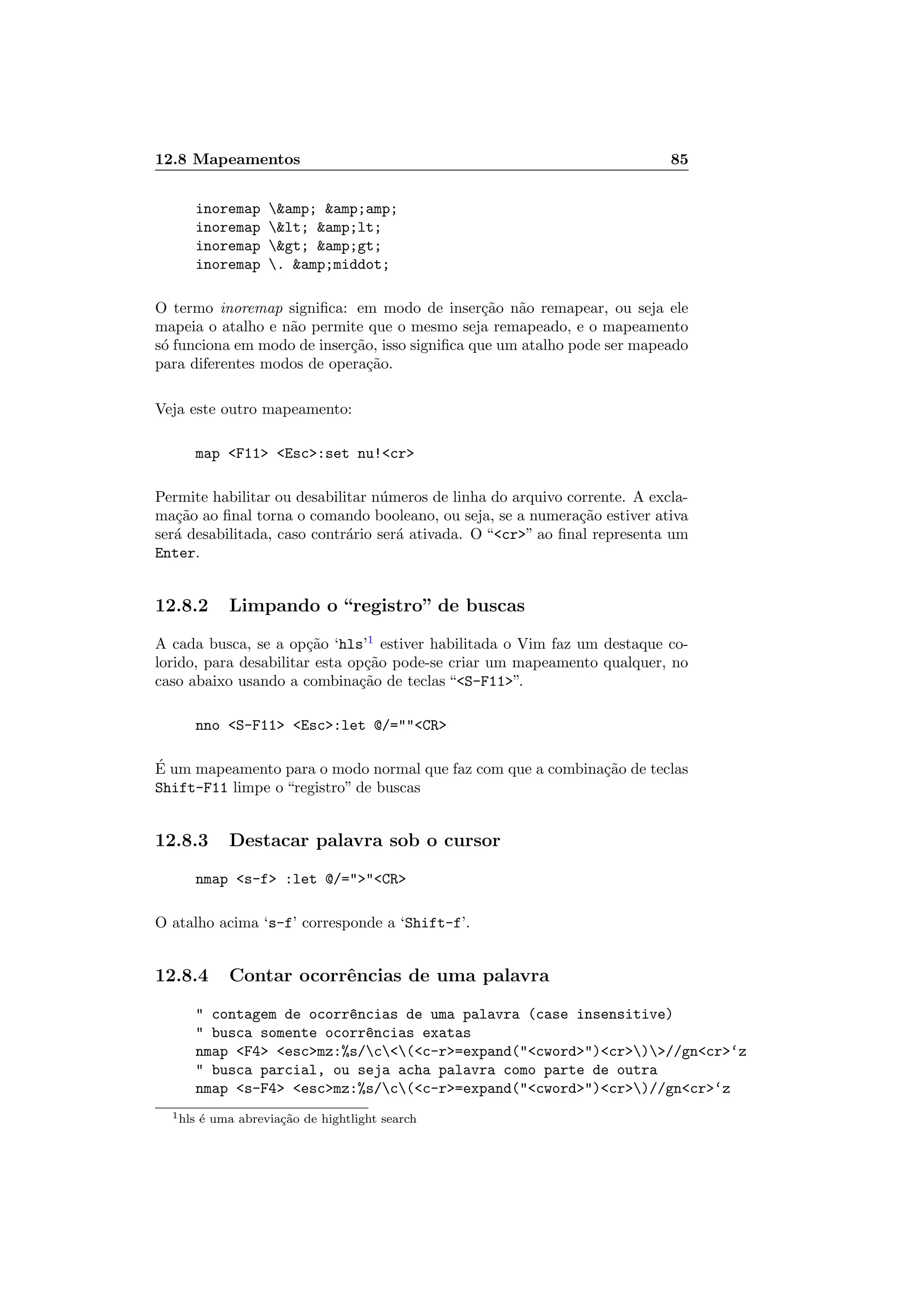 12.8 Mapeamentos 85
inoremap amp; amp;amp;
inoremap lt; amp;lt;
inoremap gt; amp;gt;
inoremap . amp;middot;
O termo inoremap signiﬁca: em modo de inser¸c˜ao n˜ao remapear, ou seja ele
mapeia o atalho e n˜ao permite que o mesmo seja remapeado, e o mapeamento
s´o funciona em modo de inser¸c˜ao, isso signiﬁca que um atalho pode ser mapeado
para diferentes modos de opera¸c˜ao.
Veja este outro mapeamento:
map F11 Esc:set nu!cr
Permite habilitar ou desabilitar n´umeros de linha do arquivo corrente. A excla-
ma¸c˜ao ao ﬁnal torna o comando booleano, ou seja, se a numera¸c˜ao estiver ativa
ser´a desabilitada, caso contr´ario ser´a ativada. O “cr” ao ﬁnal representa um
Enter.
12.8.2 Limpando o “registro” de buscas
A cada busca, se a op¸c˜ao ‘hls’1
estiver habilitada o Vim faz um destaque co-
lorido, para desabilitar esta op¸c˜ao pode-se criar um mapeamento qualquer, no
caso abaixo usando a combina¸c˜ao de teclas “S-F11”.
nno S-F11 Esc:let @/=CR
´E um mapeamento para o modo normal que faz com que a combina¸c˜ao de teclas
Shift-F11 limpe o “registro” de buscas
12.8.3 Destacar palavra sob o cursor
nmap s-f :let @/=CR
O atalho acima ‘s-f’ corresponde a ‘Shift-f’.
12.8.4 Contar ocorrˆencias de uma palavra
 contagem de ocorr^encias de uma palavra (case insensitive)
 busca somente ocorr^encias exatas
nmap F4 escmz:%s/c(c-r=expand(cword)cr)//gncr‘z
 busca parcial, ou seja acha palavra como parte de outra
nmap s-F4 escmz:%s/c(c-r=expand(cword)cr)//gncr‘z
1hls ´e uma abrevia¸c˜ao de hightlight search
 