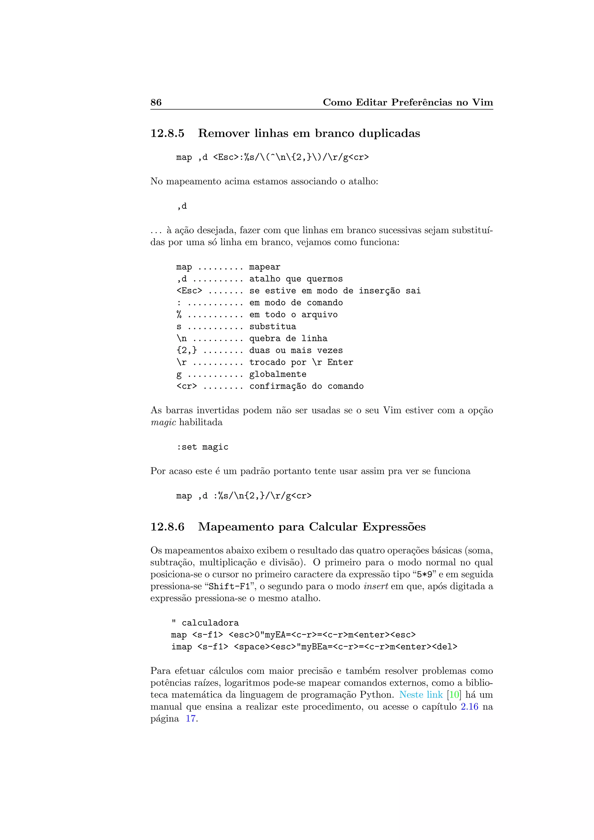 86 Como Editar Preferˆencias no Vim
12.8.5 Remover linhas em branco duplicadas
map ,d Esc:%s/(^n{2,})/r/gcr
No mapeamento acima estamos associando o atalho:
,d
. . . `a a¸c˜ao desejada, fazer com que linhas em branco sucessivas sejam substitu´ı-
das por uma s´o linha em branco, vejamos como funciona:
map ......... mapear
,d .......... atalho que quermos
Esc ....... se estive em modo de inser¸c~ao sai
: ........... em modo de comando
% ........... em todo o arquivo
s ........... substitua
n .......... quebra de linha
{2,} ........ duas ou mais vezes
r .......... trocado por r Enter
g ........... globalmente
cr ........ confirma¸c~ao do comando
As barras invertidas podem n˜ao ser usadas se o seu Vim estiver com a op¸c˜ao
magic habilitada
:set magic
Por acaso este ´e um padr˜ao portanto tente usar assim pra ver se funciona
map ,d :%s/n{2,}/r/gcr
12.8.6 Mapeamento para Calcular Express˜oes
Os mapeamentos abaixo exibem o resultado das quatro opera¸c˜oes b´asicas (soma,
subtra¸c˜ao, multiplica¸c˜ao e divis˜ao). O primeiro para o modo normal no qual
posiciona-se o cursor no primeiro caractere da express˜ao tipo“5*9”e em seguida
pressiona-se “Shift-F1”, o segundo para o modo insert em que, ap´os digitada a
express˜ao pressiona-se o mesmo atalho.
 calculadora
map s-f1 esc0myEA=c-r=c-rmenteresc
imap s-f1 spaceescmyBEa=c-r=c-rmenterdel
Para efetuar c´alculos com maior precis˜ao e tamb´em resolver problemas como
potˆencias ra´ızes, logaritmos pode-se mapear comandos externos, como a biblio-
teca matem´atica da linguagem de programa¸c˜ao Python. Neste link [10] h´a um
manual que ensina a realizar este procedimento, ou acesse o cap´ıtulo 2.16 na
p´agina 17.
 