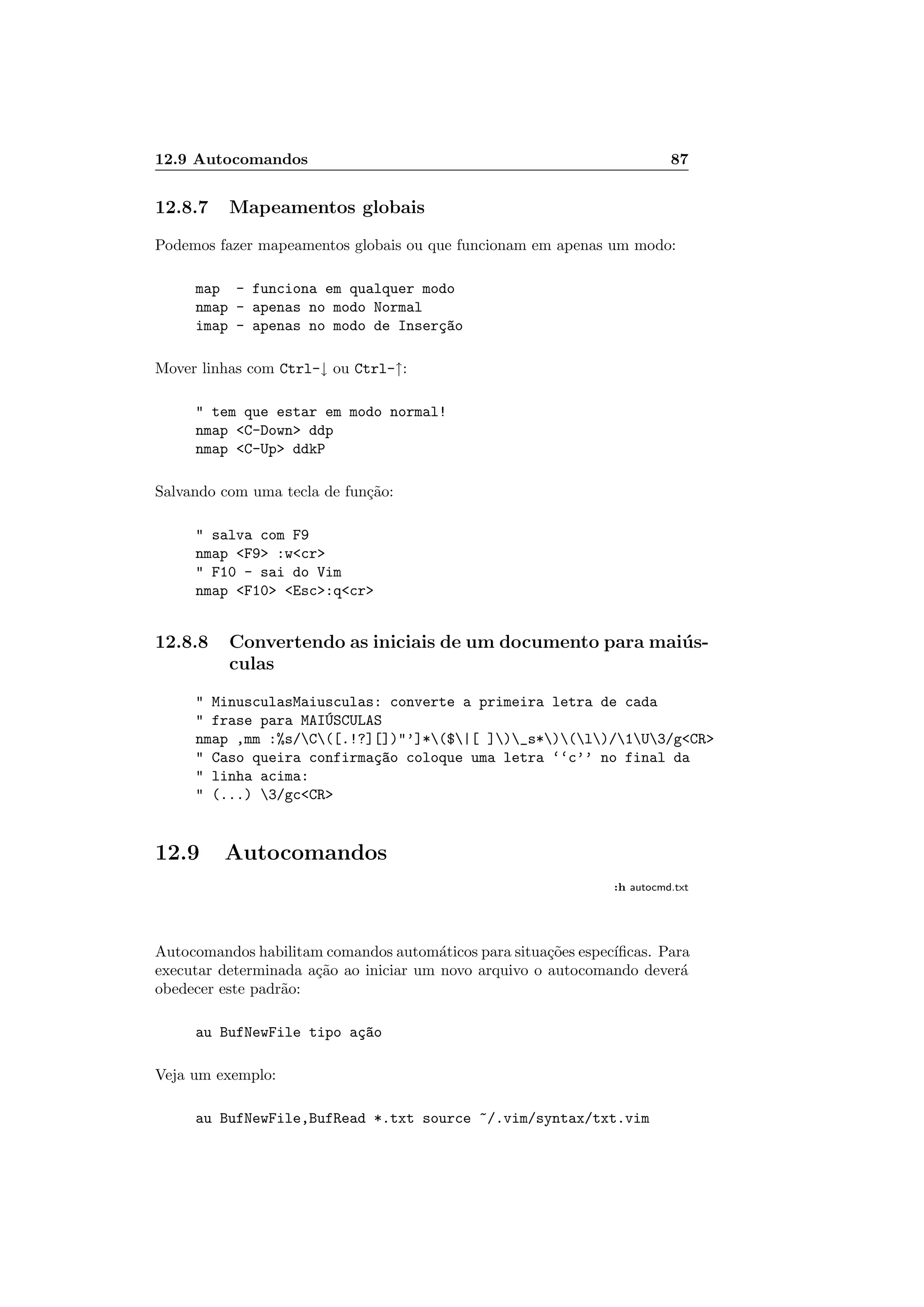 12.9 Autocomandos 87
12.8.7 Mapeamentos globais
Podemos fazer mapeamentos globais ou que funcionam em apenas um modo:
map - funciona em qualquer modo
nmap - apenas no modo Normal
imap - apenas no modo de Inser¸c~ao
Mover linhas com Ctrl-↓ ou Ctrl-↑:
 tem que estar em modo normal!
nmap C-Down ddp
nmap C-Up ddkP
Salvando com uma tecla de fun¸c˜ao:
 salva com F9
nmap F9 :wcr
 F10 - sai do Vim
nmap F10 Esc:qcr
12.8.8 Convertendo as iniciais de um documento para mai´us-
culas
 MinusculasMaiusculas: converte a primeira letra de cada
 frase para MAI´USCULAS
nmap ,mm :%s/C([.!?][])’]*($|[ ])_s*)(l)/1U3/gCR
 Caso queira confirma¸c~ao coloque uma letra ‘‘c’’ no final da
 linha acima:
 (...) 3/gcCR
12.9 Autocomandos
:h autocmd.txt
Autocomandos habilitam comandos autom´aticos para situa¸c˜oes espec´ıﬁcas. Para
executar determinada a¸c˜ao ao iniciar um novo arquivo o autocomando dever´a
obedecer este padr˜ao:
au BufNewFile tipo a¸c~ao
Veja um exemplo:
au BufNewFile,BufRead *.txt source ~/.vim/syntax/txt.vim
 