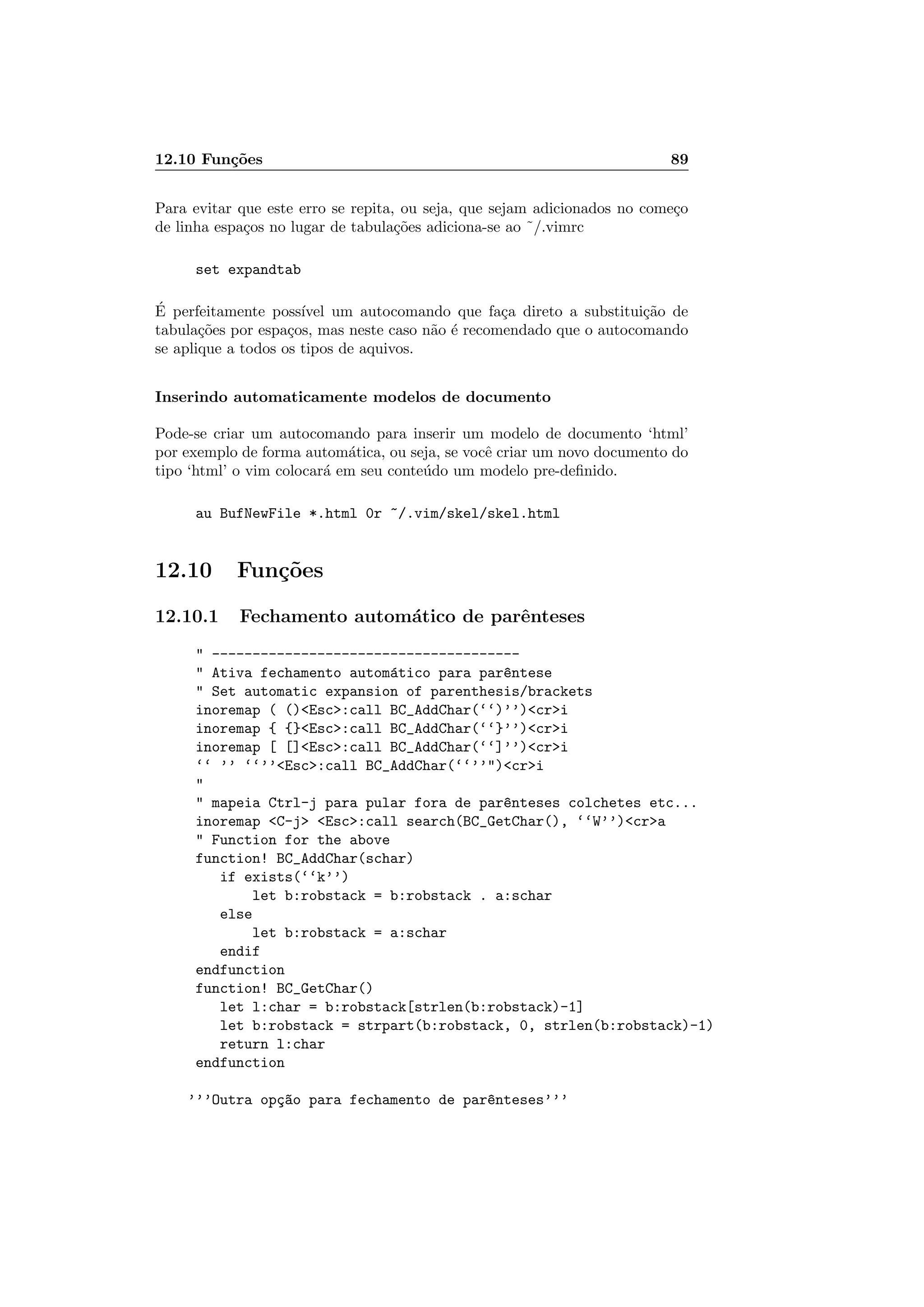 12.10 Fun¸c˜oes 89
Para evitar que este erro se repita, ou seja, que sejam adicionados no come¸co
de linha espa¸cos no lugar de tabula¸c˜oes adiciona-se ao ˜/.vimrc
set expandtab
´E perfeitamente poss´ıvel um autocomando que fa¸ca direto a substitui¸c˜ao de
tabula¸c˜oes por espa¸cos, mas neste caso n˜ao ´e recomendado que o autocomando
se aplique a todos os tipos de aquivos.
Inserindo automaticamente modelos de documento
Pode-se criar um autocomando para inserir um modelo de documento ‘html’
por exemplo de forma autom´atica, ou seja, se vocˆe criar um novo documento do
tipo ‘html’ o vim colocar´a em seu conte´udo um modelo pre-deﬁnido.
au BufNewFile *.html 0r ~/.vim/skel/skel.html
12.10 Fun¸c˜oes
12.10.1 Fechamento autom´atico de parˆenteses
 --------------------------------------
 Ativa fechamento autom´atico para par^entese
 Set automatic expansion of parenthesis/brackets
inoremap ( ()Esc:call BC_AddChar(‘‘)’’)cri
inoremap { {}Esc:call BC_AddChar(‘‘}’’)cri
inoremap [ []Esc:call BC_AddChar(‘‘]’’)cri
‘‘ ’’ ‘‘’’Esc:call BC_AddChar(‘‘’’)cri

 mapeia Ctrl-j para pular fora de par^enteses colchetes etc...
inoremap C-j Esc:call search(BC_GetChar(), ‘‘W’’)cra
 Function for the above
function! BC_AddChar(schar)
if exists(‘‘k’’)
let b:robstack = b:robstack . a:schar
else
let b:robstack = a:schar
endif
endfunction
function! BC_GetChar()
let l:char = b:robstack[strlen(b:robstack)-1]
let b:robstack = strpart(b:robstack, 0, strlen(b:robstack)-1)
return l:char
endfunction
’’’Outra op¸c~ao para fechamento de par^enteses’’’
 