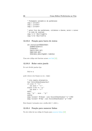 90 Como Editar Preferˆencias no Vim
 Fechamento autom´atico de par^enteses
imap { {}left
imap ( ()left
imap [ []left
 pular fora dos par^enteses, colchetes e chaves, mover o cursor
 no modo de inser¸c~ao
imap c-l Escrighta
imap c-h Esclefta
12.10.2 Fun¸c˜ao para barra de status
set statusline=%F%m%r%h%w
[FORMAT=%{ff}]
[TYPE=%Y]
[ASCII=%03.3b]
[HEX=%02.2B]
[POS=%04l,%04v][%p%%] [LEN=%L]
Caso este c´odigo n˜ao funcione acesse este link [11].
12.10.3 Rolar outra janela
Se vocˆe dividir janelas tipo
Ctrl-w n
pode colocar esta fun¸c˜ao no seu .vimrc
 rola janela alternativa
fun! ScrollOtherWindow(dir)
if a:dir == ‘‘n’’
let move = ‘‘’’
elseif a:dir == ‘‘p’’
let move = ‘‘’’
endif
exec ‘‘p’’ . move . ‘‘p’’
endfun
nmap silent M-Down :call ScrollOtherWindow(‘‘n’’)CR
nmap silent M-Up :call ScrollOtherWindow(‘‘p’’)CR
Esta fun¸c˜ao ´e acionada com o atalho Alt-↑ e Alt-↓.
12.10.4 Fun¸c˜ao para numerar linhas
No site wikia h´a um c´odigo de fun¸c˜ao para numerar linhas [12]
 