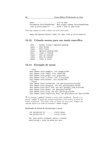 94 Como Editar Preferˆencias no Vim
amenu ........................ cria um menu
Ferramentas.ExibirNomeDoTema . Menu plugin submenu ExibirNomeDoTema
:echo g:colors_namecr ...... exibe o nome do tema atual
Caso haja espa¸cos no nome a deﬁnir vocˆe pode fazer assim
amenu Ferramentas.Exibir nome do tema :echo g:colors_namecr
12.13 Criando menus para um modo espec´ıﬁco
:menu .... Normal, Visual e Operator-pending
:nmenu ... Modo Normal
:vmenu ... Modo Visual
:omenu ... Operator-pending modo
:menu! ... Insert e Comando
:imenu ... Modo de inser¸c~ao
:cmenu ... Modo de comando
:amenu ... Todos os modos
12.14 Exemplo de menu
 cores
menu Temas.cores.quagmire :colo quagmireCR
menu Temas.cores.inkpot :colo inkpotCR
menu Temas.cores.google :colo googleCR
menu Temas.cores.ir_black :colo ir_blackCR
menu Temas.cores.molokai :colo molokaiCR
 Fontes
menu Temas.fonte.Inconsolata :set gfn=Inconsolata:h10CR
menu Temas.fonte.Anonymous :set anti gfn=Anonymous:h8CR
menu Temas.fonte.Envy Code :set anti gfn=Envy_Code_R:h10CR
menu Temas.fonte.Monaco :set gfn=monaco:h9CR
menu Temas.fonte.Crisp :set anti gfn=Crisp:h12CR
menu Temas.fonte.Liberation Mono :set gfn=Liberation Mono:h10CR
 O comando “:update” Atualiza o menu rec´em modiﬁcado. Quando o co-
mando “:amenu” ´E usado sem nenhum argumento o Vim mostra os menus de-
ﬁnidos atualmente. Para listar todas as op¸c˜oes de menu para ‘Plugin’ por
exemplo digita-se no modo de comandos “:amenu Plugin”.
Ocultando as barras de ferramentas e menu
:set guioptions-=m ........ oculta menus
:set guioptions-=T ........ oculta icones
obs: para exibir novamente repita o comando
substituindo o sinal de menos por mais.
 