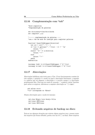 96 Como Editar Preferˆencias no Vim
12.16 Complementa¸c˜ao com “tab”
Word completion
Complementa¸c~ao de palavras
set dictionary+=/usr/dict/words
set complete=.,w,k
------ complementa¸c~ao de palavras ----
usa o tab em modo de inser¸c~ao para completar palavras
function! InsertTabWrapper(direction)
let col = col(‘‘.’’) - 1
if !col || getline(‘‘.’’)[col - 1] !~ ’k’
return ‘‘’’
elseif ‘‘d’’ == a:direction
return ‘‘’’
else
return ‘‘’’
endif
endfunction
inoremap tab c-r=InsertTabWrapper (‘‘d’’)cr
inoremap s-tab c-r=InsertTabWrapper (‘‘d’’)cr
12.17 Abrevia¸c˜oes
Abrevia¸c˜oes habilitam auto-texto para o Vim. O seu funcionamento consiste de
trˆes campos, o primeiro ´e o modo no qual a abrevia¸c˜ao funcionar´a, o segundo
´e a palavra que ir´a disparar a abrevia¸c˜ao e o terceiro campo ´e a abrevia¸c˜ao
propriamente dita. Para que em modo de comando ‘:’ a palavra ‘salvar’ funcione
para salvar os arquivos, adiciona-se a seguinte abrevia¸c˜ao ao ‘~/.vimrc’.
cab salvar wcr
cr corresponde ao Enter
Abaixo abrevia¸c˜oes para o modo de inser¸c˜ao:
iab slas S´ergio Luiz Ara´ujo Silva
iab Linux GNU/Linux
iab linux GNU/Linux
12.18 Evitando arquivos de backup no disco
Nota-se em algumas situa¸c˜oes que existem alguns arquivos com o mesmo nome
dos arquivos que foram editados, por´em com um til (˜) no ﬁnal. Esses arquivos
 